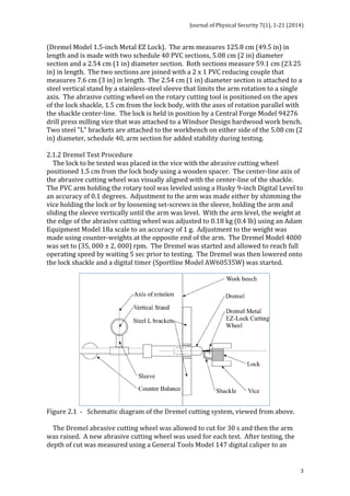 Journal 
of 
Physical 
Security 
7(1), 
1-­‐21 
(2014) 
3 
(Dremel 
Model 
1.5-­‐inch 
Metal 
EZ 
Lock). 
The 
arm 
measures 
125.8 
cm 
(49.5 
in) 
in 
length 
and 
is 
made 
with 
two 
schedule 
40 
PVC 
sections, 
5.08 
cm 
(2 
in) 
diameter 
section 
and 
a 
2.54 
cm 
(1 
in) 
diameter 
section. 
Both 
sections 
measure 
59.1 
cm 
(23.25 
in) 
in 
length. 
The 
two 
sections 
are 
joined 
with 
a 
2 
x 
1 
PVC 
reducing 
couple 
that 
measures 
7.6 
cm 
(3 
in) 
in 
length. 
The 
2.54 
cm 
(1 
in) 
diameter 
section 
is 
attached 
to 
a 
steel 
vertical 
stand 
by 
a 
stainless-­‐steel 
sleeve 
that 
limits 
the 
arm 
rotation 
to 
a 
single 
axis. 
The 
abrasive 
cutting 
wheel 
on 
the 
rotary 
cutting 
tool 
is 
positioned 
on 
the 
apex 
of 
the 
lock 
shackle, 
1.5 
cm 
from 
the 
lock 
body, 
with 
the 
axes 
of 
rotation 
parallel 
with 
the 
shackle 
center-­‐line. 
The 
lock 
is 
held 
in 
position 
by 
a 
Central 
Forge 
Model 
94276 
drill 
press 
milling 
vice 
that 
was 
attached 
to 
a 
Windsor 
Design 
hardwood 
work 
bench. 
Two 
steel 
"L" 
brackets 
are 
attached 
to 
the 
workbench 
on 
either 
side 
of 
the 
5.08 
cm 
(2 
in) 
diameter, 
schedule 
40, 
arm 
section 
for 
added 
stability 
during 
testing. 
2.1.2 
Dremel 
Test 
Procedure 
The 
lock 
to 
be 
tested 
was 
placed 
in 
the 
vice 
with 
the 
abrasive 
cutting 
wheel 
positioned 
1.5 
cm 
from 
the 
lock 
body 
using 
a 
wooden 
spacer. 
The 
center-­‐line 
axis 
of 
the 
abrasive 
cutting 
wheel 
was 
visually 
aligned 
with 
the 
center-­‐line 
of 
the 
shackle. 
The 
PVC 
arm 
holding 
the 
rotary 
tool 
was 
leveled 
using 
a 
Husky 
9-­‐inch 
Digital 
Level 
to 
an 
accuracy 
of 
0.1 
degrees. 
Adjustment 
to 
the 
arm 
was 
made 
either 
by 
shimming 
the 
vice 
holding 
the 
lock 
or 
by 
loosening 
set-­‐screws 
in 
the 
sleeve, 
holding 
the 
arm 
and 
sliding 
the 
sleeve 
vertically 
until 
the 
arm 
was 
level. 
With 
the 
arm 
level, 
the 
weight 
at 
the 
edge 
of 
the 
abrasive 
cutting 
wheel 
was 
adjusted 
to 
0.18 
kg 
(0.4 
lb) 
using 
an 
Adam 
Equipment 
Model 
18a 
scale 
to 
an 
accuracy 
of 
1 
g. 
Adjustment 
to 
the 
weight 
was 
made 
using 
counter-­‐weights 
at 
the 
opposite 
end 
of 
the 
arm. 
The 
Dremel 
Model 
4000 
was 
set 
to 
(35, 
000 
± 
2, 
000) 
rpm. 
The 
Dremel 
was 
started 
and 
allowed 
to 
reach 
full 
operating 
speed 
by 
waiting 
5 
sec 
prior 
to 
testing. 
The 
Dremel 
was 
then 
lowered 
onto 
the 
lock 
shackle 
and 
a 
digital 
timer 
(Sportline 
Model 
AW60535W) 
was 
started. 
Figure 
2.1 
-­‐ 
Schematic 
diagram 
of 
the 
Dremel 
cutting 
system, 
viewed 
from 
above. 
The 
Dremel 
abrasive 
cutting 
wheel 
was 
allowed 
to 
cut 
for 
30 
s 
and 
then 
the 
arm 
was 
raised. 
A 
new 
abrasive 
cutting 
wheel 
was 
used 
for 
each 
test. 
After 
testing, 
the 
depth 
of 
cut 
was 
measured 
using 
a 
General 
Tools 
Model 
147 
digital 
caliper 
to 
an 
 