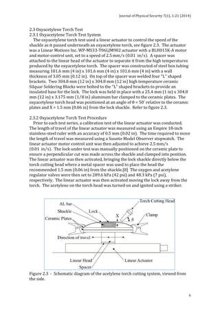Journal 
of 
Physical 
Security 
7(1), 
1-­‐21 
(2014) 
2.3 
Oxyacetylene 
Torch 
Test 
2.3.1 
Oxyacetylene 
Torch 
Test 
System 
The 
oxyacetylene 
torch 
test 
used 
a 
linear 
actuator 
to 
control 
the 
speed 
of 
the 
shackle 
as 
it 
passed 
underneath 
an 
oxyacetylene 
torch, 
see 
figure 
2.3. 
The 
actuator 
was 
a 
Linear 
Motions 
Inc. 
WP-­‐MS33-­‐T06LJM902 
actuator 
with 
a 
BLH015K-­‐A 
motor 
and 
motor-­‐control 
unit, 
set 
to 
a 
speed 
of 
2.5mm s 
0.01 in s . 
A 
spacer 
was 
attached 
to 
the 
linear 
head 
of 
the 
actuator 
to 
separate 
it 
from 
the 
high 
temperatures 
produced 
by 
the 
oxyacetylene 
torch. 
The 
spacer 
was 
constructed 
of 
steel 
box 
tubing 
measuring 
101.6 
mm 
(4 
in) 
x 
101.6 
mm 
(4 
in) 
x 
101.6 
mm 
(4 
in) 
with 
a 
wall 
thickness 
of 
3.05 
mm 
(0.12 
in). 
On 
top 
of 
the 
spacer 
was 
welded 
four 
"L" 
shaped 
brackets. 
Two 
304.8 
mm 
(12 
in) 
x 
304.8 
mm 
(12 
in) 
high 
temperature 
ceramic 
Silquar 
Soldering 
Blocks 
were 
bolted 
to 
the 
"L" 
shaped 
brackets 
to 
provide 
an 
insulated 
base 
for 
the 
lock. 
The 
lock 
was 
held 
in 
place 
with 
a 
25.4 
mm 
(1 
in) 
x 
304.8 
mm 
(12 
in) 
x 
3.175 
mm 
1 8 in 
aluminum 
bar 
clamped 
to 
the 
ceramic 
plates. 
The 
oxyacetylene 
torch 
head 
was 
positioned 
at 
an 
angle 
of 
θ 
= 
50° 
relative 
to 
the 
ceramic 
plates 
and 
X 
= 
1.5 
mm 
(0.06 
in) 
from 
the 
lock 
shackle. 
Refer 
to 
figure 
2.3. 
2.3.2 
Oxyacetylene 
Torch 
Test 
Procedure 
Prior 
to 
each 
test 
series, 
a 
calibration 
test 
of 
the 
linear 
actuator 
was 
conducted. 
The 
length 
of 
travel 
of 
the 
linear 
actuator 
was 
measured 
using 
an 
Empire 
18-­‐inch 
stainless-­‐steel 
ruler 
with 
an 
accuracy 
of 
0.5 
mm 
(0.02 
in). 
The 
time 
required 
to 
move 
the 
length 
of 
travel 
was 
measured 
using 
a 
Suunto 
Model 
Observer 
stopwatch. 
The 
linear 
actuator 
motor 
control 
unit 
was 
then 
adjusted 
to 
achieve 
2.5mm s 
0.01 in s . 
The 
lock 
under 
test 
was 
manually 
positioned 
on 
the 
ceramic 
plate 
to 
ensure 
a 
perpendicular 
cut 
was 
made 
across 
the 
shackle 
and 
clamped 
into 
position. 
The 
linear 
actuator 
was 
then 
activated, 
bringing 
the 
lock 
shackle 
directly 
below 
the 
torch 
cutting 
head 
where 
a 
metal 
spacer 
was 
used 
to 
place 
the 
head 
the 
recommended 
1.5 
mm 
(0.06 
in) 
from 
the 
shackle.[8] 
The 
oxygen 
and 
acetylene 
regulator 
valves 
were 
then 
set 
to 
289.6 
kPa 
(42 
psi) 
and 
48.3 
kPa 
(7 
psi), 
respectively. 
The 
linear 
actuator 
was 
then 
activated 
moving 
the 
lock 
away 
from 
the 
torch. 
The 
acetylene 
on 
the 
torch 
head 
was 
turned 
on 
and 
ignited 
using 
a 
striker. 
6 
Figure 
2.3 
-­‐ 
Schematic 
diagram 
of 
the 
acetylene 
torch 
cutting 
system, 
viewed 
from 
the 
side. 
 