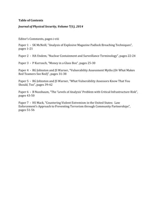 Table 
of 
Contents 
Journal 
of 
Physical 
Security, 
Volume 
7(1), 
2014 
Editor’s 
Comments, 
pages 
i-­‐viii 
Paper 
1 
-­‐ 
SK 
McNeill, 
“Analysis 
of 
Explosive 
Magazine 
Padlock 
Breaching 
Techniques”, 
pages 
1-­‐21 
Paper 
2 
-­‐ 
HA 
Undem, 
“Nuclear 
Containment 
and 
Surveillance 
Terminology”, 
pages 
22-­‐24 
Paper 
3 
-­‐ 
P 
Kurrasch, 
“Money 
in 
a 
Glass 
Box”, 
pages 
25-­‐30 
Paper 
4 
-­‐ 
RG 
Johnston 
and 
JS 
Warner, 
“Vulnerability 
Assessment 
Myths 
(Or 
What 
Makes 
Red 
Teamers 
See 
Red)”, 
pages 
31-­‐38 
Paper 
5 
-­‐ 
RG 
Johnston 
and 
JS 
Warner, 
“What 
Vulnerability 
Assessors 
Know 
That 
You 
Should, 
Too”, 
pages 
39-­‐42 
Paper 
6 
-­‐ 
B 
Nussbaum, 
“The 
‘Levels 
of 
Analysis’ 
Problem 
with 
Critical 
Infrastructure 
Risk”, 
pages 
43-­‐50 
Paper 
7 
-­‐ 
HS 
Mack, 
“Countering 
Violent 
Extremism 
in 
the 
United 
States: 
Law 
Enforcement’s 
Approach 
to 
Preventing 
Terrorism 
through 
Community 
Partnerships”, 
pages 
51-­‐56 
 