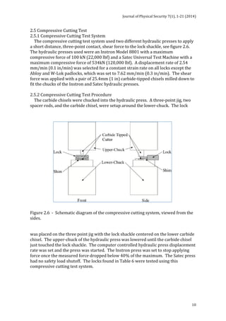 Journal 
of 
Physical 
Security 
7(1), 
1-­‐21 
(2014) 
2.5 
Compressive 
Cutting 
Test 
2.5.1 
Compressive 
Cutting 
Test 
System 
The 
compressive 
cutting 
test 
system 
used 
two 
different 
hydraulic 
presses 
to 
apply 
a 
short 
distance, 
three-­‐point 
contact, 
shear 
force 
to 
the 
lock 
shackle, 
see 
figure 
2.6. 
The 
hydraulic 
presses 
used 
were 
an 
Instron 
Model 
8801 
with 
a 
maximum 
compressive 
force 
of 
100 
kN 
(22,000 
lbf) 
and 
a 
Satec 
Universal 
Test 
Machine 
with 
a 
maximum 
compressive 
force 
of 
534kN 
(120,000 
lbf). 
A 
displacement 
rate 
of 
2.54 
mm/min 
(0.1 
in/min) 
was 
selected 
for 
a 
constant 
strain 
rate 
on 
all 
locks 
except 
the 
Abloy 
and 
W-­‐Lok 
padlocks, 
which 
was 
set 
to 
7.62 
mm/min 
(0.3 
in/min). 
The 
shear 
force 
was 
applied 
with 
a 
pair 
of 
25.4mm 
(1 
in) 
carbide-­‐tipped 
chisels 
milled 
down 
to 
fit 
the 
chucks 
of 
the 
Instron 
and 
Satec 
hydraulic 
presses. 
2.5.2 
Compressive 
Cutting 
Test 
Procedure 
The 
carbide 
chisels 
were 
chucked 
into 
the 
hydraulic 
press. 
A 
three-­‐point 
jig, 
two 
spacer 
rods, 
and 
the 
carbide 
chisel, 
were 
setup 
around 
the 
lower-­‐chuck. 
The 
lock 
Figure 
2.6 
-­‐ 
Schematic 
diagram 
of 
the 
compressive 
cutting 
system, 
viewed 
from 
the 
sides. 
was 
placed 
on 
the 
three 
point 
jig 
with 
the 
lock 
shackle 
centered 
on 
the 
lower 
carbide 
chisel. 
The 
upper-­‐chuck 
of 
the 
hydraulic 
press 
was 
lowered 
until 
the 
carbide 
chisel 
just 
touched 
the 
lock 
shackle. 
The 
computer 
controlled 
hydraulic 
press 
displacement 
rate 
was 
set 
and 
the 
press 
was 
started. 
The 
Instron 
press 
was 
set 
to 
stop 
applying 
force 
once 
the 
measured 
force 
dropped 
below 
40% 
of 
the 
maximum. 
The 
Satec 
press 
had 
no 
safety 
load 
shutoff. 
The 
locks 
found 
in 
Table 
6 
were 
tested 
using 
this 
compressive 
cutting 
test 
system. 
10 
 