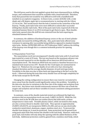 Journal 
of 
Physical 
Security 
7(1), 
1-­‐21 
(2014) 
The 
drill 
press 
used 
in 
this 
test 
applied 
a 
great 
deal 
more 
downward 
force, 
drilling 
torque, 
and 
confinement 
than 
would 
be 
available 
with 
a 
hand-­‐held 
drill. 
Therefore, 
locks 
that 
passed 
this 
test 
would 
be 
very 
difficult 
to 
drill 
with 
a 
handheld 
drill 
installed 
on 
an 
explosive 
magazine. 
In 
future 
tests, 
a 
center 
drill 
(bit with a wide 
shank and a 60 degree angle tip) 
14 
is 
recommend 
prior 
to 
starting 
with 
the 
4.8mm 
3 16 !" 
bit. 
This 
would 
ensure 
that 
the 
hole 
is 
started 
on 
the 
centerline 
of 
the 
lock 
keyway. 
Finally, 
puck-­‐style 
locks 
were 
more 
difficult 
to 
unlock 
after 
successful 
drilling 
than 
shackle-­‐style 
locks. 
Most 
of 
the 
puck-­‐style 
locks 
required 
all 
of 
the 
ten 
simulated 
hammer 
blows 
(1 
m 
(39.4 
in) 
drops) 
to 
get 
them 
to 
open. 
Most 
shackle-­‐ 
style 
locks 
opened 
when 
the 
drill 
bit 
was 
removed 
from 
the 
lock 
requiring 
no 
simulated 
hammer 
blows. 
In 
summary, 
the 
addition 
of 
hardened 
keyway 
covers 
or 
the 
use 
of 
steel 
cylinder 
pins 
greatly 
increased 
the 
drilling 
difficulty. 
Also, 
puck-­‐style 
locks 
offered 
some 
resistance 
to 
opening 
after 
successfully 
being 
drilled 
as 
opposed 
to 
standard 
shackle-­‐ 
style 
locks. 
Neither 
ASTM 
F883-­‐009 
nor 
ATF 
Publication 
5400.7 
address 
the 
drilling 
of 
the 
keyway 
even 
though 
this 
is 
a 
common 
locksmith 
practice 
for 
opening 
locks.[11] 
3.3 
Oxyacetylene 
Torch 
Test 
The 
oxyacetylene 
torch 
test 
encompassed 
5 
shackle-­‐style 
locks 
with 
5 
of 
each 
lock 
type 
tested 
for 
a 
total 
of 
25 
tests. 
The 
test 
was 
based 
on 
the 
maximum 
advance 
rate 
in 
mm second required 
to 
cut 
the 
shackles 
off 
an 
American 
AH10 
lock 
with 
an 
oxyacetylene 
torch. 
The 
American 
AH10 
lock 
was 
used 
as 
a 
baseline 
because 
it 
is 
a 
standard 
lock 
issued 
across 
ATF. 
Results 
for 
the 
5 
lock 
types 
are 
summarized 
in 
figure 
3.2. 
Plotted 
are 
the 
average 
depths 
of 
cut 
with 
error 
bars 
showing 
the 
standard 
deviation 
and 
the 
average 
shackle 
diameter 
of 
each 
lock 
type 
tested. 
Variability 
in 
the 
data 
was 
due 
to 
blow-­‐back 
and 
slag 
pooling 
in 
the 
kerf 
cut 
by 
the 
torch. 
I 
observed 
during 
the 
tests 
that 
every 
shackle 
was 
cut 
through 
completely 
for 
all 
the 
locks 
except 
for 
the 
W-­‐LOK. 
Changing 
the 
cutting 
configuration 
to 
ensure 
there 
was 
room 
for 
cut 
material 
to 
move 
away 
from 
the 
shackle 
would 
significantly 
reduce 
this 
problem. 
Variability 
in 
the 
data 
was 
also 
due 
to 
variations 
in 
the 
flow 
rate 
of 
the 
oxygen 
and 
acetylene 
from 
test 
to 
test. 
Any 
future 
tests 
should 
continuously 
measure 
the 
flow 
rate 
of 
both 
the 
oxygen 
and 
acetylene 
and 
set 
these 
variables 
to 
ensure 
consistent 
cutting 
parameters 
for 
every 
test. 
In 
summary, 
none 
of 
the 
shackle 
materials 
tested 
can 
withstand 
the 
high 
tem-­‐ 
peratures 
that 
an 
oxyacetylene 
torch 
can 
reach, 
3,480°C 
(6,296°F). 
While 
the 
316 
stainless 
steel 
in 
the 
W-­‐LOK 
does 
not 
oxidize 
(burn) 
like 
mild 
steels, 
at 
these 
temperatures 
it 
does 
melt. 
Portable 
plasma 
cutters, 
while 
not 
tested 
in 
this 
study, 
are 
also 
a 
serious 
threat 
to 
shackle–style 
locks. 
They 
operate 
at 
approximately 
25,000°C 
(45,032°F), 
are 
inexpensive 
$400 
to 
$1,200, 
and 
can 
cut 
any 
electrically-­‐ 
conductive 
metal 
(steel, 
aluminum, 
copper, 
stainless 
steel, 
etc.). 
To 
prevent 
the 
shackle 
from 
being 
cut, 
it 
must 
be 
protected. 
Some 
protection 
can 
be 
gained 
from 
using 
puck-­‐style 
locks 
that 
enclose 
the 
shackle 
in 
the 
lock 
body. 
However, 
mild-­‐steel, 
puck-­‐style, 
lock 
bodies 
will 
only 
delay 
the 
opening 
with 
the 
added 
thickness 
of 
the 
lock 
body. 
Additional 
protection 
could 
be 
gained 
from 
a 
stainless-­‐steel 
body, 
which 
 