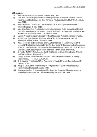 Journal 
of 
Physical 
Security 
7(1), 
1-­‐21 
(2014) 
21 
6 
References 
[1] ATF. 
Explosives 
Storage 
Requirements, 
May 
2013. 
[2] ATF. 
ATF 
Federal 
Explosives 
Laws 
and 
Regulations. 
Bureau 
of 
Alcohol, 
Tobacco, 
Firearms 
and 
Explosives, 
99 
New 
York 
Ave 
NE, 
Washington, 
DC, 
5400.7 
edition, 
June 
2012. 
[3] ATF. 
Explosive 
Thefts 
from 
2006 
through 
2010. 
ATF 
Explosives 
Industry 
Newsletter, 
page 
8, 
June 
2011. 
[4] American 
Society 
of 
Testing 
and 
Materials. 
Standard 
Performance 
Specification 
for 
Padlocks. 
American 
Society 
for 
Testing 
and 
Materials, 
100 
Barr 
Harbor 
Drive, 
West 
Conshohocken, 
PA, 
f883-­‐09 
edition, 
2009. 
[5] Austin 
Powder 
Company. 
Breach 
Testing 
Magazine 
Padlocks. 
November 
2012. 
[6] Les 
Kirkup. 
Experimental 
Methods. 
John 
Wiley 
& 
Sons 
Australia, 
Ltd., 
42 
McDougall 
Street, 
Milton, 
Qld 
4064, 
1994. 
[7] David 
J. 
Brooks 
and 
Benjamine 
Beard. 
A 
Comparison 
of 
Laboratory 
and 
Vul-­‐ 
nerability 
Evaluation 
Methods 
for 
the 
Testing 
Security 
Equipment. 
In 
Proceedings 
of 
the 
3rd 
Australian 
Security 
and 
Intelligence 
Conference, 
page 
13, 
Perth 
Western 
Australia, 
2010. 
Security 
Research 
Institute, 
Edith 
Cowan 
University. 
[8] R. 
Finch. 
Welder’s 
Handbook: 
A 
Guide 
to 
Plasma 
Cutting, 
Oxyacetylene, 
Arc, 
Mig 
and 
Tig 
Welding. 
HPBooks, 
2007. 
[9] Carol 
J. 
Widule, 
Vernard 
Foley, 
and 
Gail 
Demo. 
Dynamics 
of 
the 
Axe 
Swing. 
Ergonomics, 
21(11): 
925-­‐930, 
1978. 
[10] R. 
C. 
Sharma. 
Principles 
of 
Heat 
Treatment 
of 
Steels. 
New 
Age 
International 
(P) 
Limited, 
2007. 
[11] Douglas 
Chick. 
Steel 
Bolt 
Hacking: 
A 
Computerman’s 
Guide 
to 
Lock 
Picking. 
Thenetworkadministrator.Com, 
2004. 
[12] Cameron 
Sinohui. 
A 
Comparison 
of 
Methods 
for 
Attaching 
Thermocouples 
to 
Printed 
Circuit 
Boards 
for 
Thermal 
Profiling. 
In 
NEPCOM, 
1999. 
 