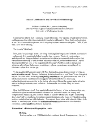 Journal 
of 
Physical 
Security 
7(1), 
22-­‐24 
(2014) 
22 
Viewpoint 
Paper 
Nuclear 
Containment 
and 
Surveillance 
Terminology 
Halvor 
A. 
Undem, 
Ph.D., 
Lt 
Col 
USAF 
(Ret) 
Affiliate 
Professor, 
Jackson 
School 
of 
International 
Studies 
University 
of 
Washington, 
Seattle 
I 
came 
across 
a 
term 
that 
I 
seriously 
objected 
to 
over 
a 
year 
ago 
in 
a 
private 
conversation, 
and 
I 
expressed 
my 
objections 
to 
the 
individual 
when 
I 
heard 
it. 
Now 
that 
I 
am 
beginning 
to 
see 
the 
term 
come 
into 
printed 
use, 
I 
am 
going 
to 
object 
even 
more 
in 
print. 
Call 
it, 
if 
you 
will, 
a 
wee 
bit 
of 
whining. 
The 
term 
is 
“NDA 
Seal”. 
Now, 
some 
of 
you 
might 
think 
I 
am 
being 
curmudgeonly 
or 
pedantic 
or 
both, 
but 
I 
assure 
you 
I 
am 
not. 
It 
is 
a 
particularly 
bad 
term 
for 
two 
reasons. 
Firstly, 
it 
confuses 
two 
techniques 
from 
Safeguards 
(and 
Arms 
Control, 
too) 
that 
are 
normally 
independent 
but 
vitally 
complementary 
to 
one 
another. 
Secondly, 
we 
have, 
thanks 
to 
the 
Human 
Capital 
Development 
thrust 
area 
of 
the 
Department 
of 
Energy’s 
Next 
Generation 
Safeguards 
Initiative, 
a 
lot 
of 
new 
Safeguards 
practitioners 
whose 
confusion 
we 
should 
work 
to 
eliminate 
rather 
than 
encourage. 
To 
be 
specific, 
NDA, 
or 
more 
correctly 
Non 
Destructive 
Assay 
Measurements 
provide 
an 
authentication 
metric. 
Tamper 
Indicating 
Seals 
(referred 
to 
as 
just 
“Seals” 
from 
this 
point 
on), 
on 
the 
other 
hand, 
are 
simply 
temporary 
use 
devices 
that, 
given 
the 
acceptance 
of 
a 
lot 
of 
assumptions, 
buy 
the 
monitoring 
party 
a 
bit 
of 
time 
between 
necessary 
authentication 
measurements. 
In 
the 
logical 
scheme 
of 
things, 
the 
correct 
authentication 
metric 
is 
always 
necessary 
and 
sufficient. 
Seals 
may 
be 
necessary. 
They 
are 
never 
sufficient. 
How 
shall 
I 
illustrate 
this? 
One 
way 
is 
to 
look 
at 
the 
history 
of 
how 
seals 
came 
into 
use, 
and 
then 
imagine 
two 
extreme 
verification 
worlds, 
one 
where 
seals 
are 
utterly 
and 
completely 
un-­‐necessary, 
and 
another 
where, 
at 
least 
for 
a 
time 
(and 
maybe 
a 
very 
long 
time), 
that’s 
all 
you 
can 
have. 
Sometimes 
examining 
asymptotic 
cases 
provides 
interesting 
insights 
on 
individual 
variable 
behavior. 
The 
second 
illustration, 
which 
I 
think 
I 
like 
a 
little 
better, 
is 
a 
military 
one, 
where 
the 
authentication 
metric 
constitutes 
the 
offensive 
operation, 
and 
the 
seal 
the 
defensive 
maneuver. 
Illustration 
1 
– 
History 
and 
Asymptotic 
Limits 
History. 
During 
my 
last 
year 
(2008) 
at 
the 
International 
Atomic 
Energy 
Agency 
(Agency), 
 