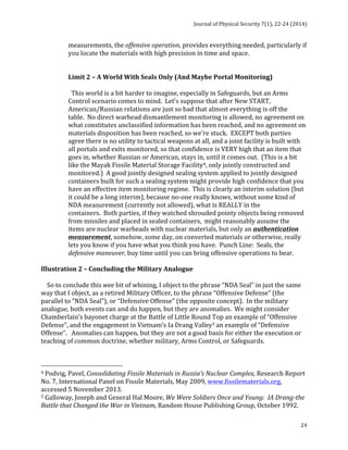 Journal 
of 
Physical 
Security 
7(1), 
22-­‐24 
(2014) 
24 
measurements, 
the 
offensive 
operation, 
provides 
everything 
needed, 
particularly 
if 
you 
locate 
the 
materials 
with 
high 
precision 
in 
time 
and 
space. 
Limit 
2 
– 
A 
World 
With 
Seals 
Only 
(And 
Maybe 
Portal 
Monitoring) 
This 
world 
is 
a 
bit 
harder 
to 
imagine, 
especially 
in 
Safeguards, 
but 
an 
Arms 
Control 
scenario 
comes 
to 
mind. 
Let’s 
suppose 
that 
after 
New 
START, 
American/Russian 
relations 
are 
just 
so 
bad 
that 
almost 
everything 
is 
off 
the 
table. 
No 
direct 
warhead 
dismantlement 
monitoring 
is 
allowed, 
no 
agreement 
on 
what 
constitutes 
unclassified 
information 
has 
been 
reached, 
and 
no 
agreement 
on 
materials 
disposition 
has 
been 
reached, 
so 
we’re 
stuck. 
EXCEPT 
both 
parties 
agree 
there 
is 
no 
utility 
to 
tactical 
weapons 
at 
all, 
and 
a 
joint 
facility 
is 
built 
with 
all 
portals 
and 
exits 
monitored, 
so 
that 
confidence 
is 
VERY 
high 
that 
an 
item 
that 
goes 
in, 
whether 
Russian 
or 
American, 
stays 
in, 
until 
it 
comes 
out. 
(This 
is 
a 
bit 
like 
the 
Mayak 
Fissile 
Material 
Storage 
Facility4, 
only 
jointly 
constructed 
and 
monitored.) 
A 
good 
jointly 
designed 
sealing 
system 
applied 
to 
jointly 
designed 
containers 
built 
for 
such 
a 
sealing 
system 
might 
provide 
high 
confidence 
that 
you 
have 
an 
effective 
item 
monitoring 
regime. 
This 
is 
clearly 
an 
interim 
solution 
(but 
it 
could 
be 
a 
long 
interim), 
because 
no-­‐one 
really 
knows, 
without 
some 
kind 
of 
NDA 
measurement 
(currently 
not 
allowed), 
what 
is 
REALLY 
in 
the 
containers. 
Both 
parties, 
if 
they 
watched 
shrouded 
pointy 
objects 
being 
removed 
from 
missiles 
and 
placed 
in 
sealed 
containers, 
might 
reasonably 
assume 
the 
items 
are 
nuclear 
warheads 
with 
nuclear 
materials, 
but 
only 
an 
authentication 
measurement, 
somehow, 
some 
day, 
on 
converted 
materials 
or 
otherwise, 
really 
lets 
you 
know 
if 
you 
have 
what 
you 
think 
you 
have. 
Punch 
Line: 
Seals, 
the 
defensive 
maneuver, 
buy 
time 
until 
you 
can 
bring 
offensive 
operations 
to 
bear. 
Illustration 
2 
– 
Concluding 
the 
Military 
Analogue 
So 
to 
conclude 
this 
wee 
bit 
of 
whining, 
I 
object 
to 
the 
phrase 
“NDA 
Seal” 
in 
just 
the 
same 
way 
that 
I 
object, 
as 
a 
retired 
Military 
Officer, 
to 
the 
phrase 
“Offensive 
Defense” 
(the 
parallel 
to 
“NDA 
Seal”), 
or 
“Defensive 
Offense” 
(the 
opposite 
concept). 
In 
the 
military 
analogue, 
both 
events 
can 
and 
do 
happen, 
but 
they 
are 
anomalies. 
We 
might 
consider 
Chamberlain’s 
bayonet 
charge 
at 
the 
Battle 
of 
Little 
Round 
Top 
an 
example 
of 
“Offensive 
Defense”, 
and 
the 
engagement 
in 
Vietnam’s 
Ia 
Drang 
Valley5 
an 
example 
of 
“Defensive 
Offense”. 
Anomalies 
can 
happen, 
but 
they 
are 
not 
a 
good 
basis 
for 
either 
the 
execution 
or 
teaching 
of 
common 
doctrine, 
whether 
military, 
Arms 
Control, 
or 
Safeguards. 
4 
Podvig, 
Pavel, 
Consolidating 
Fissile 
Materials 
in 
Russia’s 
Nuclear 
Complex, 
Research 
Report 
No. 
7, 
International 
Panel 
on 
Fissile 
Materials, 
May 
2009, 
www.fissilematerials.org, 
accessed 
5 
November 
2013. 
5 
Galloway, 
Joseph 
and 
General 
Hal 
Moore, 
We 
Were 
Soldiers 
Once 
and 
Young: 
IA 
Drang-­‐the 
Battle 
that 
Changed 
the 
War 
in 
Vietnam, 
Random 
House 
Publishing 
Group, 
October 
1992. 
 