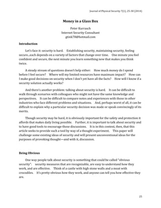 Journal 
of 
Physical 
Security 
7(1), 
25-­‐30 
(2014) 
25 
Money 
in 
a 
Glass 
Box 
Peter 
Kurrasch 
Internet 
Security 
Consultant 
gtink78@hotmail.com 
Introduction 
Let’s 
face 
it: 
security 
is 
hard. 
Establishing 
security, 
maintaining 
security, 
feeling 
secure...each 
depends 
on 
a 
variety 
of 
factors 
that 
change 
over 
time. 
One 
minute 
you 
feel 
confident 
and 
secure, 
the 
next 
minute 
you 
learn 
something 
new 
that 
makes 
you 
think 
twice. 
A 
steady 
stream 
of 
questions 
doesn’t 
help 
either: 
How 
much 
money 
do 
I 
spend 
before 
I 
feel 
secure? 
Where 
will 
my 
limited 
resources 
have 
maximum 
impact? 
How 
can 
I 
make 
good 
decisions 
on 
security 
when 
I 
don’t 
yet 
have 
all 
the 
facts? 
How 
will 
I 
know 
if 
a 
security 
solution 
actually 
works? 
And 
there’s 
another 
problem: 
talking 
about 
security 
is 
hard. 
It 
can 
be 
difficult 
to 
walk 
through 
scenarios 
with 
colleagues 
who 
might 
not 
have 
the 
same 
knowledge 
and 
perspectives. 
It 
can 
be 
difficult 
to 
compare 
notes 
and 
experiences 
with 
those 
in 
other 
industries 
who 
face 
different 
problems 
and 
situations. 
And, 
perhaps 
worst 
of 
all, 
it 
can 
be 
difficult 
to 
explain 
why 
a 
particular 
security 
decision 
was 
made 
or 
speak 
convincingly 
of 
its 
merits. 
Though 
security 
may 
be 
hard, 
it 
is 
obviously 
important 
for 
the 
safety 
and 
protection 
it 
affords 
that 
makes 
daily 
living 
possible. 
Further, 
it 
is 
important 
to 
talk 
about 
security 
and 
to 
have 
good 
tools 
to 
encourage 
those 
discussions. 
It 
is 
in 
this 
context, 
then, 
that 
this 
article 
seeks 
to 
provide 
such 
a 
tool 
by 
way 
of 
a 
thought 
experiment. 
This 
paper 
will 
challenge 
some 
existing 
ideas 
of 
security 
and 
will 
present 
unconventional 
ideas 
for 
the 
purposes 
of 
provoking 
thought—and 
with 
it, 
discussion. 
Being 
Obvious 
One 
way 
people 
talk 
about 
security 
is 
something 
that 
could 
be 
called 
“obvious 
security”: 
security 
measures 
that 
are 
recognizable, 
are 
easy 
to 
understand 
how 
they 
work, 
and 
are 
effective. 
Think 
of 
a 
castle 
with 
high 
stone 
walls 
and 
a 
moat 
with 
crocodiles. 
It’s 
pretty 
obvious 
how 
they 
work, 
and 
anyone 
can 
tell 
you 
how 
effective 
they 
are. 
 