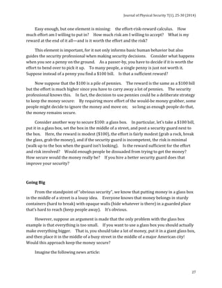 Journal 
of 
Physical 
Security 
7(1), 
25-­‐30 
(2014) 
27 
Easy 
enough, 
but 
one 
element 
is 
missing: 
the 
effort-­‐risk-­‐reward 
calculus. 
How 
much 
effort 
am 
I 
willing 
to 
put 
in? 
How 
much 
risk 
am 
I 
willing 
to 
accept? 
What 
is 
my 
reward 
at 
the 
end 
of 
it 
all—and 
is 
it 
worth 
the 
effort 
and 
the 
risk? 
This 
element 
is 
important, 
for 
it 
not 
only 
informs 
basic 
human 
behavior 
but 
also 
guides 
the 
security 
professional 
when 
making 
security 
decisions. 
Consider 
what 
happens 
when 
you 
see 
a 
penny 
on 
the 
ground. 
As 
a 
passer-­‐by, 
you 
have 
to 
decide 
if 
it 
is 
worth 
the 
effort 
to 
bend 
over 
to 
pick 
it 
up. 
To 
many 
people, 
a 
single 
penny 
is 
just 
not 
worth 
it. 
Suppose 
instead 
of 
a 
penny 
you 
find 
a 
$100 
bill. 
Is 
that 
a 
sufficient 
reward? 
Now 
suppose 
that 
the 
$100 
is 
a 
pile 
of 
pennies. 
The 
reward 
is 
the 
same 
as 
a 
$100 
bill 
but 
the 
effort 
is 
much 
higher 
since 
you 
have 
to 
carry 
away 
a 
lot 
of 
pennies. 
The 
security 
professional 
knows 
this. 
In 
fact, 
the 
decision 
to 
use 
pennies 
could 
be 
a 
deliberate 
strategy 
to 
keep 
the 
money 
secure: 
By 
requiring 
more 
effort 
of 
the 
would-­‐be 
money 
grabber, 
some 
people 
might 
decide 
to 
ignore 
the 
money 
and 
move 
on; 
so 
long 
as 
enough 
people 
do 
that, 
the 
money 
remains 
secure. 
Consider 
another 
way 
to 
secure 
$100: 
a 
glass 
box. 
In 
particular, 
let’s 
take 
a 
$100 
bill, 
put 
it 
in 
a 
glass 
box, 
set 
the 
box 
in 
the 
middle 
of 
a 
street, 
and 
post 
a 
security 
guard 
next 
to 
the 
box. 
Here, 
the 
reward 
is 
modest 
($100), 
the 
effort 
is 
fairly 
modest 
(grab 
a 
rock, 
break 
the 
glass, 
grab 
the 
money), 
and 
if 
the 
security 
guard 
is 
incompetent, 
the 
risk 
is 
minimal 
(walk 
up 
to 
the 
box 
when 
the 
guard 
isn’t 
looking). 
Is 
the 
reward 
sufficient 
for 
the 
effort 
and 
risk 
involved? 
Would 
enough 
people 
be 
dissuaded 
from 
trying 
to 
get 
the 
money? 
How 
secure 
would 
the 
money 
really 
be? 
If 
you 
hire 
a 
better 
security 
guard 
does 
that 
improve 
your 
security? 
Going 
Big 
From 
the 
standpoint 
of 
“obvious 
security”, 
we 
know 
that 
putting 
money 
in 
a 
glass 
box 
in 
the 
middle 
of 
a 
street 
is 
a 
lousy 
idea. 
Everyone 
knows 
that 
money 
belongs 
in 
sturdy 
containers 
(hard 
to 
break) 
with 
opaque 
walls 
(hide 
whatever 
is 
there) 
in 
a 
guarded 
place 
that’s 
hard 
to 
reach 
(keep 
people 
away). 
It’s 
obvious. 
However, 
suppose 
an 
argument 
is 
made 
that 
the 
only 
problem 
with 
the 
glass 
box 
example 
is 
that 
everything 
is 
too 
small. 
If 
you 
want 
to 
use 
a 
glass 
box 
you 
should 
actually 
make 
everything 
bigger. 
That 
is, 
you 
should 
take 
a 
lot 
of 
money, 
put 
it 
in 
a 
giant 
glass 
box, 
and 
then 
place 
it 
in 
the 
middle 
of 
a 
busy 
street 
in 
the 
middle 
of 
a 
major 
American 
city! 
Would 
this 
approach 
keep 
the 
money 
secure? 
Imagine 
the 
following 
news 
article: 
 