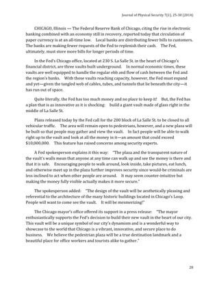 Journal 
of 
Physical 
Security 
7(1), 
25-­‐30 
(2014) 
CHICAGO, 
Illinois 
— 
The 
Federal 
Reserve 
Bank 
of 
Chicago, 
citing 
the 
rise 
in 
electronic 
banking 
combined 
with 
an 
economy 
still 
in 
recovery, 
reported 
today 
that 
circulation 
of 
paper 
currency 
is 
at 
an 
all-­‐time 
low. 
Local 
banks 
are 
distributing 
fewer 
bills 
to 
customers. 
The 
banks 
are 
making 
fewer 
requests 
of 
the 
Fed 
to 
replenish 
their 
cash. 
The 
Fed, 
ultimately, 
must 
store 
more 
bills 
for 
longer 
periods 
of 
time. 
28 
In 
the 
Fed’s 
Chicago 
office, 
located 
at 
230 
S. 
La 
Salle 
St. 
in 
the 
heart 
of 
Chicago’s 
financial 
district, 
are 
three 
vaults 
built 
underground. 
In 
normal 
economic 
times, 
these 
vaults 
are 
well 
equipped 
to 
handle 
the 
regular 
ebb 
and 
flow 
of 
cash 
between 
the 
Fed 
and 
the 
region’s 
banks. 
With 
those 
vaults 
reaching 
capacity, 
however, 
the 
Fed 
must 
expand 
and 
yet—given 
the 
tangled 
web 
of 
cables, 
tubes, 
and 
tunnels 
that 
lie 
beneath 
the 
city—it 
has 
run 
out 
of 
space. 
Quite 
literally, 
the 
Fed 
has 
too 
much 
money 
and 
no 
place 
to 
keep 
it! 
But, 
the 
Fed 
has 
a 
plan 
that 
is 
as 
innovative 
as 
it 
is 
shocking: 
build 
a 
giant 
vault 
made 
of 
glass 
right 
in 
the 
middle 
of 
La 
Salle 
St. 
Plans 
released 
today 
by 
the 
Fed 
call 
for 
the 
200 
block 
of 
La 
Salle 
St. 
to 
be 
closed 
to 
all 
vehicular 
traffic. 
The 
area 
will 
remain 
open 
to 
pedestrians, 
however, 
and 
a 
new 
plaza 
will 
be 
built 
so 
that 
people 
may 
gather 
and 
view 
the 
vault. 
In 
fact 
people 
will 
be 
able 
to 
walk 
right 
up 
to 
the 
vault 
and 
look 
at 
all 
the 
money 
in 
it—an 
amount 
that 
could 
exceed 
$10,000,000. 
This 
feature 
has 
raised 
concerns 
among 
security 
experts. 
A 
Fed 
spokesperson 
explains 
it 
this 
way: 
“The 
plaza 
and 
the 
transparent 
nature 
of 
the 
vault’s 
walls 
mean 
that 
anyone 
at 
any 
time 
can 
walk 
up 
and 
see 
the 
money 
is 
there 
and 
that 
it 
is 
safe. 
Encouraging 
people 
to 
walk 
around, 
look 
inside, 
take 
pictures, 
eat 
lunch, 
and 
otherwise 
meet 
up 
in 
the 
plaza 
further 
improves 
security 
since 
would-­‐be 
criminals 
are 
less 
inclined 
to 
act 
when 
other 
people 
are 
around. 
It 
may 
seem 
counter-­‐intuitive 
but 
making 
the 
money 
fully 
visible 
actually 
makes 
it 
more 
secure.” 
The 
spokesperson 
added: 
“The 
design 
of 
the 
vault 
will 
be 
aesthetically 
pleasing 
and 
referential 
to 
the 
architecture 
of 
the 
many 
historic 
buildings 
located 
in 
Chicago’s 
Loop. 
People 
will 
want 
to 
come 
see 
the 
vault. 
It 
will 
be 
mesmerizing!” 
The 
Chicago 
mayor’s 
office 
offered 
its 
support 
in 
a 
press 
release: 
“The 
mayor 
enthusiastically 
supports 
the 
Fed’s 
decision 
to 
build 
their 
new 
vault 
in 
the 
heart 
of 
our 
city. 
This 
vault 
will 
be 
a 
unique 
symbol 
of 
our 
city’s 
dynamism 
and 
is 
a 
wonderful 
way 
to 
showcase 
to 
the 
world 
that 
Chicago 
is 
a 
vibrant, 
innovative, 
and 
secure 
place 
to 
do 
business. 
We 
believe 
the 
pedestrian 
plaza 
will 
be 
a 
true 
destination 
landmark 
and 
a 
beautiful 
place 
for 
office 
workers 
and 
tourists 
alike 
to 
gather.” 
 
