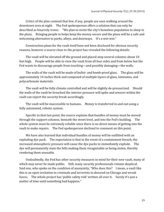 Journal 
of 
Physical 
Security 
7(1), 
25-­‐30 
(2014) 
29 
Critics 
of 
the 
plan 
contend 
that 
few, 
if 
any, 
people 
are 
seen 
walking 
around 
the 
downtown 
area 
at 
night. 
The 
Fed 
spokesperson 
offers 
a 
solution 
that 
can 
only 
be 
described 
as 
bizarrely 
ironic: 
“We 
plan 
to 
invite 
the 
city’s 
homeless 
population 
to 
sleep 
in 
the 
plaza. 
Bringing 
people 
in 
helps 
keep 
the 
money 
secure 
and 
the 
plaza 
will 
be 
a 
safe 
and 
welcoming 
alternative 
to 
parks, 
alleys, 
and 
doorways. 
It’s 
a 
win-­‐win.” 
Construction 
plans 
for 
the 
vault 
itself 
have 
not 
been 
disclosed 
for 
obvious 
security 
reasons, 
however 
a 
source 
close 
to 
the 
project 
has 
revealed 
the 
following 
details: 
The 
vault 
will 
be 
elevated 
off 
the 
ground 
and 
placed 
atop 
several 
columns 
about 
10 
feet 
high. 
People 
will 
be 
able 
to 
view 
the 
vault 
from 
all 
four 
sides 
and 
from 
below 
but 
the 
Fed 
wants 
to 
discourage 
people 
from 
touching—and 
possibly 
damaging—the 
walls. 
The 
walls 
of 
the 
vault 
will 
be 
made 
of 
bullet-­‐ 
and 
bomb-­‐proof 
glass. 
The 
glass 
will 
be 
approximately 
14 
inches 
thick 
and 
composed 
of 
multiple 
layers 
of 
glass, 
laminates, 
and 
polycarbonate 
materials. 
The 
vault 
will 
be 
fully 
climate 
controlled 
and 
will 
be 
slightly 
de-­‐pressurized. 
Should 
the 
walls 
of 
the 
vault 
be 
breached 
the 
interior 
pressure 
will 
spike 
and 
sensors 
within 
the 
vault 
can 
report 
the 
security 
break 
accordingly. 
The 
vault 
will 
be 
inaccessible 
to 
humans. 
Money 
is 
transferred 
in 
and 
out 
using 
a 
fully 
automated, 
robotic 
system. 
Specific 
to 
that 
last 
point, 
the 
source 
explains 
that 
bundles 
of 
money 
must 
be 
moved 
through 
the 
support 
columns, 
beneath 
the 
street 
level, 
and 
into 
the 
Fed’s 
building. 
The 
whole 
system 
must 
be 
extremely 
reliable 
since 
there 
is 
no 
direct 
means 
of 
getting 
into 
the 
vault 
to 
make 
repairs. 
The 
Fed 
spokesperson 
declined 
to 
comment 
on 
this 
point. 
We 
have 
also 
learned 
that 
individual 
bundles 
of 
money 
will 
be 
outfitted 
with 
an 
exploding 
dye 
pack. 
The 
expectation 
is 
that 
in 
the 
event 
of 
a 
containment 
breach, 
the 
increased 
atmospheric 
pressure 
will 
cause 
the 
dye 
packs 
to 
immediately 
explode. 
The 
dye 
will 
permanently 
stain 
the 
bills 
making 
them 
recognizable 
as 
being 
stolen, 
thereby 
rendering 
them 
unusable. 
Undoubtedly, 
the 
Fed 
has 
other 
security 
measures 
in 
mind 
for 
their 
new 
vault, 
many 
of 
which 
may 
never 
be 
made 
public. 
Still, 
many 
security 
professionals 
remain 
skeptical. 
Said 
one, 
who 
spoke 
on 
the 
condition 
of 
anonymity, 
“Who 
does 
this? 
I 
mean, 
a 
vault 
like 
this 
is 
an 
open 
invitation 
to 
criminals 
and 
terrorists 
to 
descend 
on 
Chicago 
and 
wreak 
havoc. 
The 
whole 
project 
has 
‘public 
safety 
risk’ 
written 
all 
over 
it. 
Surely 
it’s 
just 
a 
matter 
of 
time 
until 
something 
bad 
happens.” 
 