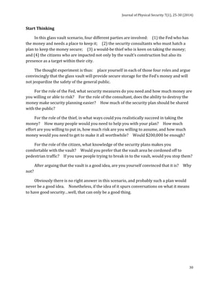 Journal 
of 
Physical 
Security 
7(1), 
25-­‐30 
(2014) 
30 
Start 
Thinking 
In 
this 
glass 
vault 
scenario, 
four 
different 
parties 
are 
involved: 
(1) 
the 
Fed 
who 
has 
the 
money 
and 
needs 
a 
place 
to 
keep 
it; 
(2) 
the 
security 
consultants 
who 
must 
hatch 
a 
plan 
to 
keep 
the 
money 
secure; 
(3) 
a 
would-­‐be 
thief 
who 
is 
keen 
on 
taking 
the 
money; 
and 
(4) 
the 
citizens 
who 
are 
impacted 
not 
only 
by 
the 
vault’s 
construction 
but 
also 
its 
presence 
as 
a 
target 
within 
their 
city. 
The 
thought 
experiment 
is 
thus: 
place 
yourself 
in 
each 
of 
those 
four 
roles 
and 
argue 
convincingly 
that 
the 
glass 
vault 
will 
provide 
secure 
storage 
for 
the 
Fed’s 
money 
and 
will 
not 
jeopardize 
the 
safety 
of 
the 
general 
public. 
For 
the 
role 
of 
the 
Fed, 
what 
security 
measures 
do 
you 
need 
and 
how 
much 
money 
are 
you 
willing 
or 
able 
to 
risk? 
For 
the 
role 
of 
the 
consultant, 
does 
the 
ability 
to 
destroy 
the 
money 
make 
security 
planning 
easier? 
How 
much 
of 
the 
security 
plan 
should 
be 
shared 
with 
the 
public? 
For 
the 
role 
of 
the 
thief, 
in 
what 
ways 
could 
you 
realistically 
succeed 
in 
taking 
the 
money? 
How 
many 
people 
would 
you 
need 
to 
help 
you 
with 
your 
plan? 
How 
much 
effort 
are 
you 
willing 
to 
put 
in, 
how 
much 
risk 
are 
you 
willing 
to 
assume, 
and 
how 
much 
money 
would 
you 
need 
to 
get 
to 
make 
it 
all 
worthwhile? 
Would 
$200,000 
be 
enough? 
For 
the 
role 
of 
the 
citizen, 
what 
knowledge 
of 
the 
security 
plans 
makes 
you 
comfortable 
with 
the 
vault? 
Would 
you 
prefer 
that 
the 
vault 
area 
be 
cordoned 
off 
to 
pedestrian 
traffic? 
If 
you 
saw 
people 
trying 
to 
break 
in 
to 
the 
vault, 
would 
you 
stop 
them? 
After 
arguing 
that 
the 
vault 
is 
a 
good 
idea, 
are 
you 
yourself 
convinced 
that 
it 
is? 
Why 
not? 
Obviously 
there 
is 
no 
right 
answer 
in 
this 
scenario, 
and 
probably 
such 
a 
plan 
would 
never 
be 
a 
good 
idea. 
Nonetheless, 
if 
the 
idea 
of 
it 
spurs 
conversations 
on 
what 
it 
means 
to 
have 
good 
security…well, 
that 
can 
only 
be 
a 
good 
thing. 
 