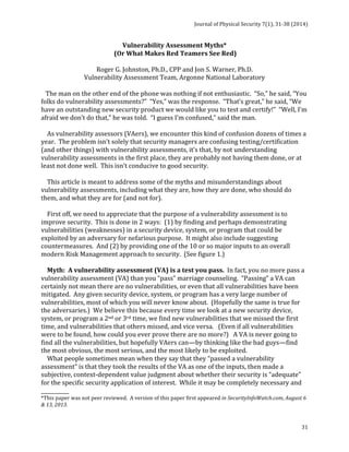 Journal 
of 
Physical 
Security 
7(1), 
31-­‐38 
(2014) 
31 
Vulnerability 
Assessment 
Myths* 
(Or 
What 
Makes 
Red 
Teamers 
See 
Red) 
Roger 
G. 
Johnston, 
Ph.D., 
CPP 
and 
Jon 
S. 
Warner, 
Ph.D. 
Vulnerability 
Assessment 
Team, 
Argonne 
National 
Laboratory 
The 
man 
on 
the 
other 
end 
of 
the 
phone 
was 
nothing 
if 
not 
enthusiastic. 
“So,” 
he 
said, 
“You 
folks 
do 
vulnerability 
assessments?” 
“Yes,” 
was 
the 
response. 
“That’s 
great,” 
he 
said, 
“We 
have 
an 
outstanding 
new 
security 
product 
we 
would 
like 
you 
to 
test 
and 
certify!” 
“Well, 
I’m 
afraid 
we 
don’t 
do 
that,” 
he 
was 
told. 
“I 
guess 
I’m 
confused,” 
said 
the 
man. 
As 
vulnerability 
assessors 
(VAers), 
we 
encounter 
this 
kind 
of 
confusion 
dozens 
of 
times 
a 
year. 
The 
problem 
isn’t 
solely 
that 
security 
managers 
are 
confusing 
testing/certification 
(and 
other 
things) 
with 
vulnerability 
assessments, 
it’s 
that, 
by 
not 
understanding 
vulnerability 
assessments 
in 
the 
first 
place, 
they 
are 
probably 
not 
having 
them 
done, 
or 
at 
least 
not 
done 
well. 
This 
isn’t 
conducive 
to 
good 
security. 
This 
article 
is 
meant 
to 
address 
some 
of 
the 
myths 
and 
misunderstandings 
about 
vulnerability 
assessments, 
including 
what 
they 
are, 
how 
they 
are 
done, 
who 
should 
do 
them, 
and 
what 
they 
are 
for 
(and 
not 
for). 
First 
off, 
we 
need 
to 
appreciate 
that 
the 
purpose 
of 
a 
vulnerability 
assessment 
is 
to 
improve 
security. 
This 
is 
done 
in 
2 
ways: 
(1) 
by 
finding 
and 
perhaps 
demonstrating 
vulnerabilities 
(weaknesses) 
in 
a 
security 
device, 
system, 
or 
program 
that 
could 
be 
exploited 
by 
an 
adversary 
for 
nefarious 
purpose. 
It 
might 
also 
include 
suggesting 
countermeasures. 
And 
(2) 
by 
providing 
one 
of 
the 
10 
or 
so 
major 
inputs 
to 
an 
overall 
modern 
Risk 
Management 
approach 
to 
security. 
(See 
figure 
1.) 
Myth: 
A 
vulnerability 
assessment 
(VA) 
is 
a 
test 
you 
pass. 
In 
fact, 
you 
no 
more 
pass 
a 
vulnerability 
assessment 
(VA) 
than 
you 
“pass” 
marriage 
counseling. 
“Passing” 
a 
VA 
can 
certainly 
not 
mean 
there 
are 
no 
vulnerabilities, 
or 
even 
that 
all 
vulnerabilities 
have 
been 
mitigated. 
Any 
given 
security 
device, 
system, 
or 
program 
has 
a 
very 
large 
number 
of 
vulnerabilities, 
most 
of 
which 
you 
will 
never 
know 
about. 
(Hopefully 
the 
same 
is 
true 
for 
the 
adversaries.) 
We 
believe 
this 
because 
every 
time 
we 
look 
at 
a 
new 
security 
device, 
system, 
or 
program 
a 
2nd 
or 
3rd 
time, 
we 
find 
new 
vulnerabilities 
that 
we 
missed 
the 
first 
time, 
and 
vulnerabilities 
that 
others 
missed, 
and 
vice 
versa. 
(Even 
if 
all 
vulnerabilities 
were 
to 
be 
found, 
how 
could 
you 
ever 
prove 
there 
are 
no 
more?) 
A 
VA 
is 
never 
going 
to 
find 
all 
the 
vulnerabilities, 
but 
hopefully 
VAers 
can—by 
thinking 
like 
the 
bad 
guys—find 
the 
most 
obvious, 
the 
most 
serious, 
and 
the 
most 
likely 
to 
be 
exploited. 
What 
people 
sometimes 
mean 
when 
they 
say 
that 
they 
“passed 
a 
vulnerability 
assessment” 
is 
that 
they 
took 
the 
results 
of 
the 
VA 
as 
one 
of 
the 
inputs, 
then 
made 
a 
subjective, 
context-­‐dependent 
value 
judgment 
about 
whether 
their 
security 
is 
“adequate” 
for 
the 
specific 
security 
application 
of 
interest. 
While 
it 
may 
be 
completely 
necessary 
and 
___________ 
*This 
paper 
was 
not 
peer 
reviewed. 
A 
version 
of 
this 
paper 
first 
appeared 
in 
SecurityInfoWatch.com, 
August 
6 
& 
13, 
2013. 
 