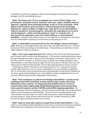Journal 
of 
Physical 
Security 
7(1), 
31-­‐38 
(2014) 
32 
reasonable 
to 
make 
such 
a 
judgment, 
that 
decision 
belongs 
in 
the 
domain 
of 
the 
security 
manager, 
not 
the 
vulnerability 
assessor. 
Myth: 
The 
purpose 
of 
a 
VA 
is 
to 
accomplish 
one 
or 
more 
of 
these 
things: 
test 
performance; 
do 
quality 
control; 
justify 
the 
status 
quo; 
apply 
a 
mindless 
stamp 
of 
approval; 
engender 
warm 
and 
happy 
feelings; 
praise 
or 
accuse 
somebody; 
check 
against 
some 
standard; 
generate 
metrics; 
help 
out 
the 
guys 
in 
the 
marketing 
department; 
impress 
auditors 
or 
higher 
ups; 
claim 
there 
are 
no 
vulnerabilities; 
endorse 
a 
product 
or 
security 
program; 
rationalize 
the 
expenditures 
on 
research 
and 
development; 
certify 
a 
security 
product 
as 
“good” 
or 
“ready 
for 
use”; 
or 
characterize 
the 
ergonomics, 
ease 
of 
use, 
field 
readiness, 
or 
environmental 
durability. 
Certainly, 
some 
of 
these 
issues 
are 
very 
important 
and 
may 
have 
a 
bearing 
on 
security 
vulnerabilities, 
but 
they 
are 
not 
the 
focus 
or 
the 
purpose 
of 
a 
VA. 
Myth: 
A 
vulnerability 
assessment 
(VA) 
is 
the 
same 
thing 
as 
a 
threat 
assessment 
(TA). 
Threats 
are 
who 
might 
attack, 
why, 
when, 
how, 
and 
with 
what 
resources. 
A 
Threat 
Assessment 
(TA) 
is 
an 
attempt 
to 
identify 
threats. 
Vulnerabilities 
are 
what 
these 
threats 
might 
exploit 
for 
nefarious 
purposes. 
Myth: 
A 
TA 
is 
more 
important 
than 
a 
VA. 
Effective 
VAs 
and 
TAs 
are 
both 
essential 
for 
good 
security 
and 
for 
modern 
Risk 
Management. 
A 
TA, 
however, 
entails 
speculations 
about 
groups 
and 
people 
who 
may 
or 
may 
not 
exist, 
their 
goals, 
motivations, 
and 
resources. 
TAs 
are 
often 
reactive 
in 
nature, 
i.e., 
focused 
on 
past 
incidents 
and 
existing 
intelligence 
data. 
Vulnerabilities, 
on 
the 
other 
hand, 
are 
right 
in 
front 
of 
you 
(if 
you 
will 
open 
your 
eyes 
and 
mind), 
and 
can 
often 
be 
demonstrated. 
VAs 
are 
thus 
typically 
more 
proactive 
in 
nature. 
If 
anything, 
an 
effective 
VA 
may 
be 
more 
important 
than 
a 
TA. 
If 
you 
get 
the 
threats 
exactly 
right, 
but 
have 
no 
clue 
as 
to 
your 
vulnerabilities, 
you 
are 
probably 
at 
significant 
risk. 
If, 
on 
the 
other 
hand, 
you 
get 
the 
threats 
at 
least 
partially 
wrong 
(which 
is 
likely), 
but 
you 
have 
a 
good 
understanding 
of 
your 
vulnerabilities 
and 
have 
mitigated 
those 
you 
can, 
you 
may 
well 
have 
good 
security 
independent 
of 
the 
threats. 
Myth: 
These 
techniques 
are 
effective 
for 
finding 
vulnerabilities: 
security 
survey 
(walking 
around 
with 
a 
checklist), 
security 
audit 
(are 
the 
security 
rules 
being 
followed?), 
feature 
analysis, 
TA, 
design 
basis 
threat 
(DBT), 
fault 
or 
event 
tree 
analysis 
(from 
safety 
engineering), 
Delphi 
Method 
(getting 
a 
consensus 
decision 
from 
a 
panel 
of 
experts), 
and 
the 
CARVER 
method 
(DoD 
targeting 
algorithm). 
The 
truth 
is 
that 
many 
of 
these 
techniques—while 
very 
much 
worth 
doing—are 
not 
particularly 
effective 
at 
discovering 
new 
vulnerabilities. 
The 
last 
4 
aren’t 
even 
about 
discovering 
vulnerabilities 
at 
all, 
but 
rather 
are 
tools 
to 
help 
decide 
how 
to 
field 
and 
deploy 
your 
security 
resources. 
None 
of 
these 
make 
much 
sense 
for 
“testing” 
security 
(e.g., 
DBT) 
because 
the 
logic 
in 
using 
them 
that 
way 
is 
circular. 
Myth: 
Safety 
or 
safety-­‐like 
analyses 
are 
good 
ways 
to 
find 
vulnerabilities. 
In 
fact, 
safety 
is 
a 
very 
different 
kind 
of 
problem 
because 
there 
is 
no 
malicious 
adversary 
attacking 
deliberately 
and 
intelligently 
at 
the 
weakest 
points. 
Safety 
issues 
aren’t 
completely 
 