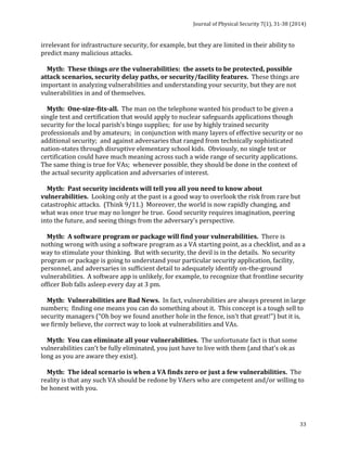 Journal 
of 
Physical 
Security 
7(1), 
31-­‐38 
(2014) 
33 
irrelevant 
for 
infrastructure 
security, 
for 
example, 
but 
they 
are 
limited 
in 
their 
ability 
to 
predict 
many 
malicious 
attacks. 
Myth: 
These 
things 
are 
the 
vulnerabilities: 
the 
assets 
to 
be 
protected, 
possible 
attack 
scenarios, 
security 
delay 
paths, 
or 
security/facility 
features. 
These 
things 
are 
important 
in 
analyzing 
vulnerabilities 
and 
understanding 
your 
security, 
but 
they 
are 
not 
vulnerabilities 
in 
and 
of 
themselves. 
Myth: 
One-­‐size-­‐fits-­‐all. 
The 
man 
on 
the 
telephone 
wanted 
his 
product 
to 
be 
given 
a 
single 
test 
and 
certification 
that 
would 
apply 
to 
nuclear 
safeguards 
applications 
though 
security 
for 
the 
local 
parish’s 
bingo 
supplies; 
for 
use 
by 
highly 
trained 
security 
professionals 
and 
by 
amateurs; 
in 
conjunction 
with 
many 
layers 
of 
effective 
security 
or 
no 
additional 
security; 
and 
against 
adversaries 
that 
ranged 
from 
technically 
sophisticated 
nation-­‐states 
through 
disruptive 
elementary 
school 
kids. 
Obviously, 
no 
single 
test 
or 
certification 
could 
have 
much 
meaning 
across 
such 
a 
wide 
range 
of 
security 
applications. 
The 
same 
thing 
is 
true 
for 
VAs; 
whenever 
possible, 
they 
should 
be 
done 
in 
the 
context 
of 
the 
actual 
security 
application 
and 
adversaries 
of 
interest. 
Myth: 
Past 
security 
incidents 
will 
tell 
you 
all 
you 
need 
to 
know 
about 
vulnerabilities. 
Looking 
only 
at 
the 
past 
is 
a 
good 
way 
to 
overlook 
the 
risk 
from 
rare 
but 
catastrophic 
attacks. 
(Think 
9/11.) 
Moreover, 
the 
world 
is 
now 
rapidly 
changing, 
and 
what 
was 
once 
true 
may 
no 
longer 
be 
true. 
Good 
security 
requires 
imagination, 
peering 
into 
the 
future, 
and 
seeing 
things 
from 
the 
adversary’s 
perspective. 
Myth: 
A 
software 
program 
or 
package 
will 
find 
your 
vulnerabilities. 
There 
is 
nothing 
wrong 
with 
using 
a 
software 
program 
as 
a 
VA 
starting 
point, 
as 
a 
checklist, 
and 
as 
a 
way 
to 
stimulate 
your 
thinking. 
But 
with 
security, 
the 
devil 
is 
in 
the 
details. 
No 
security 
program 
or 
package 
is 
going 
to 
understand 
your 
particular 
security 
application, 
facility, 
personnel, 
and 
adversaries 
in 
sufficient 
detail 
to 
adequately 
identify 
on-­‐the-­‐ground 
vulnerabilities. 
A 
software 
app 
is 
unlikely, 
for 
example, 
to 
recognize 
that 
frontline 
security 
officer 
Bob 
falls 
asleep 
every 
day 
at 
3 
pm. 
Myth: 
Vulnerabilities 
are 
Bad 
News. 
In 
fact, 
vulnerabilities 
are 
always 
present 
in 
large 
numbers; 
finding 
one 
means 
you 
can 
do 
something 
about 
it. 
This 
concept 
is 
a 
tough 
sell 
to 
security 
managers 
(“Oh 
boy 
we 
found 
another 
hole 
in 
the 
fence, 
isn’t 
that 
great!”) 
but 
it 
is, 
we 
firmly 
believe, 
the 
correct 
way 
to 
look 
at 
vulnerabilities 
and 
VAs. 
Myth: 
You 
can 
eliminate 
all 
your 
vulnerabilities. 
The 
unfortunate 
fact 
is 
that 
some 
vulnerabilities 
can’t 
be 
fully 
eliminated, 
you 
just 
have 
to 
live 
with 
them 
(and 
that’s 
ok 
as 
long 
as 
you 
are 
aware 
they 
exist). 
Myth: 
The 
ideal 
scenario 
is 
when 
a 
VA 
finds 
zero 
or 
just 
a 
few 
vulnerabilities. 
The 
reality 
is 
that 
any 
such 
VA 
should 
be 
redone 
by 
VAers 
who 
are 
competent 
and/or 
willing 
to 
be 
honest 
with 
you. 
 