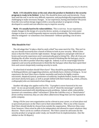 Journal 
of 
Physical 
Security 
7(1), 
31-­‐38 
(2014) 
Myth: 
A 
VA 
should 
be 
done 
at 
the 
end, 
when 
the 
product 
is 
finished 
or 
the 
security 
program 
is 
ready 
to 
be 
fielded. 
34 
In 
fact, 
VAs 
should 
be 
done 
early 
and 
iteratively. 
If 
you 
wait 
until 
the 
end, 
it 
can 
be 
very 
difficult, 
expensive, 
and 
psychologically/organizationally 
challenging 
to 
make 
necessary 
changes. 
In 
our 
experience, 
having 
intermittent 
VAs 
(even 
from 
the 
very 
earliest 
design 
stages) 
while 
a 
security 
product 
or 
program 
is 
being 
developed 
is 
a 
useful 
and 
cost-­‐effective 
way 
to 
improve 
security. 
Myth: 
It’s 
usually 
hard 
to 
fix 
vulnerabilities. 
This 
is 
not 
true. 
In 
our 
experience, 
simple 
changes 
to 
the 
design 
of 
a 
security 
device, 
system, 
or 
program 
(or 
even 
easier 
changes 
to 
how 
it 
is 
used) 
frequently 
improve 
security 
dramatically. 
Vulnerabilities 
can 
often 
be 
mitigated—or 
sometimes 
even 
eliminated—without 
spending 
a 
lot 
of 
extra 
money. 
Who 
Should 
Do 
VAs? 
The 
old 
adage 
that 
“it 
takes 
a 
thief 
to 
catch 
a 
thief” 
has 
some 
merit 
for 
VAs. 
This 
isn’t 
to 
say 
you 
should 
necessarily 
hire 
a 
bunch 
of 
felons 
to 
look 
at 
your 
security. 
What 
it 
does 
mean 
is 
that 
the 
VAers 
need 
the 
right 
mindset. 
Design 
engineers 
and 
people 
with 
lots 
of 
brains 
and 
security 
experience 
aren’t 
automatically 
good 
at 
doing 
VAs. 
After 
all, 
if 
you 
are 
thinking 
like 
all 
other 
security 
professionals 
instead 
of 
thinking 
like 
the 
bad 
guys, 
you’re 
unlikely 
to 
be 
able 
to 
predict 
what 
they 
might 
do. 
Indeed, 
it 
can 
be 
surprisingly 
hard 
for 
engineers 
and 
security 
professionals 
to 
think 
like 
the 
bad 
guys 
when 
they 
have 
spent 
their 
lives 
and 
careers 
desperately 
wanting 
security 
to 
work. 
So 
what 
kind 
of 
mindset 
should 
VAers 
have? 
They 
should 
be 
psychological 
predisposed 
to 
finding 
problems 
and 
suggesting 
solutions, 
and 
ideally 
have 
a 
history 
of 
doing 
so. 
In 
our 
experience, 
the 
best 
VAers 
have 
a 
hacker 
mentality 
and 
tend 
to 
be 
highly 
creative, 
narcissistic, 
skeptical/cynical, 
questioners 
of 
authority, 
loophole 
finders, 
hands-­‐on 
types, 
and 
smart 
alecks/wise 
guys, 
as 
well 
as 
people 
skilled 
with 
their 
hands 
(e.g., 
artists, 
artisans, 
craftspeople) 
who 
are 
interested 
in 
how 
things 
work. 
Another 
old 
adage 
also 
applies 
well 
to 
VAs: 
“A 
prophet 
is 
never 
honored 
in 
his 
own 
land.” 
As 
we 
can 
personally 
attest 
to, 
there 
is 
a 
lot 
of 
“shoot 
the 
messenger” 
syndrome 
(retaliation) 
associated 
with 
identifying 
security 
problems. 
Indeed, 
while 
vulnerability 
assessors 
are 
sometimes 
called 
“red 
teamers” 
(from 
the 
Cold 
War 
era), 
or 
“black 
hatters” 
(from 
cowboy 
westerns), 
they 
are 
also 
often 
called 
worse 
things 
that 
can’t 
be 
repeated 
in 
polite 
company. 
Doing 
a 
VA 
for 
your 
own 
organization 
can 
be 
a 
threat 
to 
your 
career, 
or 
at 
least 
place 
real 
or 
perceived 
pressure 
on 
the 
VAers 
not 
to 
find 
vulnerabilities. 
This 
is 
one 
of 
the 
reasons 
that 
VAers 
should 
ideally 
be 
chosen 
from 
outside 
the 
organization. 
Wherever 
they 
come 
from, 
however, 
VAers 
must 
be 
able 
to 
be 
independent 
and 
allowed 
to 
report 
whatever 
they 
discover. 
There 
can 
be 
no 
conflicts 
of 
interest. 
The 
VAers 
cannot 
be 
advocates 
for 
the 
security 
product 
or 
program 
under 
study, 
nor 
benefit 
from 
its 
implementation. 
(See 
the 
sidebar 
on 
the 
VA 
Report.) 
 