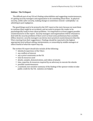 Journal 
of 
Physical 
Security 
7(1), 
31-­‐38 
(2014) 
Sidebar: 
The 
VA 
Report 
The 
difficult 
part 
of 
any 
VA 
isn’t 
finding 
vulnerabilities 
and 
suggesting 
countermeasures, 
it’s 
getting 
security 
managers 
and 
organization 
to 
do 
something 
about 
them. 
In 
physical 
security, 
unlike 
cyber 
security, 
making 
changes 
is 
sometimes 
viewed—unhelpfully—as 
admitting 
to 
past 
negligence. 
The 
good 
things 
need 
to 
be 
praised 
in 
the 
VAT 
report 
at 
the 
start, 
because 
we 
want 
them 
to 
continue 
(they 
might 
be 
an 
accident), 
and 
we 
want 
to 
prepare 
the 
reader 
to 
be 
psychologically 
ready 
to 
hear 
about 
problems. 
It 
is 
important 
to 
at 
least 
suggest 
possible 
countermeasures 
in 
the 
report. 
Security 
managers 
and 
organizations 
will 
be 
reluctant 
to 
deal 
with 
the 
security 
problems 
if 
there 
aren’t 
at 
least 
some 
preliminary 
fixes 
available. 
(Often, 
however, 
security 
managers 
can 
devise 
more 
practical 
countermeasures 
than 
the 
VAers 
starting 
from 
their 
suggestions.) 
Findings 
should 
be 
reported 
to 
the 
highest 
appropriate 
level 
without 
editing, 
interpretation, 
or 
censorship 
by 
middle 
managers 
or 
others 
fearful 
of 
what 
the 
report 
may 
say. 
The 
written 
VA 
report 
should 
also 
include 
all 
the 
following: 
36 
• identity 
& 
experience 
of 
the 
VAers 
• any 
conflicts 
of 
interest 
• any 
a 
priori 
constraints 
on 
the 
VA 
• time 
& 
resources 
used 
• details, 
samples, 
demonstrations, 
and 
videos 
of 
attacks 
• time, 
expertise, 
& 
resources 
required 
by 
an 
adversary 
to 
execute 
the 
attacks 
• possible 
countermeasures 
• a 
sanitized, 
non-­‐sensitive 
summary 
of 
the 
findings 
if 
the 
sponsor 
wishes 
to 
take 
public 
credit 
for 
the 
VA; 
statistics 
are 
helpful. 
 