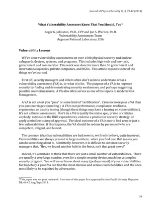 Journal 
of 
Physical 
Security 
7(1), 
39-­‐42 
(2014) 
39 
What 
Vulnerability 
Assessors 
Know 
That 
You 
Should, 
Too* 
Roger 
G. 
Johnston, 
Ph.D., 
CPP 
and 
Jon 
S. 
Warner, 
Ph.D. 
Vulnerability 
Assessment 
Team 
Argonne 
National 
Laboratory, 
USA 
Vulnerability 
Lessons 
We’ve 
done 
vulnerability 
assessments 
on 
over 
1000 
physical 
security 
and 
nuclear 
safeguards 
devices, 
systems, 
and 
programs. 
This 
includes 
high-­‐tech 
and 
low-­‐tech, 
government 
and 
commercial. 
This 
work 
was 
done 
for 
more 
than 
50 
government 
and 
international 
agencies, 
private 
companies, 
and 
NGOs. 
This 
article 
explains 
some 
of 
the 
things 
we’ve 
learned. 
First 
off, 
security 
managers 
and 
others 
often 
don’t 
seem 
to 
understand 
what 
a 
vulnerability 
assessment 
(VA) 
is, 
or 
what 
it 
is 
for. 
The 
purpose 
of 
a 
VA 
is 
to 
improve 
security 
by 
finding 
and 
demonstrating 
security 
weaknesses, 
and 
perhaps 
suggesting 
possible 
countermeasures. 
A 
VA 
also 
often 
serves 
as 
one 
of 
the 
inputs 
to 
modern 
Risk 
Management. 
A 
VA 
is 
not 
a 
test 
you 
“pass” 
or 
some 
kind 
of 
“certification”. 
(You 
no 
more 
pass 
a 
VA 
than 
you 
pass 
marriage 
counseling.) 
A 
VA 
is 
not 
performance, 
compliance, 
readiness, 
ergonomics, 
or 
quality 
testing 
(though 
these 
things 
may 
have 
a 
bearing 
on 
vulnerabilities). 
It’s 
not 
a 
threat 
assessment. 
Don’t 
do 
a 
VA 
to 
justify 
the 
status 
quo, 
praise 
or 
criticize 
anybody, 
rationalize 
the 
R&D 
expenditures, 
endorse 
a 
product 
or 
security 
strategy, 
or 
apply 
a 
mindless 
stamp 
of 
approval. 
The 
ideal 
outcome 
of 
a 
VA 
is 
not 
to 
find 
zero 
or 
just 
a 
few 
vulnerabilities. 
If 
this 
happens, 
the 
VA 
should 
be 
redone 
by 
personnel 
who 
are 
competent, 
diligent, 
and 
honest. 
The 
common 
idea 
that 
vulnerabilities 
are 
bad 
news 
is, 
we 
firmly 
believe, 
quite 
incorrect. 
Vulnerabilities 
are 
always 
present 
in 
large 
numbers; 
when 
you 
find 
one, 
that 
means 
you 
can 
do 
something 
about 
it. 
Admittedly, 
however, 
it 
is 
difficult 
to 
convince 
security 
managers 
that, 
“Hey, 
we 
found 
another 
hole 
in 
the 
fence, 
isn’t 
that 
great 
news!” 
Indeed, 
it’s 
a 
mistake 
to 
think 
that 
there 
are 
just 
a 
small 
number 
of 
vulnerabilities. 
There 
are 
usually 
a 
very 
large 
number, 
even 
for 
a 
simple 
security 
device, 
much 
less 
a 
complex 
security 
program. 
You 
will 
never 
know 
about 
many 
(perhaps 
most) 
of 
your 
vulnerabilities 
but 
hopefully 
a 
good 
VA 
can 
find 
the 
most 
obvious 
and 
serious 
vulnerabilities, 
and 
the 
ones 
most 
likely 
to 
be 
exploited 
by 
adversaries. 
___________ 
*This 
paper 
was 
not 
peer 
reviewed. 
A 
version 
of 
this 
paper 
first 
appeared 
in 
Asia 
Pacific 
Security 
Magazine 
50, 
40-­‐42, 
Aug/Sept 
2013. 
 