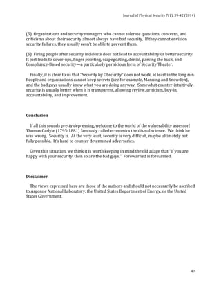 Journal 
of 
Physical 
Security 
7(1), 
39-­‐42 
(2014) 
(5) 
Organizations 
and 
security 
managers 
who 
cannot 
tolerate 
questions, 
concerns, 
and 
criticisms 
about 
their 
security 
almost 
always 
have 
bad 
security. 
If 
they 
cannot 
envision 
security 
failures, 
they 
usually 
won’t 
be 
able 
to 
prevent 
them. 
(6) 
Firing 
people 
after 
security 
incidents 
does 
not 
lead 
to 
accountability 
or 
better 
security. 
It 
just 
leads 
to 
cover-­‐ups, 
finger 
pointing, 
scapegoating, 
denial, 
passing 
the 
buck, 
and 
Compliance-­‐Based 
security—a 
particularly 
pernicious 
form 
of 
Security 
Theater. 
Finally, 
it 
is 
clear 
to 
us 
that 
“Security 
by 
Obscurity” 
does 
not 
work, 
at 
least 
in 
the 
long 
run. 
People 
and 
organizations 
cannot 
keep 
secrets 
(see 
for 
example, 
Manning 
and 
Snowden), 
and 
the 
bad 
guys 
usually 
know 
what 
you 
are 
doing 
anyway. 
Somewhat 
counter-­‐intuitively, 
security 
is 
usually 
better 
when 
it 
is 
transparent, 
allowing 
review, 
criticism, 
buy-­‐in, 
accountability, 
and 
improvement. 
42 
Conclusion 
If 
all 
this 
sounds 
pretty 
depressing, 
welcome 
to 
the 
world 
of 
the 
vulnerability 
assessor! 
Thomas 
Carlyle 
(1795-­‐1881) 
famously 
called 
economics 
the 
dismal 
science. 
We 
think 
he 
was 
wrong. 
Security 
is. 
At 
the 
very 
least, 
security 
is 
very 
difficult, 
maybe 
ultimately 
not 
fully 
possible. 
It’s 
hard 
to 
counter 
determined 
adversaries. 
Given 
this 
situation, 
we 
think 
it 
is 
worth 
keeping 
in 
mind 
the 
old 
adage 
that 
“if 
you 
are 
happy 
with 
your 
security, 
then 
so 
are 
the 
bad 
guys.” 
Forewarned 
is 
forearmed. 
Disclaimer 
The 
views 
expressed 
here 
are 
those 
of 
the 
authors 
and 
should 
not 
necessarily 
be 
ascribed 
to 
Argonne 
National 
Laboratory, 
the 
United 
States 
Department 
of 
Energy, 
or 
the 
United 
States 
Government. 
 