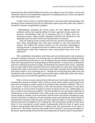 Journal 
of 
Physical 
Security 
7(1), 
43-­‐50 
(2014) 
assessment 
has 
been 
largely 
haphazard, 
ad 
hoc, 
not 
subject 
to 
any 
sort 
of 
peer 
review, 
and 
sometimes 
based 
on 
the 
problematic 
adaptation 
of 
inappropriate 
(or 
at 
least 
incomplete) 
asset 
and 
system 
level 
analytic 
tools. 
In 
their 
recent 
survey 
of 
critical 
infrastructure 
risk 
assessment 
methodologies, 
the 
European 
Union 
mentioned, 
but 
did 
not 
sufficiently 
expand 
upon 
this 
same 
issue, 
which 
it 
termed 
the 
“domain 
of 
applicability” 
problem. 
Methodologies 
developed 
for 
certain 
assets 
are 
well 
defined, 
tested 
and 
validated 
and 
the 
vast 
majority 
follows 
the 
linear 
approach 
already 
mentioned. 
However, 
methodologies 
that 
aim 
at 
assessing 
risks 
at 
a 
higher 
level, 
e.g., 
networked 
systems, 
require 
further 
refinement. 
Detailed 
risk 
assessment 
is 
not 
applicable 
any 
more 
and 
a 
certain 
level 
of 
abstraction 
is 
necessary… 
…The 
vast 
majority 
of 
the 
existing 
work 
has 
been 
sectoral 
and 
mostly 
at 
asset 
level. 
These 
methodologies 
have 
been 
then 
extended 
to 
cope 
with 
networked 
systems. 
This 
reflects 
the 
natural 
evolution 
of 
risk 
assessment 
methodologies 
existing 
already 
at 
organizational 
level 
to 
address 
issues 
at 
sectoral 
level. 
These 
methodologies 
reveal 
their 
limitations 
when 
cross-­‐sectoral 
issues 
have 
to 
be 
addressed.3 
This 
constellation 
of 
problems 
with 
State 
and 
Local 
infrastructure 
risk 
assessment 
exists 
for 
a 
number 
of 
reasons. 
It’s 
certainly 
easier 
to 
spend 
homeland 
security 
grant 
funds 
on 
radios 
and 
chemical 
suits 
than 
it 
is 
on 
developing 
risk 
assessment 
methodologies—and 
often 
more 
appropriate 
to 
do 
so 
depending 
on 
the 
jurisdiction. 
In 
many 
cases, 
jurisdictions 
look 
into 
competing 
assessment 
models, 
and 
find 
them 
ill-­‐suited 
for 
their 
needs. 
(Arguably 
they 
are 
quite 
right 
in 
that 
assessment, 
but 
more 
on 
that 
later) 
In 
some 
cases, 
these 
sorts 
of 
analyses 
have 
been 
outsourced 
to 
contractors 
(with 
wildly 
varying 
levels 
of 
sophistication 
and 
value), 
which 
is 
not 
a 
bad 
thing 
44 
per 
se. 
Though 
this 
outsourcing 
does 
often 
leave 
the 
jurisdiction 
with 
a 
product, 
typically 
an 
assessment 
and/or 
a 
slide 
deck, 
rather 
than 
with 
a 
replicable 
process 
or 
an 
internal 
capability 
to 
assess 
risk. 
Why 
is 
it 
that 
so 
many 
state 
and 
local 
officials 
have 
had 
trouble 
choosing 
from 
the 
existing 
risk 
assessment 
models? 
Why 
is 
it 
that 
so 
many 
of 
the 
models 
used 
by 
contractors 
have 
been 
incomplete 
or 
poorly 
suited 
to 
the 
problems 
they 
claimed 
to 
address? 
This 
is, 
at 
least 
in 
part, 
a 
result 
of 
a 
broad 
failure 
in 
the 
risk 
assessment 
community 
to 
treat 
these 
jurisdictions 
as 
serious 
levels 
of 
analysis 
in 
terms 
of 
infrastructure 
risk. 
Additionally, 
it 
is 
also 
a 
result 
of 
two 
structural 
problems. 
The 
first 
problem 
is 
the 
increasing 
complexity 
of 
infrastructure 
at 
the 
jurisdictional 
level; 
while 
assets 
are 
reasonably 
simple 
and 
systems 
can 
be 
simple 
or 
complex, 
at 
the 
municipal 
or 
state 
level 
the 
risk 
analyst 
is 
looking 
at 
a 
geo-­‐ 
political 
area 
that 
is 
a 
collection 
of 
many 
unrelated 
assets 
and 
systems 
(as 
well 
as 
pieces 
of 
systems) 
that 
overlap 
in 
physical 
space 
and 
have 
numerous 
types 
of 
ownership 
(public 
v. 
private) 
and 
owners 
(Company 
A 
vs. 
Company 
B). 
The 
second 
major 
problem 
is 
that 
these 
kinds 
of 
risk 
assessments 
would 
require 
fundamentally 
different 
kind 
of 
inputs 
(and 
produce 
fundamentally 
different 
kind 
of 
outputs) 
than 
risk 
assessments 
at 
the 
asset 
or 
system 
level. 
The 
further 
down 
the 
narrowing 
“level 
of 
analysis” 
cone 
we 
go 
(see 
figure 
1), 
the 
better 
understanding 
we 
have 
of 
the 
risk 
components 
we 
need 
to 
make 
an 
assessment. 
 