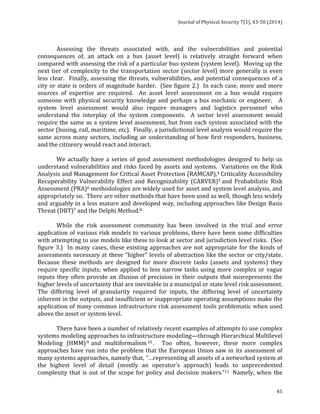 Journal 
of 
Physical 
Security 
7(1), 
43-­‐50 
(2014) 
Assessing 
the 
threats 
associated 
with, 
and 
the 
vulnerabilities 
and 
potential 
consequences 
of, 
an 
attack 
on 
a 
bus 
(asset 
level) 
is 
relatively 
straight 
forward 
when 
compared 
with 
assessing 
the 
risk 
of 
a 
particular 
bus 
system 
(system 
level). 
Moving 
up 
the 
next 
tier 
of 
complexity 
to 
the 
transportation 
sector 
(sector 
level) 
more 
generally 
is 
even 
less 
clear. 
Finally, 
assessing 
the 
threats, 
vulnerabilities, 
and 
potential 
consequences 
of 
a 
city 
or 
state 
is 
orders 
of 
magnitude 
harder. 
(See 
figure 
2.) 
In 
each 
case, 
more 
and 
more 
sources 
of 
expertise 
are 
required. 
An 
asset 
level 
assessment 
on 
a 
bus 
would 
require 
someone 
with 
physical 
security 
knowledge 
and 
perhaps 
a 
bus 
mechanic 
or 
engineer. 
A 
system 
level 
assessment 
would 
also 
require 
managers 
and 
logistics 
personnel 
who 
understand 
the 
interplay 
of 
the 
system 
components. 
A 
sector 
level 
assessment 
would 
require 
the 
same 
as 
a 
system 
level 
assessment, 
but 
from 
each 
system 
associated 
with 
the 
sector 
(busing, 
rail, 
maritime, 
etc). 
Finally, 
a 
jurisdictional 
level 
analysis 
would 
require 
the 
same 
across 
many 
sectors, 
including 
an 
understanding 
of 
how 
first 
responders, 
business, 
and 
the 
citizenry 
would 
react 
and 
interact. 
We 
actually 
have 
a 
series 
of 
good 
assessment 
methodologies 
designed 
to 
help 
us 
understand 
vulnerabilities 
and 
risks 
faced 
by 
assets 
and 
systems. 
Variations 
on 
the 
Risk 
Analysis 
and 
Management 
for 
Critical 
Asset 
Protection 
(RAMCAP),4 
Criticality 
Accessibility 
Recuperability 
Vulnerability 
Effect 
and 
Recognizability 
(CARVER)5 
and 
Probabilistic 
Risk 
Assessment 
(PRA)6 
methodologies 
are 
widely 
used 
for 
asset 
and 
system 
level 
analysis, 
and 
appropriately 
so. 
There 
are 
other 
methods 
that 
have 
been 
used 
as 
well, 
though 
less 
widely 
and 
arguably 
in 
a 
less 
mature 
and 
developed 
way, 
including 
approaches 
like 
Design 
Basis 
Threat 
(DBT)7 
and 
the 
Delphi 
Method.8 
While 
the 
risk 
assessment 
community 
has 
been 
involved 
in 
the 
trial 
and 
error 
application 
of 
various 
risk 
models 
to 
various 
problems, 
there 
have 
been 
some 
difficulties 
with 
attempting 
to 
use 
models 
like 
these 
to 
look 
at 
sector 
and 
jurisdiction 
level 
risks. 
(See 
figure 
3.) 
In 
many 
cases, 
these 
existing 
approaches 
are 
not 
appropriate 
for 
the 
kinds 
of 
assessments 
necessary 
at 
these 
“higher” 
levels 
of 
abstraction 
like 
the 
sector 
or 
city/state. 
Because 
these 
methods 
are 
designed 
for 
more 
discrete 
tasks 
(assets 
and 
systems) 
they 
require 
specific 
inputs; 
when 
applied 
to 
less 
narrow 
tasks 
using 
more 
complex 
or 
vague 
inputs 
they 
often 
provide 
an 
illusion 
of 
precision 
in 
their 
outputs 
that 
misrepresents 
the 
higher 
levels 
of 
uncertainty 
that 
are 
inevitable 
in 
a 
municipal 
or 
state 
level 
risk 
assessment. 
The 
differing 
level 
of 
granularity 
required 
for 
inputs, 
the 
differing 
level 
of 
uncertainty 
inherent 
in 
the 
outputs, 
and 
insufficient 
or 
inappropriate 
operating 
assumptions 
make 
the 
application 
of 
many 
common 
infrastructure 
risk 
assessment 
tools 
problematic 
when 
used 
above 
the 
asset 
or 
system 
level. 
There 
have 
been 
a 
number 
of 
relatively 
recent 
examples 
of 
attempts 
to 
use 
complex 
systems 
modeling 
approaches 
to 
infrastructure 
modeling—through 
Hierarchical 
Multilevel 
Modeling 
(HMM)9 
and 
multiformalism10 . 
Too 
often, 
however, 
these 
more 
complex 
approaches 
have 
run 
into 
the 
problem 
that 
the 
European 
Union 
saw 
in 
its 
assessment 
of 
many 
systems 
approaches, 
namely 
that, 
“…representing 
all 
assets 
of 
a 
networked 
system 
at 
the 
highest 
level 
of 
detail 
(mostly 
an 
operator’s 
approach) 
leads 
to 
unprecedented 
complexity 
that 
is 
out 
of 
the 
scope 
for 
policy 
and 
decision 
makers.”11 
Namely, 
when 
the 
45 
 