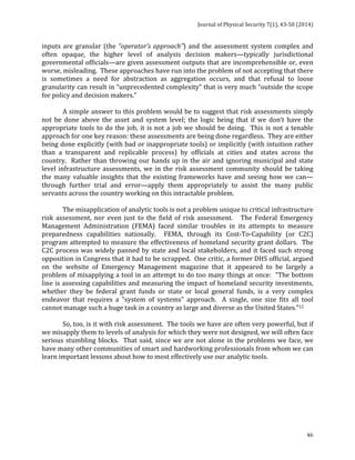 Journal 
of 
Physical 
Security 
7(1), 
43-­‐50 
(2014) 
46 
inputs 
are 
granular 
(the 
“operator’s 
approach”) 
and 
the 
assessment 
system 
complex 
and 
often 
opaque, 
the 
higher 
level 
of 
analysis 
decision 
makers—typically 
jurisdictional 
governmental 
officials—are 
given 
assessment 
outputs 
that 
are 
incomprehensible 
or, 
even 
worse, 
misleading. 
These 
approaches 
have 
run 
into 
the 
problem 
of 
not 
accepting 
that 
there 
is 
sometimes 
a 
need 
for 
abstraction 
as 
aggregation 
occurs, 
and 
that 
refusal 
to 
loose 
granularity 
can 
result 
in 
“unprecedented 
complexity” 
that 
is 
very 
much 
“outside 
the 
scope 
for 
policy 
and 
decision 
makers.” 
A 
simple 
answer 
to 
this 
problem 
would 
be 
to 
suggest 
that 
risk 
assessments 
simply 
not 
be 
done 
above 
the 
asset 
and 
system 
level; 
the 
logic 
being 
that 
if 
we 
don’t 
have 
the 
appropriate 
tools 
to 
do 
the 
job, 
it 
is 
not 
a 
job 
we 
should 
be 
doing. 
This 
is 
not 
a 
tenable 
approach 
for 
one 
key 
reason: 
these 
assessments 
are 
being 
done 
regardless. 
They 
are 
either 
being 
done 
explicitly 
(with 
bad 
or 
inappropriate 
tools) 
or 
implicitly 
(with 
intuition 
rather 
than 
a 
transparent 
and 
replicable 
process) 
by 
officials 
at 
cities 
and 
states 
across 
the 
country. 
Rather 
than 
throwing 
our 
hands 
up 
in 
the 
air 
and 
ignoring 
municipal 
and 
state 
level 
infrastructure 
assessments, 
we 
in 
the 
risk 
assessment 
community 
should 
be 
taking 
the 
many 
valuable 
insights 
that 
the 
existing 
frameworks 
have 
and 
seeing 
how 
we 
can— 
through 
further 
trial 
and 
error—apply 
them 
appropriately 
to 
assist 
the 
many 
public 
servants 
across 
the 
country 
working 
on 
this 
intractable 
problem. 
The 
misapplication 
of 
analytic 
tools 
is 
not 
a 
problem 
unique 
to 
critical 
infrastructure 
risk 
assessment, 
nor 
even 
just 
to 
the 
field 
of 
risk 
assessment. 
The 
Federal 
Emergency 
Management 
Administration 
(FEMA) 
faced 
similar 
troubles 
in 
its 
attempts 
to 
measure 
preparedness 
capabilities 
nationally. 
FEMA, 
through 
its 
Cost-­‐To-­‐Capability 
(or 
C2C) 
program 
attempted 
to 
measure 
the 
effectiveness 
of 
homeland 
security 
grant 
dollars. 
The 
C2C 
process 
was 
widely 
panned 
by 
state 
and 
local 
stakeholders, 
and 
it 
faced 
such 
strong 
opposition 
in 
Congress 
that 
it 
had 
to 
be 
scrapped. 
One 
critic, 
a 
former 
DHS 
official, 
argued 
on 
the 
website 
of 
Emergency 
Management 
magazine 
that 
it 
appeared 
to 
be 
largely 
a 
problem 
of 
misapplying 
a 
tool 
in 
an 
attempt 
to 
do 
too 
many 
things 
at 
once: 
“The 
bottom 
line 
is 
assessing 
capabilities 
and 
measuring 
the 
impact 
of 
homeland 
security 
investments, 
whether 
they 
be 
federal 
grant 
funds 
or 
state 
or 
local 
general 
funds, 
is 
a 
very 
complex 
endeavor 
that 
requires 
a 
"system 
of 
systems" 
approach. 
A 
single, 
one 
size 
fits 
all 
tool 
cannot 
manage 
such 
a 
huge 
task 
in 
a 
country 
as 
large 
and 
diverse 
as 
the 
United 
States.”12 
So, 
too, 
is 
it 
with 
risk 
assessment. 
The 
tools 
we 
have 
are 
often 
very 
powerful, 
but 
if 
we 
misapply 
them 
to 
levels 
of 
analysis 
for 
which 
they 
were 
not 
designed, 
we 
will 
often 
face 
serious 
stumbling 
blocks. 
That 
said, 
since 
we 
are 
not 
alone 
in 
the 
problems 
we 
face, 
we 
have 
many 
other 
communities 
of 
smart 
and 
hardworking 
professionals 
from 
whom 
we 
can 
learn 
important 
lessons 
about 
how 
to 
most 
effectively 
use 
our 
analytic 
tools. 
 