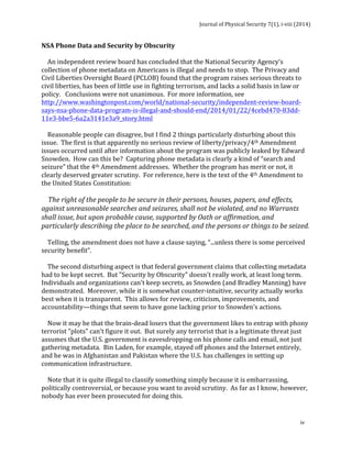 Journal 
of 
Physical 
Security 
7(1), 
i-­‐viii 
(2014) 
NSA 
Phone 
Data 
and 
Security 
by 
Obscurity 
An 
independent 
review 
board 
has 
concluded 
that 
the 
National 
Security 
Agency’s 
collection 
of 
phone 
metadata 
on 
Americans 
is 
illegal 
and 
needs 
to 
stop. 
The 
Privacy 
and 
Civil 
Liberties 
Oversight 
Board 
(PCLOB) 
found 
that 
the 
program 
raises 
serious 
threats 
to 
civil 
liberties, 
has 
been 
of 
little 
use 
in 
fighting 
terrorism, 
and 
lacks 
a 
solid 
basis 
in 
law 
or 
policy. 
Conclusions 
were 
not 
unanimous. 
For 
more 
information, 
see 
http://www.washingtonpost.com/world/national-­‐security/independent-­‐review-­‐board-­‐ 
says-­‐nsa-­‐phone-­‐data-­‐program-­‐is-­‐illegal-­‐and-­‐should-­‐end/2014/01/22/4cebd470-­‐83dd-­‐ 
11e3-­‐bbe5-­‐6a2a3141e3a9_story.html 
Reasonable 
people 
can 
disagree, 
but 
I 
find 
2 
things 
particularly 
disturbing 
about 
this 
issue. 
The 
first 
is 
that 
apparently 
no 
serious 
review 
of 
liberty/privacy/4th 
Amendment 
issues 
occurred 
until 
after 
information 
about 
the 
program 
was 
publicly 
leaked 
by 
Edward 
Snowden. 
How 
can 
this 
be? 
Capturing 
phone 
metadata 
is 
clearly 
a 
kind 
of 
“search 
and 
seizure” 
that 
the 
4th 
Amendment 
addresses. 
Whether 
the 
program 
has 
merit 
or 
not, 
it 
clearly 
deserved 
greater 
scrutiny. 
For 
reference, 
here 
is 
the 
text 
of 
the 
4th 
Amendment 
to 
the 
United 
States 
Constitution: 
The 
right 
of 
the 
people 
to 
be 
secure 
in 
their 
persons, 
houses, 
papers, 
and 
effects, 
against 
unreasonable 
searches 
and 
seizures, 
shall 
not 
be 
violated, 
and 
no 
Warrants 
shall 
issue, 
but 
upon 
probable 
cause, 
supported 
by 
Oath 
or 
affirmation, 
and 
particularly 
describing 
the 
place 
to 
be 
searched, 
and 
the 
persons 
or 
things 
to 
be 
seized. 
Telling, 
the 
amendment 
does 
not 
have 
a 
clause 
saying, 
“...unless 
there 
is 
some 
perceived 
security 
benefit”. 
The 
second 
disturbing 
aspect 
is 
that 
federal 
government 
claims 
that 
collecting 
metadata 
had 
to 
be 
kept 
secret. 
But 
"Security 
by 
Obscurity" 
doesn't 
really 
work, 
at 
least 
long 
term. 
Individuals 
and 
organizations 
can't 
keep 
secrets, 
as 
Snowden 
(and 
Bradley 
Manning) 
have 
demonstrated. 
Moreover, 
while 
it 
is 
somewhat 
counter-­‐intuitive, 
security 
actually 
works 
best 
when 
it 
is 
transparent. 
This 
allows 
for 
review, 
criticism, 
improvements, 
and 
accountability—things 
that 
seem 
to 
have 
gone 
lacking 
prior 
to 
Snowden’s 
actions. 
Now 
it 
may 
be 
that 
the 
brain-­‐dead 
losers 
that 
the 
government 
likes 
to 
entrap 
with 
phony 
terrorist 
"plots" 
can't 
figure 
it 
out. 
But 
surely 
any 
terrorist 
that 
is 
a 
legitimate 
threat 
just 
assumes 
that 
the 
U.S. 
government 
is 
eavesdropping 
on 
his 
phone 
calls 
and 
email, 
not 
just 
gathering 
metadata. 
Bin 
Laden, 
for 
example, 
stayed 
off 
phones 
and 
the 
Internet 
entirely, 
and 
he 
was 
in 
Afghanistan 
and 
Pakistan 
where 
the 
U.S. 
has 
challenges 
in 
setting 
up 
communication 
infrastructure. 
Note 
that 
it 
is 
quite 
illegal 
to 
classify 
something 
simply 
because 
it 
is 
embarrassing, 
politically 
controversial, 
or 
because 
you 
want 
to 
avoid 
scrutiny. 
As 
far 
as 
I 
know, 
however, 
nobody 
has 
ever 
been 
prosecuted 
for 
doing 
this. 
iv 
 