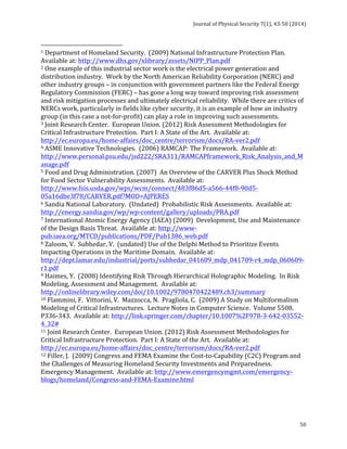 Journal 
of 
Physical 
Security 
7(1), 
43-­‐50 
(2014) 
1 
Department 
of 
Homeland 
Security. 
(2009) 
National 
Infrastructure 
Protection 
Plan. 
Available 
at: 
http://www.dhs.gov/xlibrary/assets/NIPP_Plan.pdf 
2 
One 
example 
of 
this 
industrial 
sector 
work 
is 
the 
electrical 
power 
generation 
and 
distribution 
industry. 
Work 
by 
the 
North 
American 
Reliability 
Corporation 
(NERC) 
and 
other 
industry 
groups 
– 
in 
conjunction 
with 
government 
partners 
like 
the 
Federal 
Energy 
Regulatory 
Commission 
(FERC) 
– 
has 
gone 
a 
long 
way 
toward 
improving 
risk 
assessment 
and 
risk 
mitigation 
processes 
and 
ultimately 
electrical 
reliability. 
While 
there 
are 
critics 
of 
NERCs 
work, 
particularly 
in 
fields 
like 
cyber 
security, 
it 
is 
an 
example 
of 
how 
an 
industry 
group 
(in 
this 
case 
a 
not-­‐for-­‐profit) 
can 
play 
a 
role 
in 
improving 
such 
assessments. 
3 
Joint 
Research 
Center. 
European 
Union. 
(2012) 
Risk 
Assessment 
Methodologies 
for 
Critical 
Infrastructure 
Protection. 
Part 
I: 
A 
State 
of 
the 
Art. 
Available 
at: 
http://ec.europa.eu/home-­‐affairs/doc_centre/terrorism/docs/RA-­‐ver2.pdf 
4 
ASME 
Innovative 
Technologies. 
(2006) 
RAMCAP: 
The 
Framework. 
Available 
at: 
http://www.personal.psu.edu/jsd222/SRA311/RAMCAPframework_Risk_Analysis_and_M 
anage.pdf 
5 
Food 
and 
Drug 
Administration. 
(2007) 
An 
Overview 
of 
the 
CARVER 
Plus 
Shock 
Method 
for 
Food 
Sector 
Vulnerability 
Assessments. 
Available 
at: 
http://www.fsis.usda.gov/wps/wcm/connect/483f86d5-­‐a566-­‐44f8-­‐90d5-­‐ 
05a16dbe3f78/CARVER.pdf?MOD=AJPERES 
6 
Sandia 
National 
Laboratory. 
(Undated) 
Probabilistic 
Risk 
Assessments. 
Available 
at: 
http://energy.sandia.gov/wp/wp-­‐content/gallery/uploads/PRA.pdf 
7 
International 
Atomic 
Energy 
Agency 
(IAEA) 
(2009) 
Development, 
Use 
and 
Maintenance 
of 
the 
Design 
Basis 
Threat. 
Available 
at: 
http://www-­‐ 
pub.iaea.org/MTCD/publications/PDF/Pub1386_web.pdf 
8 
Zaloom, 
V. 
Subhedar, 
V. 
(undated) 
Use 
of 
the 
Delphi 
Method 
to 
Prioritize 
Events 
Impacting 
Operations 
in 
the 
Maritime 
Domain. 
Available 
at: 
http://dept.lamar.edu/industrial/ports/subhedar_041609_mdp_041709-­‐r4_mdp_060609-­‐ 
r1.pdf 
9 
Haimes, 
Y. 
(2008) 
Identifying 
Risk 
Through 
Hierarchical 
Holographic 
Modeling. 
In 
Risk 
Modeling, 
Assessment 
and 
Management. 
Available 
at: 
http://onlinelibrary.wiley.com/doi/10.1002/9780470422489.ch3/summary 
10 
Flammini, 
F. 
Vittorini, 
V. 
Mazzocca, 
N. 
Pragliola, 
C. 
(2009) 
A 
Study 
on 
Multiformalism 
Modeling 
of 
Critical 
Infrastructures. 
Lecture 
Notes 
in 
Computer 
Science. 
Volume 
5508. 
P336-­‐343. 
Available 
at: 
http://link.springer.com/chapter/10.1007%2F978-­‐3-­‐642-­‐03552-­‐ 
4_32# 
11 
Joint 
Research 
Center. 
European 
Union. 
(2012) 
Risk 
Assessment 
Methodologies 
for 
Critical 
Infrastructure 
Protection. 
Part 
I: 
A 
State 
of 
the 
Art. 
Available 
at: 
http://ec.europa.eu/home-­‐affairs/doc_centre/terrorism/docs/RA-­‐ver2.pdf 
12 
Filler, 
J. 
(2009) 
Congress 
and 
FEMA 
Examine 
the 
Cost-­‐to-­‐Capability 
(C2C) 
Program 
and 
the 
Challenges 
of 
Measuring 
Homeland 
Security 
Investments 
and 
Preparedness. 
Emergency 
Management. 
Available 
at: 
http://www.emergencymgmt.com/emergency-­‐ 
blogs/homeland/Congress-­‐and-­‐FEMA-­‐Examine.html 
50 
 