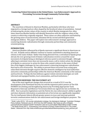 Journal 
of 
Physical 
Security 
7(1), 
51-­‐56 
(2014) 
Countering 
Violent 
Extremism 
in 
the 
United 
States: 
Law 
Enforcement’s 
Approach 
to 
51 
Preventing 
Terrorism 
through 
Community 
Partnerships 
Herbert 
S. 
Mack 
II 
ABSTRACT 
The 
assertions 
of 
dissent 
in 
American 
Muslims, 
particularly 
with 
those 
who 
have 
migrated 
to 
a 
foreign 
land 
are 
often 
shaped 
by 
the 
bicultural 
values 
of 
assimilation. 
Instead 
of 
embracing 
the 
secular 
values 
of 
the 
country 
in 
which 
Muslim 
immigrants 
live, 
often 
times 
American 
Muslim 
families 
will 
identify 
themselves 
with 
the 
religious 
values 
of 
the 
country 
in 
which 
they 
originally 
migrated. 
These 
values 
are 
often 
subjective 
and 
fueled 
by 
the 
growing 
sense 
of 
socioeconomic 
alienation 
felt 
by 
second 
and 
third-­‐generation 
immigrant 
children. 
This 
paper 
will 
explore 
law 
enforcement’s 
strategic 
approach 
to 
countering 
domestic 
radicalization 
through 
community 
partnerships 
and 
community 
oriented 
policing. 
INTRODUCTION 
American 
Jihadists 
influenced 
by 
al 
Qaeda 
represent 
a 
significant 
threat 
to 
Americans 
on 
U.S. 
soil. 
Al-­‐Qaida 
and 
its 
affiliates 
continue 
to 
remain 
committed 
to 
attacking 
American 
citizens 
in 
the 
name 
of 
Jihad. 
Rather 
than 
being 
directed 
from 
a 
centralized 
al-­‐Qaeda 
group 
abroad, 
the 
ever-­‐growing 
trend 
of 
Islamic 
radicalization 
revolves 
around 
the 
social 
movement 
of 
al-­‐Qaeda 
being 
an 
ideological 
reference 
point 
to 
extremist 
thought. 
Although 
adhering 
to 
extremist 
views 
does 
not 
necessarily 
mean 
a 
call 
to 
violent 
action, 
the 
ideology 
of 
al 
Qaeda 
is 
a 
precursor 
to 
action 
for 
those 
who 
commit 
violence 
in 
the 
name 
of 
jihad.1 
One 
of 
the 
biggest 
challenges 
for 
law 
enforcement 
is 
detecting 
homegrown 
radicalization 
that 
lead 
to 
acts 
of 
terrorism. 
The 
ability 
to 
prevent 
future 
terrorists 
from 
acting 
upon 
subscribed 
extremist 
thought 
requires 
effective 
domestic 
intelligence 
by 
local 
authorities 
and 
active 
community 
partnerships 
within 
the 
American 
Muslim 
community 
at 
the 
national 
and 
local 
levels. 
Perhaps 
the 
best 
defenses 
against 
violent 
extremist 
ideologies 
are 
well-­‐ 
informed 
and 
equipped 
families, 
local 
communities, 
and 
local 
institutions. 
2 
LEGISLATIVE 
RESPONSE: 
THE 
USA 
PATRIOT 
ACT 
One 
of 
the 
most 
significant 
changes 
that 
occurred 
as 
a 
result 
of 
9/11 
was 
the 
development 
of 
the 
Homeland 
Security 
Act 
and 
the 
expansive 
police 
powers 
of 
The 
USA 
PATRIOT 
Act 
(Uniting 
and 
Strengthening 
America 
by 
Providing 
Appropriate 
Tools 
Required 
to 
Intercept 
and 
Obstruct 
Terrorism) 
which 
was 
signed 
into 
law 
on 
October 
26, 
2001. 
Due 
to 
proactive 
legislations 
such 
the 
Patriot 
Act, 
law 
enforcement’s 
ability 
to 
gather 
and 
share 
domestic 
information 
on 
potential 
acts 
of 
terrorism 
was 
significantly 
expanded. 
The 
Act 
itself 
grants 
federal 
officials 
greater 
powers 
to 
trace 
and 
intercept 
potential 
terrorist 
communications 
both 
for 
law 
enforcement 
and 
foreign 
intelligence 
purposes. 
The 
1 Khalil, Lydia (2012), “US counter-radicalization strategy: the ideological challenge”, Australian Strategic 
Policy Institute, Retrieved July 23, 2014 from the ASPI website: http://www.isn.ethz.ch/Digital- 
Library/Publications/Detail/?ots591=0c54e3b3-1e9c-be1e-2c24-a6a8c7060233&lng=en&id=161892 
2 The While House (2011), “Empowering Local Partner to Prevent Violent Extremism In The United 
States”, Retrieved from http://www.whitehouse.gov/sites/default/files/empowering_local_partners.pdf 
 