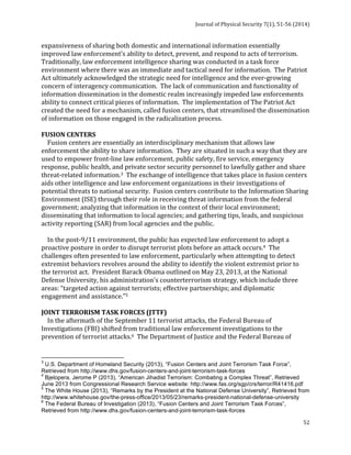 Journal 
of 
Physical 
Security 
7(1), 
51-­‐56 
(2014) 
expansiveness 
of 
sharing 
both 
domestic 
and 
international 
information 
essentially 
improved 
law 
enforcement’s 
ability 
to 
detect, 
prevent, 
and 
respond 
to 
acts 
of 
terrorism. 
Traditionally, 
law 
enforcement 
intelligence 
sharing 
was 
conducted 
in 
a 
task 
force 
environment 
where 
there 
was 
an 
immediate 
and 
tactical 
need 
for 
information. 
The 
Patriot 
Act 
ultimately 
acknowledged 
the 
strategic 
need 
for 
intelligence 
and 
the 
ever-­‐growing 
concern 
of 
interagency 
communication. 
The 
lack 
of 
communication 
and 
functionality 
of 
information 
dissemination 
in 
the 
domestic 
realm 
increasingly 
impeded 
law 
enforcements 
ability 
to 
connect 
critical 
pieces 
of 
information. 
The 
implementation 
of 
The 
Patriot 
Act 
created 
the 
need 
for 
a 
mechanism, 
called 
fusion 
centers, 
that 
streamlined 
the 
dissemination 
of 
information 
on 
those 
engaged 
in 
the 
radicalization 
process. 
FUSION 
CENTERS 
Fusion 
centers 
are 
essentially 
an 
interdisciplinary 
mechanism 
that 
allows 
law 
enforcement 
the 
ability 
to 
share 
information. 
They 
are 
situated 
in 
such 
a 
way 
that 
they 
are 
used 
to 
empower 
front-­‐line 
law 
enforcement, 
public 
safety, 
fire 
service, 
emergency 
response, 
public 
health, 
and 
private 
sector 
security 
personnel 
to 
lawfully 
gather 
and 
share 
threat-­‐related 
information.3 
The 
exchange 
of 
intelligence 
that 
takes 
place 
in 
fusion 
centers 
aids 
other 
intelligence 
and 
law 
enforcement 
organizations 
in 
their 
investigations 
of 
potential 
threats 
to 
national 
security. 
Fusion 
centers 
contribute 
to 
the 
Information 
Sharing 
Environment 
(ISE) 
through 
their 
role 
in 
receiving 
threat 
information 
from 
the 
federal 
government; 
analyzing 
that 
information 
in 
the 
context 
of 
their 
local 
environment; 
disseminating 
that 
information 
to 
local 
agencies; 
and 
gathering 
tips, 
leads, 
and 
suspicious 
activity 
reporting 
(SAR) 
from 
local 
agencies 
and 
the 
public. 
In 
the 
post-­‐9/11 
environment, 
the 
public 
has 
expected 
law 
enforcement 
to 
adopt 
a 
proactive 
posture 
in 
order 
to 
disrupt 
terrorist 
plots 
before 
an 
attack 
occurs.4 
The 
challenges 
often 
presented 
to 
law 
enforcement, 
particularly 
when 
attempting 
to 
detect 
extremist 
behaviors 
revolves 
around 
the 
ability 
to 
identify 
the 
violent 
extremist 
prior 
to 
the 
terrorist 
act. 
President 
Barack 
Obama 
outlined 
on 
May 
23, 
2013, 
at 
the 
National 
Defense 
University, 
his 
administration's 
counterterrorism 
strategy, 
which 
include 
three 
areas: 
“targeted 
action 
against 
terrorists; 
effective 
partnerships; 
and 
diplomatic 
engagement 
and 
assistance.”5 
JOINT 
TERRORISM 
TASK 
FORCES 
(JTTF) 
In 
the 
aftermath 
of 
the 
September 
11 
terrorist 
attacks, 
the 
Federal 
Bureau 
of 
Investigations 
(FBI) 
shifted 
from 
traditional 
law 
enforcement 
investigations 
to 
the 
prevention 
of 
terrorist 
attacks.6 
The 
Department 
of 
Justice 
and 
the 
Federal 
Bureau 
of 
3 U.S. Department of Homeland Security (2013), “Fusion Centers and Joint Terrorism Task Force”, 
Retrieved from http://www.dhs.gov/fusion-centers-and-joint-terrorism-task-forces 
4 Bjelopera, Jerome P (2013), “American Jihadist Terrorism: Combating a Complex Threat”, Retrieved 
June 2013 from Congressional Research Service website: http://www.fas.org/sgp/crs/terror/R41416.pdf 
5 The White House (2013), “Remarks by the President at the National Defense University”, Retrieved from 
http://www.whitehouse.gov/the-press-office/2013/05/23/remarks-president-national-defense-university 
6 The Federal Bureau of Investigation (2013), “Fusion Centers and Joint Terrorism Task Forces”, 
Retrieved from http://www.dhs.gov/fusion-centers-and-joint-terrorism-task-forces 
52 
 