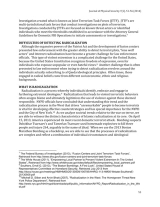 Journal 
of 
Physical 
Security 
7(1), 
51-­‐56 
(2014) 
Investigation 
created 
what 
is 
known 
as 
Joint 
Terrorism 
Task 
Forces 
(JTTF). 
JTTF’s 
are 
multi-­‐jurisdictional 
task 
forces 
that 
conduct 
investigations 
on 
plots 
of 
terrorism. 
Investigations 
conducted 
by 
JTTFs 
are 
focused 
on 
known 
threat 
actors 
or 
identified 
individuals 
who 
meet 
the 
thresholds 
established 
in 
accordance 
with 
the 
Attorney 
General 
Guidelines 
for 
Domestic 
FBI 
Operations 
to 
initiate 
assessments 
or 
investigations.7 
DIFFICULTIES 
OF 
DETECTING 
RADICALIZATION 
Although 
the 
expansive 
powers 
of 
the 
Patriot 
Act 
and 
the 
development 
of 
fusion 
centers 
presented 
law 
enforcement 
with 
the 
greater 
ability 
to 
detect 
terrorist 
plots, 
“lone 
wolf 
actors” 
and 
Internet 
radicalization 
have 
become 
a 
greater 
challenge 
for 
law 
enforcement 
officials. 
This 
type 
of 
violent 
extremism 
is 
a 
complicated 
challenge 
for 
the 
United 
States, 
because 
the 
United 
States 
Constitution 
recognizes 
freedom 
of 
expression, 
even 
for 
individuals 
who 
espouse 
unpopular 
or 
even 
hateful 
views.8 
Another 
challenge 
that 
is 
often 
presented 
to 
law 
enforcement 
when 
trying 
to 
detect 
radicalization 
revolves 
around 
the 
individuals 
actually 
subscribing 
to 
al 
Qaeda 
ideological 
principles. 
Often 
times, 
those 
engaged 
in 
radical 
beliefs 
come 
from 
different 
socioeconomic, 
ethnic 
and 
religious 
backgrounds. 
WHAT 
IS 
RADICALIZATION 
Radicalization 
is 
a 
process 
whereby 
individuals 
identify, 
embrace 
and 
engage 
in 
furthering 
extremist 
ideologies.9 
Radicalization 
that 
leads 
to 
violent 
terroristic 
behaviors 
often 
assigns 
blame 
and 
ultimately 
legitimizes 
the 
use 
of 
violence 
against 
those 
deemed 
responsible. 
NYPD 
officials 
have 
concluded 
that 
understanding 
this 
trend 
and 
the 
radicalization 
process 
in 
the 
West 
that 
drives 
“unremarkable” 
people 
to 
become 
terrorists 
is 
vital 
for 
developing 
effective 
counterstrategies 
and 
has 
special 
importance 
for 
the 
NYPD 
and 
the 
City 
of 
New 
York.10 
As 
we 
analyze 
societal 
trends 
relative 
to 
the 
war 
on 
terror, 
we 
are 
able 
to 
witness 
the 
distinct 
characteristics 
of 
Islamic 
radicalization 
at 
its 
core. 
On 
April 
15, 
2013, 
America 
experienced 
its 
most 
recent 
domestic 
terrorist 
attack. 
Bombing 
suspects 
Dzhokhar 
Tsarnaev's 
and 
Tamerlan 
Tsarnaev 
used 
homemade 
explosives 
to 
kill 
three 
people 
and 
injure 
264, 
arguably 
in 
the 
name 
of 
jihad. 
When 
we 
use 
the 
2013 
Boston 
Marathon 
Bombing 
as 
a 
backdrop, 
we 
are 
able 
to 
see 
that 
the 
processes 
of 
radicalization 
are 
complex 
and 
reflect 
a 
combination 
of 
individual 
circumstances 
and 
ideological 
7 The Federal Bureau of Investigation (2013), “Fusion Centers and Joint Terrorism Task Forces”, 
Retrieved from http://www.dhs.gov/fusion-centers-and-joint-terrorism-task-forces 
8 The While House (2011), “Empowering Local Partner to Prevent Violent Extremism In The United 
States”, Retrieved from http://www.whitehouse.gov/sites/default/files/empowering_local_partners.pdf 
9 Southers, Erroll G. (2013), “The Boston Bombings: A First Look”, United States House of 
Representatives Committee on Homeland Security, Retrieved July 2013 from 
http://docs.house.gov/meetings/HM/HM00/20130509/100785/HHRG-113-HM00-Wstate-SouthersE- 
20130509.pdf 
10 Mitchell D. Silber and Arvin Bhatt (2007), “Radicalization in the West: The Homegrown Threat New 
York Police Department”, Retrieved from 
http://www.nyc.gov/html/nypd/downloads/pdf/public_information/NYPD_ReportRadicalization_in_the_We 
st.pdf 
53 
 
