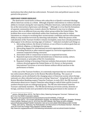 Journal 
of 
Physical 
Security 
7(1), 
51-­‐56 
(2014) 
motivations 
that 
often 
elude 
law 
enforcement. 
Personal 
crisis 
and 
political 
cause 
are 
also 
paired 
in 
the 
process.11 
GRIEVANCE 
VERSES 
IDEOLOGY 
The 
destructive 
social 
tactics 
of 
those 
who 
subscribe 
to 
al 
Qaeda’s 
extremist 
ideology 
affects 
American 
society 
as 
a 
whole. 
Although 
al 
Qaeda’s 
exhortations 
to 
violence 
lack 
the 
ability 
to 
resonate 
among 
the 
vast 
majority 
of 
Muslim 
Americans, 
radicalization 
ultimately 
lies 
at 
the 
intersection 
of 
grievance 
and 
ideology.12 
Although 
it 
is 
true 
that 
the 
formations 
of 
separate 
communities 
have 
created 
a 
desire 
for 
Muslims 
to 
stay 
true 
to 
religious 
practices, 
this 
is 
no 
different 
from 
any 
other 
ethnic 
group 
within 
the 
United 
States. 
The 
problem 
then 
occurs 
when 
individuals 
within 
that 
community 
subscribe 
to 
violent 
extremism 
as 
a 
means 
to 
vocalizing 
their 
socioeconomic 
conditions 
and 
law 
enforcements 
ability 
to 
stop 
would 
be 
terrorists 
by 
detecting 
radicalization. 
While 
the 
picture 
of 
the 
radicalization 
of 
the 
Tsarnaev 
brothers 
remains 
incomplete, 
many 
have 
already 
pointed 
to 
what 
appear 
to 
be 
obvious 
warning 
signs 
of 
violence.13 
Indicators 
included 
such 
things 
as: 
1. Advocating 
violence, 
the 
threat 
of 
violence, 
or 
use 
of 
force 
to 
achieve 
goals 
that 
are 
54 
political, 
religious, 
or 
ideological 
in 
nature. 
2. Advocating 
support 
for 
international 
terrorist 
organizations 
or 
objectives. 
3. Providing 
financial 
or 
other 
material 
support 
to 
a 
terrorist 
organization 
or 
to 
someone 
suspected 
of 
being 
a 
terrorist. 
4. Association 
with 
or 
connections 
to 
known 
or 
suspected 
terrorists. 
5. Repeated 
expression 
of 
hatred 
and 
intolerance 
of 
American 
society, 
culture, 
government, 
or 
principles 
of 
the 
U.S. 
Constitution. 
6. Repeated 
visiting 
or 
browsing 
of 
Internet 
websites 
that 
promote 
of 
advocate 
violence 
directed 
against 
the 
United 
States 
or 
U.S. 
forces, 
or 
that 
promote 
International 
Terrorism 
or 
terrorist 
themes 
without 
official 
sanction 
in 
the 
performance 
of 
duties. 
In 
the 
case 
of 
the 
Tsarnaev 
brothers, 
it 
is 
extremely 
important 
that 
we 
review 
the 
actions 
law 
enforcement 
officials 
prior 
to 
the 
Boston 
Marathon 
Bombing. 
The 
causes 
of 
radicalization 
can 
be 
attributed 
to 
the 
changing 
nature 
of 
American 
society 
where 
foreign 
nationals 
are 
often 
ridiculed 
and 
not 
seen 
as 
being 
“American”. 
Going 
back 
to 
the 
subject 
of 
Boston 
Marathon 
Bombing 
suspect 
Tamerlan 
Tsarnaev, 
in 
early 
2011, 
the 
FBI 
received 
information 
about 
terror 
suspect 
Tamerlan 
subscribing 
to 
radical 
Islam 
and 
his 
travels 
to 
southern 
Russia 
to 
join 
an 
underground 
group. 
The 
FBI 
also 
interviewed 
Tamerlan 
Tsarnaev 
and 
family 
members. 
The 
FBI 
did 
not 
find 
any 
terrorism 
activity, 
domestic 
or 
foreign, 
and 
those 
results 
were 
provided 
to 
the 
foreign 
government 
in 
the 
summer 
of 
11 Jenkins, Michale Brian (2010), “No Path to Glory: Deterring Homegrown Terrorism”, Retrieved July 
2012 from the RAND Corporation website: 
http://www.rand.org/content/dam/rand/pubs/testimonies/2010/RAND_CT348.pdf 
12 Khalil, Lydia (2012), “US counter-radicalization strategy: the ideological challenge”, Australian Strategic 
Policy Institute, Retrieved July 23, 2014 from the ASPI website: http://www.isn.ethz.ch/Digital- 
Library/Publications/Detail/?ots591=0c54e3b3-1e9c-be1e-2c24-a6a8c7060233&lng=en&id=161892 
13 Watts, Clint (2013), “Detecting The Radicalization and Recruitment of the Boston Bomber”, Retrieved 
June 2013 from the Foreign Policy Research Institute website: 
http://www.fpri.org/geopoliticus/2013/04/detecting-radicalization-and-recruitment-boston-bombers 
 