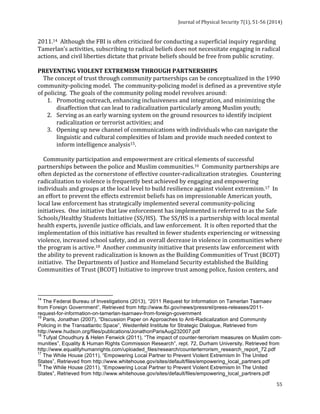Journal 
of 
Physical 
Security 
7(1), 
51-­‐56 
(2014) 
2011.14 
Although 
the 
FBI 
is 
often 
criticized 
for 
conducting 
a 
superficial 
inquiry 
regarding 
Tamerlan’s 
activities, 
subscribing 
to 
radical 
beliefs 
does 
not 
necessitate 
engaging 
in 
radical 
actions, 
and 
civil 
liberties 
dictate 
that 
private 
beliefs 
should 
be 
free 
from 
public 
scrutiny. 
PREVENTING 
VIOLENT 
EXTREMISM 
THROUGH 
PARTNERSHIPS 
The 
concept 
of 
trust 
through 
community 
partnerships 
can 
be 
conceptualized 
in 
the 
1990 
community-­‐policing 
model. 
The 
community-­‐policing 
model 
is 
defined 
as 
a 
preventive 
style 
of 
policing. 
The 
goals 
of 
the 
community 
poling 
model 
revolves 
around: 
55 
1. Promoting 
outreach, 
enhancing 
inclusiveness 
and 
integration, 
and 
minimizing 
the 
disaffection 
that 
can 
lead 
to 
radicalization 
particularly 
among 
Muslim 
youth; 
2. Serving 
as 
an 
early 
warning 
system 
on 
the 
ground 
resources 
to 
identify 
incipient 
radicalization 
or 
terrorist 
activities; 
and 
3. Opening 
up 
new 
channel 
of 
communications 
with 
individuals 
who 
can 
navigate 
the 
linguistic 
and 
cultural 
complexities 
of 
Islam 
and 
provide 
much 
needed 
context 
to 
inform 
intelligence 
analysis15. 
Community 
participation 
and 
empowerment 
are 
critical 
elements 
of 
successful 
partnerships 
between 
the 
police 
and 
Muslim 
communities.16 
Community 
partnerships 
are 
often 
depicted 
as 
the 
cornerstone 
of 
effective 
counter-­‐radicalization 
strategies. 
Countering 
radicalization 
to 
violence 
is 
frequently 
best 
achieved 
by 
engaging 
and 
empowering 
individuals 
and 
groups 
at 
the 
local 
level 
to 
build 
resilience 
against 
violent 
extremism.17 
In 
an 
effort 
to 
prevent 
the 
effects 
extremist 
beliefs 
has 
on 
impressionable 
American 
youth, 
local 
law 
enforcement 
has 
strategically 
implemented 
several 
community-­‐policing 
initiatives. 
One 
initiative 
that 
law 
enforcement 
has 
implemented 
is 
referred 
to 
as 
the 
Safe 
Schools/Healthy 
Students 
Initiative 
(SS/HS). 
The 
SS/HS 
is 
a 
partnership 
with 
local 
mental 
health 
experts, 
juvenile 
justice 
officials, 
and 
law 
enforcement. 
It 
is 
often 
reported 
that 
the 
implementation 
of 
this 
initiative 
has 
resulted 
in 
fewer 
students 
experiencing 
or 
witnessing 
violence, 
increased 
school 
safety, 
and 
an 
overall 
decrease 
in 
violence 
in 
communities 
where 
the 
program 
is 
active.18 
Another 
community 
initiative 
that 
presents 
law 
enforcement 
with 
the 
ability 
to 
prevent 
radicalization 
is 
known 
as 
the 
Building 
Communities 
of 
Trust 
(BCOT) 
initiative. 
The 
Departments 
of 
Justice 
and 
Homeland 
Security 
established 
the 
Building 
Communities 
of 
Trust 
(BCOT) 
Initiative 
to 
improve 
trust 
among 
police, 
fusion 
centers, 
and 
14 The Federal Bureau of Investigations (2013), “2011 Request for Information on Tamerlan Tsarnaev 
from Foreign Government”, Retrieved from http://www.fbi.gov/news/pressrel/press-releases/2011- 
request-for-information-on-tamerlan-tsarnaev-from-foreign-government 
15 Paris, Jonathan (2007), “Discussion Paper on Approaches to Anti-Radicalization and Community 
Policing in the Transatlantic Space”, Weidenfeld Institute for Strategic Dialogue, Retrieved from 
http://www.hudson.org/files/publications/JonathonParisAug232007.pdf 
16 Tufyal Choudhury & Helen Fenwick (2011), “The impact of counter-terrorism measures on Muslim com-munities”, 
Equality & Human Rights Commission Research”, rept. 72, Durham University, Retrieved from 
http://www.equalityhumanrights.com/uploaded_files/research/counterterrorism_research_report_72.pdf 
17 The While House (2011), “Empowering Local Partner to Prevent Violent Extremism In The United 
States”, Retrieved from http://www.whitehouse.gov/sites/default/files/empowering_local_partners.pdf 
18 The While House (2011), “Empowering Local Partner to Prevent Violent Extremism In The United 
States”, Retrieved from http://www.whitehouse.gov/sites/default/files/empowering_local_partners.pdf 
 