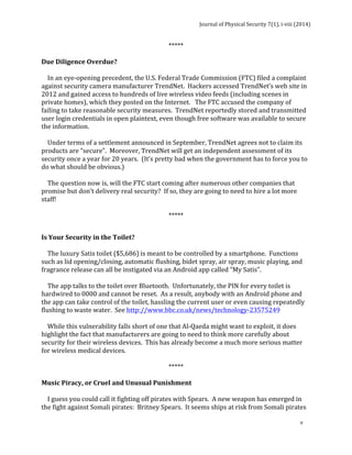 Journal 
of 
Physical 
Security 
7(1), 
i-­‐viii 
(2014) 
v 
***** 
Due 
Diligence 
Overdue? 
In 
an 
eye-­‐opening 
precedent, 
the 
U.S. 
Federal 
Trade 
Commission 
(FTC) 
filed 
a 
complaint 
against 
security 
camera 
manufacturer 
TrendNet. 
Hackers 
accessed 
TrendNet’s 
web 
site 
in 
2012 
and 
gained 
access 
to 
hundreds 
of 
live 
wireless 
video 
feeds 
(including 
scenes 
in 
private 
homes), 
which 
they 
posted 
on 
the 
Internet. 
The 
FTC 
accused 
the 
company 
of 
failing 
to 
take 
reasonable 
security 
measures. 
TrendNet 
reportedly 
stored 
and 
transmitted 
user 
login 
credentials 
in 
open 
plaintext, 
even 
though 
free 
software 
was 
available 
to 
secure 
the 
information. 
Under 
terms 
of 
a 
settlement 
announced 
in 
September, 
TrendNet 
agrees 
not 
to 
claim 
its 
products 
are 
“secure”. 
Moreover, 
TrendNet 
will 
get 
an 
independent 
assessment 
of 
its 
security 
once 
a 
year 
for 
20 
years. 
(It’s 
pretty 
bad 
when 
the 
government 
has 
to 
force 
you 
to 
do 
what 
should 
be 
obvious.) 
The 
question 
now 
is, 
will 
the 
FTC 
start 
coming 
after 
numerous 
other 
companies 
that 
promise 
but 
don’t 
delivery 
real 
security? 
If 
so, 
they 
are 
going 
to 
need 
to 
hire 
a 
lot 
more 
staff! 
***** 
Is 
Your 
Security 
in 
the 
Toilet? 
The 
luxury 
Satis 
toilet 
($5,686) 
is 
meant 
to 
be 
controlled 
by 
a 
smartphone. 
Functions 
such 
as 
lid 
opening/closing, 
automatic 
flushing, 
bidet 
spray, 
air 
spray, 
music 
playing, 
and 
fragrance 
release 
can 
all 
be 
instigated 
via 
an 
Android 
app 
called 
“My 
Satis”. 
The 
app 
talks 
to 
the 
toilet 
over 
Bluetooth. 
Unfortunately, 
the 
PIN 
for 
every 
toilet 
is 
hardwired 
to 
0000 
and 
cannot 
be 
reset. 
As 
a 
result, 
anybody 
with 
an 
Android 
phone 
and 
the 
app 
can 
take 
control 
of 
the 
toilet, 
hassling 
the 
current 
user 
or 
even 
causing 
repeatedly 
flushing 
to 
waste 
water. 
See 
http://www.bbc.co.uk/news/technology-­‐23575249 
While 
this 
vulnerability 
falls 
short 
of 
one 
that 
Al-­‐Qaeda 
might 
want 
to 
exploit, 
it 
does 
highlight 
the 
fact 
that 
manufacturers 
are 
going 
to 
need 
to 
think 
more 
carefully 
about 
security 
for 
their 
wireless 
devices. 
This 
has 
already 
become 
a 
much 
more 
serious 
matter 
for 
wireless 
medical 
devices. 
***** 
Music 
Piracy, 
or 
Cruel 
and 
Unusual 
Punishment 
I 
guess 
you 
could 
call 
it 
fighting 
off 
pirates 
with 
Spears. 
A 
new 
weapon 
has 
emerged 
in 
the 
fight 
against 
Somali 
pirates: 
Britney 
Spears. 
It 
seems 
ships 
at 
risk 
from 
Somali 
pirates 
 