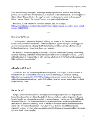 Journal 
of 
Physical 
Security 
7(1), 
i-­‐viii 
(2014) 
have 
been 
blasting 
the 
singer’s 
pop 
songs 
at 
very 
high 
volumes 
towards 
approaching 
pirates. 
The 
pirates 
hate 
Western 
music 
and 
culture, 
and 
tend 
to 
veer 
off. 
According 
to 
one 
ship’s 
officer, 
“It’s 
so 
effective 
the 
ship’s 
security 
rarely 
needs 
to 
resort 
to 
firing 
guns.” 
Britney’s 
song, 
“Oops! 
I 
Did 
it 
Again” 
seems 
to 
be 
particularly 
effective. 
Music 
has, 
in 
fact, 
often 
been 
used 
as 
a 
weapon. 
See, 
for 
example, 
http://www.nbcnews.com/entertainment/britney-­‐spears-­‐music-­‐used-­‐drive-­‐away-­‐somali-­‐ 
pirates-­‐8C11488068 
vi 
***** 
New 
Security 
Threat 
The 
Oregonian 
reports 
that 
Sirgiorgiro 
Clardy, 
an 
inmate 
at 
the 
Eastern 
Oregon 
Correctional 
Institution 
has 
filed 
a 
$100 
million 
lawsuit 
against 
Nike 
(the 
sporting 
goods 
and 
shoe 
manufacturer), 
alleging 
that 
Nike 
failed 
to 
provide 
a 
warning 
label 
on 
his 
Air 
Jordan 
shoes 
that 
they 
could 
be 
a 
dangerous 
weapon. 
Mr. 
Clardy, 
a 
professional 
pimp, 
is 
serving 
a 
100-­‐year 
sentence 
for 
(among 
other 
things) 
severely 
stomping 
on 
the 
face 
of 
one 
of 
his 
customers 
while 
wearing 
Air 
Jordans. 
Clady 
is 
asking 
the 
court 
to 
require 
Nike 
to 
affix 
warning 
labels 
on 
all 
of 
its 
“potentially 
dangerous 
Nike 
and 
Jordan 
merchandise”. 
***** 
A 
Burglar 
with 
Brains? 
An 
Indiana 
man 
has 
been 
charged 
with 
stealing 
more 
than 
60 
jars 
of 
human 
brains 
in 
October 
from 
the 
Indiana 
Medical 
History 
Museum 
and 
trying 
to 
sell 
them 
on 
eBay. 
(http://www.cnn.com/2014/01/03/us/indianapolis-­‐stolen-­‐brains-­‐ebay/) 
Buying 
or 
selling 
human 
organs 
is 
a 
felony 
under 
federal 
law, 
but 
what 
is 
even 
more 
serious 
is 
that 
it 
is 
against 
eBay 
rules. 
***** 
Not 
on 
Target? 
Target 
Corporation 
has 
received 
mixed 
(but 
many 
negative) 
reviews 
for 
its 
post 
data 
breach 
handling 
of 
the 
credit 
card 
data 
theft. 
For 
good 
advice 
on 
how 
to 
prepare 
for, 
and 
how 
to 
handle, 
a 
crisis, 
scandal, 
or 
public 
relations 
disaster, 
read 
the 
excellent 
2012 
book, 
Masters 
of 
Disaster: 
The 
Ten 
Commandments 
of 
Damage 
Control 
by 
Christopher 
Lehane, 
Mark 
Fabiani, 
and 
Bill 
Guttentag. 
Much 
of 
what 
is 
in 
the 
book 
is 
little 
more 
than 
common 
sense. 
The 
problem 
with 
common 
sense, 
however, 
is 
that 
it 
is 
not 
all 
that 
common— 
especially 
in 
times 
of 
crisis 
when 
ego, 
denial, 
wishful 
thinking, 
organizational 
inertia, 
cover 
ups, 
and 
shock 
come 
into 
play. 
 