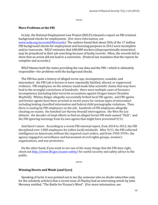 Journal 
of 
Physical 
Security 
7(1), 
i-­‐viii 
(2014) 
vii 
***** 
More 
Problems 
at 
the 
FBI 
In 
July, 
the 
National 
Employment 
Law 
Project 
(NELP) 
released 
a 
report 
on 
FBI 
criminal 
background 
checks 
for 
employment. 
(For 
more 
information, 
see 
www.nelp.org/accurateFBIrecords) 
The 
authors 
found 
that 
about 
50% 
of 
the 
17 
million 
FBI 
background 
checks 
for 
employment 
and 
licensing 
purposes 
in 
2012 
were 
incomplete 
and/or 
inaccurate. 
NELP 
estimates 
that 
600,000 
workers 
(disproportionally 
minorities) 
may 
be 
prejudiced 
in 
their 
job 
searching 
because 
of 
faulty 
records. 
Often, 
the 
records 
fail 
to 
show 
that 
an 
arrest 
did 
not 
lead 
to 
a 
conviction. 
(Federal 
law 
mandates 
that 
the 
reports 
be 
complete 
and 
accurate.) 
NELP 
blames 
both 
the 
states 
providing 
the 
raw 
data 
and 
the 
FBI—which 
is 
ultimately 
responsible—for 
problems 
with 
the 
background 
checks. 
The 
FBI 
has 
quite 
a 
history 
of 
alleged 
screw 
ups, 
incompetence, 
scandals, 
and 
misconduct: 
the 
FBI 
Lab 
is 
known 
to 
have 
repeatedly 
falsified, 
altered, 
or 
suppressed 
evidence; 
FBI 
employees 
on 
the 
witness 
stand 
made 
false 
scientific 
claims 
that 
may 
have 
lead 
to 
the 
wrongful 
convictions 
of 
hundreds; 
there 
were 
multiple 
cases 
of 
forensics 
incompetence 
(including 
false 
terrorist 
accusations 
against 
Oregon 
lawyer 
Brandon 
Mayfield); 
Whitey 
Bulger 
allegedly 
successfully 
bribed 
local 
FBI 
agents; 
and 
FBI 
agents 
and 
former 
agents 
have 
been 
arrested 
in 
recent 
years 
for 
various 
types 
of 
misconduct 
including 
leaking 
classified 
information 
and 
federal 
child 
pornography 
violations. 
Then 
there 
is 
sexting 
by 
FBI 
employees 
on 
the 
job; 
hundreds 
of 
FBI 
employees 
allegedly 
cheating 
on 
exams; 
the 
botched 
Lee 
Harvey 
Oswald 
interrogation; 
the 
Wen 
Ho 
Lee 
debacle; 
the 
decades 
of 
inept 
efforts 
to 
find 
an 
alleged 
Soviet 
FBI 
mole 
named 
“Dick”; 
and 
the 
FBI 
ignoring 
warnings 
from 
its 
own 
agents 
that 
might 
have 
prevented 
9/11. 
And 
there’s 
more: 
According 
to 
a 
recent 
FBI 
internal 
report, 
from 
2010 
to 
2012, 
the 
FBI 
disciplined 
over 
1,000 
employees 
for 
(often 
lurid) 
misdeeds. 
After 
9/11, 
the 
FBI 
collected 
intelligence 
on 
Americans 
without 
the 
required 
court 
orders, 
and 
from 
1950-­‐1970+, 
the 
agency 
engaged 
in 
surveillance 
and 
harassment 
of 
civil 
rights 
groups, 
women’s 
organizations, 
and 
war 
protestors. 
On 
the 
other 
hand, 
if 
you 
want 
to 
see 
one 
of 
the 
many 
things 
that 
the 
FBI 
does 
right, 
check 
out 
http://www.fbi.gov/scams-­‐safety/ 
for 
useful 
security 
and 
safety 
advice 
to 
the 
public. 
***** 
Winning 
Hearts 
and 
Minds 
(and 
Eyes) 
Speaking 
of 
lurid, 
it 
was 
pointed 
out 
to 
me 
(by 
someone 
who 
no 
doubt 
subscribes 
only 
for 
the 
scholarly 
articles) 
that 
a 
recent 
issue 
of 
Playboy 
had 
an 
interesting 
article 
by 
John 
Meroney 
entitled, 
“The 
Battle 
for 
Picasso’s 
Mind”. 
(For 
more 
information, 
see 
 