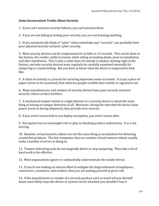 Journal 
of 
Physical 
Security 
7(2), 
i-­‐ix 
(2014) 
Some 
Inconvenient 
Truths 
About 
Security 
1. 
If 
you 
can’t 
envision 
security 
failures, 
you 
can’t 
prevent 
them. 
2. 
If 
you 
are 
not 
failing 
in 
testing 
your 
security, 
you 
are 
not 
learning 
anything. 
3. 
If 
you 
automatically 
think 
of 
“cyber” 
when 
somebody 
says 
“security”, 
you 
probably 
have 
poor 
physical 
security 
viii 
and 
poor 
cyber 
security. 
4. 
Most 
security 
devices 
can 
be 
compromised 
in 
as 
little 
as 
15 
seconds. 
This 
can 
be 
done 
at 
the 
factory, 
the 
vendor, 
while 
in 
transit, 
while 
sitting 
on 
loading 
docks, 
prior 
to 
installation, 
and 
after 
installation. 
This 
is 
why 
a 
solid 
chain 
of 
custody 
is 
needed, 
starting 
right 
at 
the 
factory, 
and 
why 
security 
devices 
must 
regularly 
be 
carefully 
examined 
internally 
for 
tampering 
or 
counterfeiting. 
But 
you 
have 
to 
know 
what 
the 
device 
is 
supposed 
to 
look 
like. 
5. 
A 
chain 
of 
custody 
is 
a 
process 
for 
securing 
important 
assets 
in 
transit. 
It 
is 
not 
a 
piece 
of 
paper 
(never 
to 
be 
examined) 
that 
arbitrary 
people 
scribble 
their 
initials 
or 
signatures 
on! 
6. 
Many 
manufacturers 
and 
vendors 
of 
security 
devices 
have 
poor 
security 
and 
poor 
security 
culture 
at 
their 
facilities. 
7. 
A 
mechanical 
tamper 
switch 
or 
a 
light 
detector 
in 
a 
security 
device 
is 
about 
the 
same 
thing 
as 
having 
no 
tamper 
detection 
at 
all. 
Moreover, 
during 
the 
time 
that 
the 
device 
lacks 
power 
(such 
as 
during 
shipment), 
they 
provide 
zero 
security. 
8. 
If 
you 
aren’t 
secure 
before 
you 
deploy 
encryption, 
you 
aren’t 
secure 
after. 
9. 
Encryption 
has 
no 
meaningful 
role 
to 
play 
in 
checking 
product 
authenticity. 
It 
is 
a 
red 
herring. 
10. 
Random, 
virtual 
numeric 
tokens 
are 
not 
the 
same 
thing 
as 
serialization 
for 
detecting 
counterfeit 
products. 
The 
few 
companies 
that 
use 
random 
virtual 
numeric 
tokens 
usually 
make 
a 
number 
of 
errors 
in 
doing 
so. 
11. 
Tamper-­‐indicating 
seals 
do 
not 
magically 
detect 
or 
stop 
tampering. 
They 
take 
a 
lot 
of 
hard 
work 
to 
be 
effective. 
12. 
Most 
organizations 
ignore 
or 
substantially 
underestimate 
the 
insider 
threat. 
13. 
If 
you’re 
not 
making 
an 
intense 
effort 
to 
mitigate 
the 
disgruntlement 
of 
employees, 
contractors, 
customers, 
and 
vendors, 
then 
you 
are 
putting 
yourself 
at 
great 
risk. 
14. 
If 
the 
manufacturer 
or 
vendor 
of 
a 
security 
product 
can’t 
or 
won’t 
tell 
you 
the 
half 
dozen 
most 
likely 
ways 
the 
device 
or 
system 
can 
be 
attacked, 
you 
shouldn’t 
buy 
it. 
 