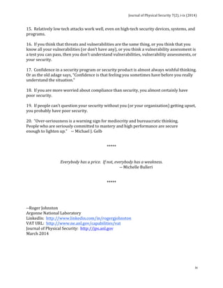 Journal 
of 
Physical 
Security 
7(2), 
i-­‐ix 
(2014) 
15. 
Relatively 
low 
tech 
attacks 
work 
well, 
even 
on 
high-­‐tech 
security 
devices, 
systems, 
and 
programs. 
16. 
If 
you 
think 
that 
threats 
and 
vulnerabilities 
are 
the 
same 
thing, 
or 
you 
think 
that 
you 
know 
all 
your 
vulnerabilities 
(or 
don’t 
have 
any), 
or 
you 
think 
a 
vulnerability 
assessment 
is 
a 
test 
you 
can 
pass, 
then 
you 
don’t 
understand 
vulnerabilities, 
vulnerability 
assessments, 
or 
your 
security. 
17. 
Confidence 
in 
a 
security 
program 
or 
security 
product 
is 
almost 
always 
wishful 
thinking. 
Or 
as 
the 
old 
adage 
says, 
“Confidence 
is 
that 
feeling 
you 
sometimes 
have 
before 
you 
really 
understand 
the 
situation.” 
18. 
If 
you 
are 
more 
worried 
about 
compliance 
than 
security, 
you 
almost 
certainly 
have 
poor 
security. 
19. 
If 
people 
can’t 
question 
your 
security 
without 
you 
(or 
your 
organization) 
getting 
upset, 
you 
probably 
have 
poor 
security. 
20. 
“Over-­‐seriousness 
is 
a 
warning 
sign 
for 
mediocrity 
and 
bureaucratic 
thinking. 
People 
who 
are 
seriously 
committed 
to 
mastery 
and 
high 
performance 
are 
secure 
enough 
to 
lighten 
up.” 
-­‐-­‐ 
Michael 
J. 
Gelb 
ix 
***** 
Everybody 
has 
a 
price. 
If 
not, 
everybody 
has 
a 
weakness. 
-­‐-­‐ 
Michelle 
Bulleri 
***** 
-­‐-­‐Roger 
Johnston 
Argonne 
National 
Laboratory 
LinkedIn: 
http://www.linkedin.com/in/rogergjohnston 
VAT 
URL: 
http://www.ne.anl.gov/capabilities/vat 
Journal 
of 
Physical 
Security: 
http://jps.anl.gov 
March 
2014 
 