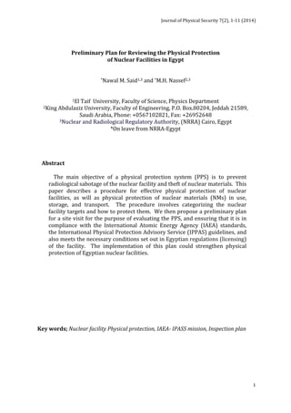 Journal 
of 
Physical 
Security 
7(2), 
1-­‐11 
(2014) 
1 
Preliminary 
Plan 
for 
Reviewing 
the 
Physical 
Protection 
of 
Nuclear 
Facilities 
in 
Egypt 
*Nawal 
M. 
Said1,3 
and 
*M.H. 
Nassef2,3 
1El 
Taif 
University, 
Faculty 
of 
Science, 
Physics 
Department 
2King 
Abdulaziz 
University, 
Faculty 
of 
Engineering, 
P.O. 
Box.80204, 
Jeddah 
21589, 
Saudi 
Arabia, 
Phone: 
+0567102821, 
Fax: 
+26952648 
3Nuclear 
and 
Radiological 
Regulatory 
Authority, 
(NRRA) 
Cairo, 
Egypt 
*On 
leave 
from 
NRRA-­‐Egypt 
Abstract 
The 
main 
objective 
of 
a 
physical 
protection 
system 
(PPS) 
is 
to 
prevent 
radiological 
sabotage 
of 
the 
nuclear 
facility 
and 
theft 
of 
nuclear 
materials. 
This 
paper 
describes 
a 
procedure 
for 
effective 
physical 
protection 
of 
nuclear 
facilities, 
as 
will 
as 
physical 
protection 
of 
nuclear 
materials 
(NMs) 
in 
use, 
storage, 
and 
transport. 
The 
procedure 
involves 
categorizing 
the 
nuclear 
facility 
targets 
and 
how 
to 
protect 
them. 
We 
then 
propose 
a 
preliminary 
plan 
for 
a 
site 
visit 
for 
the 
purpose 
of 
evaluating 
the 
PPS, 
and 
ensuring 
that 
it 
is 
in 
compliance 
with 
the 
International 
Atomic 
Energy 
Agency 
(IAEA) 
standards, 
the 
International 
Physical 
Protection 
Advisory 
Service 
(IPPAS) 
guidelines, 
and 
also 
meets 
the 
necessary 
conditions 
set 
out 
in 
Egyptian 
regulations 
(licensing) 
of 
the 
facility. 
The 
implementation 
of 
this 
plan 
could 
strengthen 
physical 
protection 
of 
Egyptian 
nuclear 
facilities. 
Key 
words; 
Nuclear 
facility 
Physical 
protection, 
IAEA-­‐ 
IPASS 
mission, 
Inspection 
plan 
 