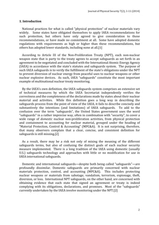 Journal 
of 
Physical 
Security 
7(2), 
1-­‐11 
(2014) 
1. 
Introduction 
National 
practices 
for 
what 
is 
called 
"physical 
protection” 
of 
nuclear 
materials 
vary 
widely. 
Some 
states 
have 
obligated 
themselves 
to 
apply 
IAEA 
recommendations 
for 
such 
protection, 
but 
others 
have 
only 
agreed 
to 
give 
consideration 
to 
those 
recommendations, 
or 
have 
made 
no 
commitment 
at 
all. 
Some 
have 
adopted 
domestic 
regulations 
with 
requirements 
as 
high 
or 
higher 
than 
these 
recommendations, 
but 
others 
has 
adopted 
lower 
standards, 
including 
none 
at 
all.[1] 
According 
to 
Article 
III 
of 
the 
Non-­‐Proliferation 
Treaty 
(NPT), 
each 
non-­‐nuclear 
weapon 
state 
that 
is 
party 
to 
the 
treaty 
agrees 
to 
accept 
safeguards 
as 
set 
forth 
in 
an 
agreement 
to 
be 
negotiated 
and 
concluded 
with 
the 
International 
Atomic 
Energy 
Agency 
(IAEA) 
in 
accordance 
with 
the 
state’s 
statutes 
and 
safeguards 
system. 
The 
purpose 
of 
such 
IAEA 
safeguards 
is 
to 
verify 
the 
fulfillment 
of 
the 
state’s 
obligations 
under 
the 
NPT 
to 
prevent 
diversion 
of 
nuclear 
energy 
from 
peaceful 
uses 
to 
nuclear 
weapons 
or 
other 
nuclear 
explosive 
devices. 
As 
such, 
IAEA 
“safeguards” 
constitute 
the 
most 
important 
example 
of 
multinational 
nuclear 
treaty 
monitoring. 
By 
the 
IAEA’s 
own 
definition, 
the 
IAEA 
safeguards 
system 
comprises 
an 
extensive 
set 
of 
technical 
measures 
by 
which 
the 
IAEA 
Secretariat 
independently 
verifies 
the 
correctness 
and 
the 
completeness 
of 
the 
declarations 
made 
by 
states 
about 
their 
nuclear 
material 
and 
activities. 
While 
this 
definition 
goes 
a 
long 
way 
in 
describing 
the 
safeguards 
process 
from 
the 
point 
of 
view 
of 
the 
IAEA, 
it 
fails 
to 
describe 
concisely 
and 
substantively 
the 
intentions 
(and 
limitations) 
of 
IAEA 
safeguards. 
To 
add 
to 
the 
confusion 
over 
the 
term 
"safeguards", 
the 
United 
States 
government 
uses 
the 
word 
"safeguards" 
in 
a 
rather 
imprecise 
way, 
often 
in 
combination 
with 
"security", 
to 
cover 
a 
wide 
range 
of 
2 
domestic 
nuclear 
non-­‐proliferation 
activities, 
from 
physical 
protection 
and 
containment 
to 
accounting 
for 
nuclear 
material, 
grouped 
under 
the 
heading 
of 
“Material 
Protection, 
Control 
& 
Accounting” 
(MPC&A). 
It 
is 
not 
surprising, 
therefore, 
that 
many 
observers 
complain 
that 
a 
clear, 
concise, 
and 
consistent 
definition 
for 
safeguards 
is 
still 
missing.[2] 
As 
a 
result, 
there 
may 
be 
a 
risk 
not 
only 
of 
mixing 
the 
meaning 
of 
the 
different 
safeguards 
terms, 
but 
also 
of 
confusing 
the 
distinct 
goals 
of 
each 
nuclear 
security 
measure 
implemented. 
There 
is 
a 
long 
tradition 
of 
the 
IAEA 
using 
domestic 
(usually 
U.S.) 
safeguards 
technology 
and 
approaches 
with 
little 
or 
no 
modification 
for 
use 
in 
IAEA 
international 
safeguards. 
Domestic 
and 
international 
safeguards—despite 
both 
being 
called 
"safeguards"—are 
profoundly 
dissimilar. 
Domestic 
safeguards 
are 
primarily 
concerned 
with 
nuclear 
materials 
protection, 
control, 
and 
accounting 
(MPC&A). 
This 
includes 
protecting 
nuclear 
weapons 
or 
materials 
from 
sabotage, 
vandalism, 
terrorism, 
espionage, 
theft, 
diversion, 
or 
loss. 
International 
NPT 
safeguards, 
on 
the 
other 
hand, 
are 
concerned 
with 
obtaining 
evidence 
that 
each 
state 
that 
signed 
an 
agreement 
or 
treaty 
is 
indeed 
complying 
with 
its 
obligations, 
declarations, 
and 
promises. 
Most 
of 
the 
“safeguards” 
currently 
undertaken 
by 
the 
IAEA 
involve 
monitoring 
under 
the 
NPT.[2] 
 