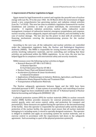 Journal 
of 
Physical 
Security 
7(2), 
1-­‐11 
(2014) 
2. 
Improvement 
of 
Nuclear 
Legislation 
in 
Egypt 
Egypt 
started 
its 
legal 
framework 
to 
control 
and 
regulate 
the 
peaceful 
uses 
of 
nuclear 
energy 
with 
Law 
No. 
59 
in 
the 
year 
1960. 
On 
30 
March 
2010, 
the 
Government 
of 
Egypt 
issued 
a 
new 
comprehensive 
law 
governing 
nuclear 
and 
radiation 
related 
activities 
(Law 
No. 
7 
of 
2010). 
This 
new 
law 
aims 
to 
establish 
a 
legislative 
framework 
for 
nuclear 
installations 
and 
activities 
in 
order 
to 
protect 
individuals, 
the 
environment 
and 
property. 
It 
regulates 
radiation 
protection, 
nuclear 
safety, 
radioactive 
waste 
management, 
transport 
of 
radioactive 
material, 
emergency 
preparedness 
and 
response, 
nuclear 
security, 
nuclear 
safeguards, 
import 
and 
export 
controls, 
and 
civil 
liability 
in 
the 
case 
of 
nuclear 
damage. 
The 
law 
also 
has 
the 
power 
to 
deal 
with 
all 
activities 
and 
financing 
mechanisms 
covering 
the 
decommissioning 
process 
for 
the 
nuclear 
reactors.[3] 
According 
to 
the 
new 
Law, 
all 
the 
radioactive 
and 
nuclear 
activities 
are 
controlled 
under 
the 
independent 
regulatory 
body, 
the 
Nuclear 
and 
Radiological 
Regulatory 
Authority 
(NRRA). 
The 
NRRA 
is 
responsible 
for 
issuing 
licenses 
and 
permits 
for 
any 
activity 
involving 
radioactive 
materials, 
and 
for 
controlling 
and 
verifying 
that 
these 
activities 
are 
performed 
within 
the 
NRRA 
regulations. 
In 
our 
view, 
the 
new 
law 
has 
helped 
Egypt 
be 
in 
compliance 
with 
international 
safety 
and 
security 
standards. 
NRRA 
Licenses 
cover 
the 
following 
nuclear 
activities 
in 
Egypt: 
3 
• 
Research 
Reactors 
(ET-­‐RR-­‐1 
& 
ET-­‐RR-­‐2) 
A: 
Reactor 
Operator 
B: 
Fuel 
Fabrication 
Plant 
for 
ET-­‐RR-­‐2 
• 
Nuclear 
Power 
Plant 
and 
Related 
Activities 
• 
Accelerators 
(Cyclotron 
& 
Linear 
Accelerator) 
A. 
Industrial 
Irradiator 
• 
Applications 
of 
Radioisotopes 
in 
Industry, 
Medicine, 
Agriculture, 
and 
Research 
• 
Radioactive 
Waste 
Disposal 
Facility 
and 
Treatment 
Plant 
• 
Transportation 
of 
Radioactive 
Materials. 
The 
Nuclear 
safeguards 
agreements 
between 
Egypt 
and 
the 
IAEA 
have 
been 
concluded 
pursuant 
to 
NPT. 
A 
state 
system 
of 
accounting 
for 
and 
controlling 
of 
nuclear 
material 
in 
Egypt 
has 
been 
established 
under 
the 
title 
of 
"A 
National 
System 
of 
Nuclear 
Material 
Accounting 
and 
Safeguards 
(NSNMAS)". 
[4] 
A 
physical 
protection 
system 
(PPS) 
for 
nuclear 
materials 
(NMs) 
in 
nuclear 
research 
reactor 
(NRR) 
facilities 
provides 
measures 
for 
external 
protection, 
administrative 
control, 
guards, 
entry 
and 
access 
control, 
safety, 
and 
protection 
for 
transport 
and 
personnel.[5] 
These 
measures 
are 
applied 
during 
the 
operation 
or 
the 
decommissioning 
of 
the 
facility. 
Since 
the 
operator 
is 
responsible 
for 
operational 
safety 
and 
the 
physical 
protection 
of 
the 
nuclear 
facility, 
the 
operator 
must 
ensure 
that 
all 
nuclear 
materials 
belonging 
to 
it, 
including 
waste, 
is 
stored 
in 
specially 
designed 
containers. 
The 
operator 
is 
obliged 
to 
establish 
and 
apply 
an 
accounting 
system 
for 
nuclear 
materials, 
and 
to 
exercise 
control 
in 
accordance 
with 
the 
requirements 
laid 
down 
in 
the 
safeguards 
agreement. 
Such 
accounting 
is 
a 
part 
of 
the 
physical 
protection 
system.[6] 
 