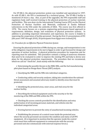 Journal 
of 
Physical 
Security 
7(2), 
1-­‐11 
(2014) 
For 
ET-­‐RR-­‐2, 
the 
physical 
protection 
system 
was 
installed 
and 
operational 
in 
1997. 
As 
with 
ET-­‐RR-­‐1, 
the 
PPS 
is 
maintained 
by 
a 
technical 
group. 
The 
ET-­‐RR-­‐2 
facility 
is 
monitored 
24 
hours 
a 
day. 
Also, 
as 
part 
of 
the 
upgrades, 
the 
PPS 
responsible 
staff 
and 
regulatory 
body 
staff 
received 
training 
in 
the 
physical 
protection 
of 
nuclear 
materials 
and 
facilities. 
This 
was 
done 
via 
the 
International 
Training 
Course 
(ITC) 
on 
the 
Physical 
Protection 
of 
Nuclear 
Facilities 
and 
Materials, 
conducted 
at 
Sandia 
National 
Laboratories 
in 
the 
USA 
under 
the 
umbrella 
of 
IAEA. 
The 
course 
was 
first 
offered 
in 
1978. 
The 
course 
focuses 
on 
a 
systems 
engineering 
performance–based 
approach 
to 
requirements, 
definition, 
design, 
and 
evaluation 
of 
physical 
protection 
systems. 
In 
addition 
to 
providing 
important 
information 
and 
experience, 
the 
course 
is 
helpful 
in 
improving 
the 
cooperation 
of 
facility 
personnel. 
During 
the 
first 
21 
presentations 
of 
ITC 
(the 
years 
1987 
through 
2010), 
20 
participants 
from 
Egypt 
were 
trained.[14] 
3.2. 
Procedure 
for 
an 
Effective 
Physical 
Protection 
System 
Ensuring 
the 
physical 
protection 
of 
NMs 
during 
use, 
storage, 
and 
transportation 
is 
one 
of 
the 
obligatory 
requirements 
to 
be 
met 
in 
Egypt 
in 
order 
to 
get 
licensed 
for 
design 
and 
operation 
of 
nuclear 
facilities. 
A 
physical 
protection 
procedure 
for 
inspection 
and 
for 
reporting 
must 
be 
submitted. 
This 
procedure 
contains 
a 
listing 
of 
numerous 
elements 
that 
need 
to 
be 
evaluated 
in 
order 
to 
improve 
the 
existing 
PPS 
and 
help 
to 
devise 
new 
plans 
for 
the 
physical 
protection 
requirements. 
The 
procedure 
that 
we 
recommend, 
which 
we 
call 
our 
“check 
list”, 
deals 
mainly 
with 
the 
following: 
6 
• 
Determining 
the 
possible 
threats 
to 
the 
NRR, 
NMs, 
and 
the 
fuel 
manufacturing 
pilot 
plant 
based 
on 
Design 
Basis 
Threat 
(DBT) 
analysis. 
• 
Classifying 
the 
NRR 
and 
the 
NMs 
into 
individual 
categories. 
• 
Conducting 
safety 
and 
security 
analyses, 
taking 
into 
consideration 
the 
national 
threat 
assessment 
and 
assumed 
adversary 
model 
to 
identify 
areas 
that 
must 
be 
protected. 
• 
Identifying 
the 
protected 
areas, 
inner 
areas, 
and 
vital 
areas 
for 
the 
nuclear 
facility. 
• 
Describing 
the 
technical 
equipment 
used 
in 
the 
security 
or 
for 
the 
monitoring 
of 
the 
NRR 
and 
NMs 
within 
the 
PPS. 
• 
Checking 
the 
access 
controls 
provided 
for 
the 
identification 
and 
entry 
authorization 
of 
all 
incoming 
personal, 
materials, 
and 
vehicles 
into 
the 
individual 
categorized 
areas. 
• 
Erecting 
barriers 
to 
prevent 
the 
entry 
of 
unauthorized 
incoming 
vehicles. 
• 
Establishing 
the 
presence 
of 
a 
control 
room 
inside 
the 
protected 
area 
where 
the 
security 
personnel 
can 
monitor 
the 
condition 
and 
status 
of 
all 
PPS 
equipment. 
(It 
is 
important 
to 
mention 
that 
the 
operator 
inside 
the 
control 
room 
must 
have 
sufficient 
equipment 
to 
communicate 
with 
the 
security 
personnel 
and 
also 
communicate 
with 
external 
response 
forces.) 
 