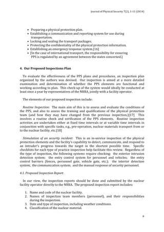Journal 
of 
Physical 
Security 
7(2), 
1-­‐11 
(2014) 
8 
• 
Preparing 
a 
physical 
protection 
plan. 
• 
Establishing 
a 
communication 
and 
reporting 
system 
for 
use 
during 
transportation. 
• 
Locking 
and 
sealing 
the 
transport 
packages. 
• 
Protecting 
the 
confidentiality 
of 
the 
physical 
protection 
information. 
• 
Establishing 
an 
emergency 
response 
system.[16] 
• 
[In 
the 
case 
of 
international 
transport, 
the 
responsibility 
for 
ensuring 
PPS 
is 
regulated 
by 
an 
agreement 
between 
the 
states 
concerned.] 
4. 
Our 
Proposed 
Inspections 
Plan 
To 
evaluate 
the 
effectiveness 
of 
the 
PPS 
plans 
and 
procedures, 
an 
inspection 
plan 
organized 
by 
the 
authors 
was 
devised. 
Our 
inspection 
is 
aimed 
at 
a 
more 
detailed 
examination 
and 
determination 
of 
whether 
the 
PPS 
elements 
are 
functional 
and 
working 
according 
to 
plan. 
This 
check-­‐up 
of 
the 
system 
would 
ideally 
be 
conducted 
at 
least 
once 
a 
year 
by 
representatives 
of 
the 
NRRA, 
jointly 
with 
a 
facility 
operator. 
The 
elements 
of 
our 
proposed 
inspection 
include: 
Routine 
Inspection: 
The 
main 
aim 
of 
this 
is 
to 
assess 
and 
evaluate 
the 
conditions 
of 
the 
PPS, 
and 
also 
to 
assess 
the 
training 
and 
qualifications 
of 
the 
physical 
protection 
team 
(and 
how 
they 
may 
have 
changed 
from 
the 
previous 
inspection.)[17] 
This 
involves 
a 
routine 
check 
and 
verification 
of 
the 
PPS 
elements. 
Routine 
inspection 
activities 
are 
undertaken 
either 
at 
fixed 
time 
intervals 
or 
at 
variable 
time 
intervals 
in 
conjunction 
with 
specific 
tasks, 
e.g., 
pre-­‐operation, 
nuclear 
materials 
transport 
from 
or 
to 
the 
nuclear 
facility, 
etc.[18] 
Stimulation 
of 
an 
security 
incident: 
This 
is 
an 
in-­‐service 
inspection 
of 
the 
physical 
protection 
elements 
and 
the 
facility’s 
capability 
to 
detect, 
communicate, 
and 
respond 
to 
an 
intruder’s 
progress 
towards 
the 
target 
in 
the 
shortest 
possible 
time. 
Specific 
checklists 
for 
each 
type 
of 
practice 
inspection 
help 
facilitate 
this 
review. 
Regardless 
of 
the 
type 
of 
inspection, 
the 
following 
systems 
require 
checking: 
the 
exterior 
intrusion 
detection 
system; 
the 
entry 
control 
system 
for 
personnel 
and 
vehicles; 
the 
entry 
control 
barriers 
(fences, 
personnel 
gate, 
vehicle 
gate, 
etc.); 
the 
interior 
detection 
system; 
the 
communication 
system; 
and 
the 
manual 
response 
of 
security 
personnel. 
4.1. 
Proposed 
Inspection 
Report 
In 
our 
view, 
the 
inspection 
reports 
should 
be 
done 
and 
submitted 
by 
the 
nuclear 
facility 
operator 
directly 
to 
the 
NRRA. 
The 
proposed 
inspection 
report 
includes: 
1. Name 
and 
code 
of 
the 
nuclear 
facility. 
2. Names 
of 
inspection 
team 
members 
(personnel), 
and 
their 
responsibilities 
during 
the 
inspection. 
3. Date 
and 
type 
of 
inspection, 
including 
weather 
conditions. 
4. Classification 
of 
the 
nuclear 
material. 
 