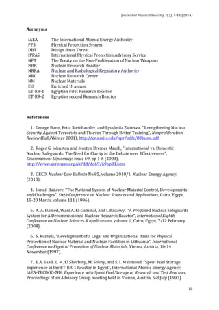 Journal 
of 
Physical 
Security 
7(2), 
1-­‐11 
(2014) 
10 
Acronyms 
IAEA 
The 
International 
Atomic 
Energy 
Authority 
PPS 
Physical 
Protection 
System 
DBT 
Design 
Basis 
Threat 
IPPAS 
International 
Physical 
Protection 
Advisory 
Service 
NPT 
The 
Treaty 
on 
the 
Non-­‐Proliferation 
of 
Nuclear 
Weapons 
NRR 
Nuclear 
Research 
Reactor 
NRRA 
Nuclear 
and 
Radiological 
Regulatory 
Authority 
NRC 
Nuclear 
Research 
Center 
NM 
Nuclear 
Materials 
EU 
Enriched 
Uranium 
ET-­‐RR-­‐1 
Egyptian 
First 
Research 
Reactor 
ET-­‐RR-­‐2 
Egyptian 
second 
Research 
Reactor 
References 
1. 
George 
Bunn, 
Frtiz 
Steinhausler, 
and 
Lyudmila 
Zaitesva, 
“Strengthening 
Nuclear 
Security 
Against 
Terrorists 
and 
Thieves 
Through 
Better 
Training”, 
Nonproliferation 
Review 
(Fall/Winter 
2001), 
http://cns.miis.edu/npr/pdfs/83bunn.pdf 
2. 
Roger 
G. 
Johnston 
and 
Morten 
Bremer 
Maerli, 
“International 
vs. 
Domestic 
Nuclear 
Safeguards: 
The 
Need 
for 
Clarity 
in 
the 
Debate 
over 
Effectiveness”, 
Disarmament 
Diplomacy, 
issue 
69, 
pp 
1-­‐6 
(2003), 
http://www.acronym.org.uk/dd/dd69/69op01.htm 
3. 
OECD, 
Nuclear 
Law 
Bulletin 
No.85, 
volume 
2010/1, 
Nuclear 
Energy 
Agency, 
(2010). 
4. 
Ismail 
Badawy, 
“The 
National 
System 
of 
Nuclear 
Material 
Control, 
Developments 
and 
Challenges”, 
Sixth 
Conference 
on 
Nuclear 
Sciences 
and 
Applications, 
Cairo, 
Egypt, 
15-­‐20 
March, 
volume 
111 
(1996). 
5. 
A. 
A. 
Hamed, 
Wael 
A. 
El-­‐Gammal, 
and 
I. 
Badawy, 
“A 
Proposed 
Nuclear 
Safeguards 
System 
for 
A 
Decommissioned 
Nuclear 
Research 
Reactor”, 
International 
Eighth 
Conference 
on 
Nuclear 
Sciences 
& 
applications, 
volume 
II, 
Cairo, 
Egypt, 
7-­‐12 
February 
(2004). 
6. 
S. 
Kursels, 
“Development 
of 
a 
Legal 
and 
Organizational 
Basis 
for 
Physical 
Protection 
of 
Nuclear 
Material 
and 
Nuclear 
Facilities 
in 
Lithuania”, 
International 
Conference 
on 
Physical 
Protection 
of 
Nuclear 
Materials, 
Vienna, 
Austria, 
10-­‐14 
November 
(1997). 
7. 
E.A. 
Saad, 
E. 
M. 
El 
Sherbiny, 
M. 
Sobhy, 
and 
S. 
I. 
Mahmoud, 
“Spent 
Fuel 
Storage 
Experience 
at 
the 
ET-­‐RR-­‐1 
Reactor 
in 
Egypt”, 
International 
Atomic 
Energy 
Agency, 
IAEA-­‐TECDOC-­‐786, 
Experience 
with 
Spent 
Fuel 
Storage 
at 
Research 
and 
Test 
Reactors, 
Proceedings 
of 
an 
Advisory 
Group 
meeting 
held 
in 
Vienna, 
Austria, 
5-­‐8 
July 
(1993). 
 