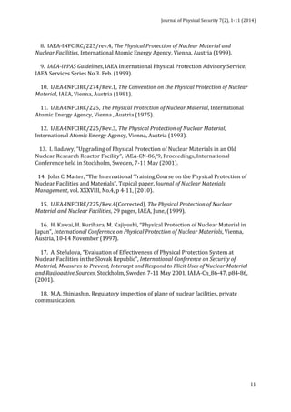 Journal 
of 
Physical 
Security 
7(2), 
1-­‐11 
(2014) 
11 
8. 
IAEA-­‐INFCIRC/225/rev.4, 
The 
Physical 
Protection 
of 
Nuclear 
Material 
and 
Nuclear 
Facilities, 
International 
Atomic 
Energy 
Agency, 
Vienna, 
Austria 
(1999). 
9. 
IAEA-­‐IPPAS 
Guidelines, 
IAEA 
International 
Physical 
Protection 
Advisory 
Service. 
IAEA 
Services 
Series 
No.3. 
Feb. 
(1999). 
10. 
IAEA-­‐INFCIRC/274/Rev.1, 
The 
Convention 
on 
the 
Physical 
Protection 
of 
Nuclear 
Material, 
IAEA, 
Vienna, 
Austria 
(1981). 
11. 
IAEA-­‐INFCIRC/225, 
The 
Physical 
Protection 
of 
Nuclear 
Material, 
International 
Atomic 
Energy 
Agency, 
Vienna 
, 
Austria 
(1975). 
12. 
IAEA-­‐INFCIRC/225/Rev.3, 
The 
Physical 
Protection 
of 
Nuclear 
Material, 
International 
Atomic 
Energy 
Agency, 
Vienna, 
Austria 
(1993). 
13. 
I. 
Badawy, 
“Upgrading 
of 
Physical 
Protection 
of 
Nuclear 
Materials 
in 
an 
Old 
Nuclear 
Research 
Reactor 
Facility”, 
IAEA-­‐CN-­‐86/9, 
Proceedings, 
International 
Conference 
held 
in 
Stockholm, 
Sweden, 
7-­‐11 
May 
(2001). 
14. 
John 
C. 
Matter, 
“The 
International 
Training 
Course 
on 
the 
Physical 
Protection 
of 
Nuclear 
Facilities 
and 
Materials”, 
Topical 
paper, 
Journal 
of 
Nuclear 
Materials 
Management, 
vol. 
XXXVIII, 
No.4, 
p 
4-­‐11, 
(2010). 
15. 
IAEA-­‐INFCIRC/225/Rev.4(Corrected), 
The 
Physical 
Protection 
of 
Nuclear 
Material 
and 
Nuclear 
Facilities, 
29 
pages, 
IAEA, 
June, 
(1999). 
16. 
H. 
Kawai, 
H. 
Kurihara, 
M. 
Kajiyoshi, 
“Physical 
Protection 
of 
Nuclear 
Material 
in 
Japan”, 
International 
Conference 
on 
Physical 
Protection 
of 
Nuclear 
Materials, 
Vienna, 
Austria, 
10-­‐14 
November 
(1997). 
17. 
A. 
Stefulova, 
“Evaluation 
of 
Effectiveness 
of 
Physical 
Protection 
System 
at 
Nuclear 
Facilities 
in 
the 
Slovak 
Republic”, 
International 
Conference 
on 
Security 
of 
Material, 
Measures 
to 
Prevent, 
Intercept 
and 
Respond 
to 
Illicit 
Uses 
of 
Nuclear 
Material 
and 
Radioactive 
Sources, 
Stockholm, 
Sweden 
7-­‐11 
May 
2001, 
IAEA-­‐Cn_86-­‐47, 
p84-­‐86, 
(2001). 
18. 
M.A. 
Shiniashin, 
Regulatory 
inspection 
of 
plane 
of 
nuclear 
facilities, 
private 
communication. 
 