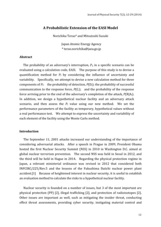 Journal 
of 
Physical 
Security 
7(2), 
12-­‐29 
(2014) 
12 
A 
Probabilistic 
Extension 
of 
the 
EASI 
Model 
Norichika 
Terao* 
and 
Mitsutoshi 
Suzuki 
Japan 
Atomic 
Energy 
Agency 
* 
terao.norichika@jaea.go.jp 
Abstract 
The 
probability 
of 
an 
adversary’s 
interruption, 
PI, 
in 
a 
specific 
scenario 
can 
be 
evaluated 
using 
a 
calculation 
code, 
EASI. 
The 
purpose 
of 
this 
study 
is 
to 
devise 
a 
quantification 
method 
for 
PI 
by 
considering 
the 
influence 
of 
uncertainty 
and 
variability. 
Specifically, 
we 
attempt 
to 
devise 
a 
new 
calculation 
method 
for 
three 
components 
of 
PI: 
the 
probability 
of 
detection, 
P(Di); 
the 
probability 
of 
successful 
communication 
to 
the 
response 
force, 
P(Ci); 
and 
the 
probability 
of 
the 
response 
force 
arriving 
prior 
to 
the 
end 
of 
the 
adversary’s 
completion 
of 
the 
attack, 
P(R|Ai). 
In 
addition, 
we 
design 
a 
hypothetical 
nuclear 
facility 
and 
an 
adversary 
attack 
scenario, 
and 
then 
assess 
the 
PI 
value 
using 
our 
new 
method. 
We 
set 
the 
performance 
parameters 
of 
the 
facility 
as 
temporary, 
hypothetical 
values 
without 
a 
real 
performance 
test. 
We 
attempt 
to 
express 
the 
uncertainty 
and 
variability 
of 
each 
element 
of 
the 
facility 
using 
the 
Monte 
Carlo 
method. 
Introduction 
The 
September 
11, 
2001 
attacks 
increased 
our 
understanding 
of 
the 
importance 
of 
considering 
adversarial 
attacks. 
After 
a 
speech 
in 
Prague 
in 
2009, 
President 
Obama 
hosted 
the 
first 
Nuclear 
Security 
Summit 
(NSS) 
in 
2010 
in 
Washington 
D.C. 
aimed 
at 
global 
nuclear 
terrorism 
prevention. 
The 
second 
NSS 
was 
held 
in 
Seoul 
in 
2012, 
and 
the 
third 
will 
be 
held 
in 
Hague 
in 
2014. 
Regarding 
the 
physical 
protection 
regime 
in 
Japan, 
a 
relevant 
ministerial 
ordinance 
was 
revised 
in 
2012 
that 
considered 
both 
INFCIRC/225/Rev.5 
and 
the 
lessons 
of 
the 
Fukushima 
Daiichi 
nuclear 
power 
plant 
accident.[1] 
Because 
of 
heightened 
interest 
in 
nuclear 
security, 
it 
is 
useful 
to 
establish 
an 
evaluation 
method 
to 
calculate 
the 
risks 
to 
a 
hypothetical 
nuclear 
facility. 
Nuclear 
security 
is 
founded 
on 
a 
number 
of 
issues, 
but 
3 
of 
the 
most 
important 
are 
physical 
protection 
(PP) 
[2], 
illegal 
trafficking 
[2], 
and 
protection 
of 
radioisotopes 
[2]. 
Other 
issues 
are 
important 
as 
well, 
such 
as 
mitigating 
the 
insider 
threat, 
conducting 
effect 
threat 
assessments, 
providing 
cyber 
security, 
instigating 
material 
control 
and 
 