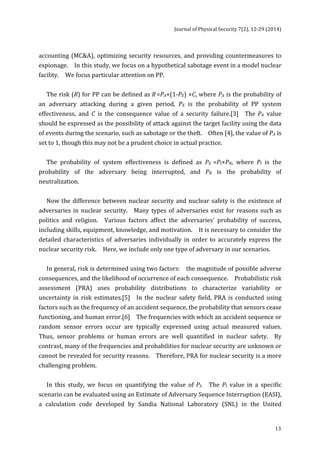 Journal 
of 
Physical 
Security 
7(2), 
12-­‐29 
(2014) 
accounting 
(MC&A), 
optimizing 
security 
resources, 
and 
providing 
countermeasures 
to 
espionage. 
In 
this 
study, 
we 
focus 
on 
a 
hypothetical 
sabotage 
event 
in 
a 
model 
nuclear 
facility. 
We 
focus 
particular 
attention 
on 
PP. 
13 
The 
risk 
(R) 
for 
PP 
can 
be 
defined 
as 
R 
=PA×(1-­‐PE) 
×C, 
where 
PA 
is 
the 
probability 
of 
an 
adversary 
attacking 
during 
a 
given 
period, 
PE 
is 
the 
probability 
of 
PP 
system 
effectiveness, 
and 
C 
is 
the 
consequence 
value 
of 
a 
security 
failure.[3] 
The 
PA 
value 
should 
be 
expressed 
as 
the 
possibility 
of 
attack 
against 
the 
target 
facility 
using 
the 
data 
of 
events 
during 
the 
scenario, 
such 
as 
sabotage 
or 
the 
theft. 
Often 
[4], 
the 
value 
of 
PA 
is 
set 
to 
1, 
though 
this 
may 
not 
be 
a 
prudent 
choice 
in 
actual 
practice. 
The 
probability 
of 
system 
effectiveness 
is 
defined 
as 
PE 
=PI×PN, 
where 
PI 
is 
the 
probability 
of 
the 
adversary 
being 
interrupted, 
and 
PN 
is 
the 
probability 
of 
neutralization. 
Now 
the 
difference 
between 
nuclear 
security 
and 
nuclear 
safety 
is 
the 
existence 
of 
adversaries 
in 
nuclear 
security. 
Many 
types 
of 
adversaries 
exist 
for 
reasons 
such 
as 
politics 
and 
religion. 
Various 
factors 
affect 
the 
adversaries’ 
probability 
of 
success, 
including 
skills, 
equipment, 
knowledge, 
and 
motivation. 
It 
is 
necessary 
to 
consider 
the 
detailed 
characteristics 
of 
adversaries 
individually 
in 
order 
to 
accurately 
express 
the 
nuclear 
security 
risk. 
Here, 
we 
include 
only 
one 
type 
of 
adversary 
in 
our 
scenarios. 
In 
general, 
risk 
is 
determined 
using 
two 
factors: 
the 
magnitude 
of 
possible 
adverse 
consequences, 
and 
the 
likelihood 
of 
occurrence 
of 
each 
consequence. 
Probabilistic 
risk 
assessment 
(PRA) 
uses 
probability 
distributions 
to 
characterize 
variability 
or 
uncertainty 
in 
risk 
estimates.[5] 
In 
the 
nuclear 
safety 
field, 
PRA 
is 
conducted 
using 
factors 
such 
as 
the 
frequency 
of 
an 
accident 
sequence, 
the 
probability 
that 
sensors 
cease 
functioning, 
and 
human 
error.[6] 
The 
frequencies 
with 
which 
an 
accident 
sequence 
or 
random 
sensor 
errors 
occur 
are 
typically 
expressed 
using 
actual 
measured 
values. 
Thus, 
sensor 
problems 
or 
human 
errors 
are 
well 
quantified 
in 
nuclear 
safety. 
By 
contrast, 
many 
of 
the 
frequencies 
and 
probabilities 
for 
nuclear 
security 
are 
unknown 
or 
cannot 
be 
revealed 
for 
security 
reasons. 
Therefore, 
PRA 
for 
nuclear 
security 
is 
a 
more 
challenging 
problem. 
In 
this 
study, 
we 
focus 
on 
quantifying 
the 
value 
of 
PI. 
The 
PI 
value 
in 
a 
specific 
scenario 
can 
be 
evaluated 
using 
an 
Estimate 
of 
Adversary 
Sequence 
Interruption 
(EASI), 
a 
calculation 
code 
developed 
by 
Sandia 
National 
Laboratory 
(SNL) 
in 
the 
United 
 