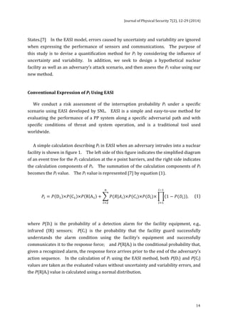 Journal 
of 
Physical 
Security 
7(2), 
12-­‐29 
(2014) 
States.[7] 
In 
the 
EASI 
model, 
errors 
caused 
by 
uncertainty 
and 
variability 
are 
ignored 
when 
expressing 
the 
performance 
of 
sensors 
and 
communications. 
The 
purpose 
of 
this 
study 
is 
to 
devise 
a 
quantification 
method 
for 
14 
PI 
by 
considering 
the 
influence 
of 
uncertainty 
and 
variability. 
In 
addition, 
we 
seek 
to 
design 
a 
hypothetical 
nuclear 
facility 
as 
well 
as 
an 
adversary’s 
attack 
scenario, 
and 
then 
assess 
the 
PI 
value 
using 
our 
new 
method. 
Conventional 
Expression 
of 
PI 
Using 
EASI 
We 
conduct 
a 
risk 
assessment 
of 
the 
interruption 
probability 
PI 
under 
a 
specific 
scenario 
using 
EASI 
developed 
by 
SNL. 
EASI 
is 
a 
simple 
and 
easy-­‐to-­‐use 
method 
for 
evaluating 
the 
performance 
of 
a 
PP 
system 
along 
a 
specific 
adversarial 
path 
and 
with 
specific 
conditions 
of 
threat 
and 
system 
operation, 
and 
is 
a 
traditional 
tool 
used 
worldwide. 
A 
simple 
calculation 
describing 
PI 
in 
EASI 
when 
an 
adversary 
intrudes 
into 
a 
nuclear 
facility 
is 
shown 
in 
figure 
1. 
The 
left 
side 
of 
this 
figure 
indicates 
the 
simplified 
diagram 
of 
an 
event 
tree 
for 
the 
PI 
calculation 
at 
the 
n 
point 
barriers, 
and 
the 
right 
side 
indicates 
the 
calculation 
components 
of 
PI. 
The 
summation 
of 
the 
calculation 
components 
of 
PI 
becomes 
the 
PI 
value. 
The 
PI 
value 
is 
represented 
[7] 
by 
equation 
(1). 
!!! 
푃! = 푃 D! ×푃 C! ×푃 R A! + 푃(푅|퐴!)×푃(퐶!)×푃(퐷!)× 1 − 푃(퐷!) 
!!! 
! 
!!! 
, 
(1) 
where 
P(Di) 
is 
the 
probability 
of 
a 
detection 
alarm 
for 
the 
facility 
equipment, 
e.g., 
infrared 
(IR) 
sensors; 
P(Ci) 
is 
the 
probability 
that 
the 
facility 
guard 
successfully 
understands 
the 
alarm 
condition 
using 
the 
facility’s 
equipment 
and 
successfully 
communicates 
it 
to 
the 
response 
force; 
and 
P(R|Ai) 
is 
the 
conditional 
probability 
that, 
given 
a 
recognized 
alarm, 
the 
response 
force 
arrives 
prior 
to 
the 
end 
of 
the 
adversary’s 
action 
sequence. 
In 
the 
calculation 
of 
PI 
using 
the 
EASI 
method, 
both 
P(Di) 
and 
P(Ci) 
values 
are 
taken 
as 
the 
evaluated 
values 
without 
uncertainty 
and 
variability 
errors, 
and 
the 
P(R|Ai) 
value 
is 
calculated 
using 
a 
normal 
distribution. 
 