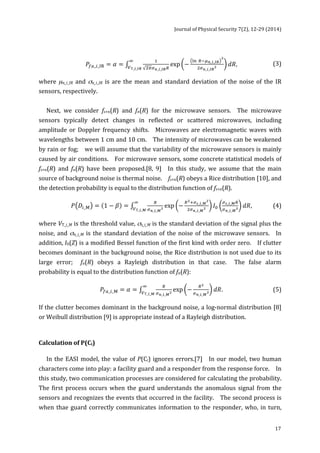 Journal 
of 
Physical 
Security 
7(2), 
12-­‐29 
(2014) 
17 
!!!!_!_!"! exp − !" !!!!_!_!" 
푃!"_!_!" = 훼 = ! 
! 
!!!_!_!"! 푑푅 ! 
!T_!_!" 
, 
(3) 
where 
μn_i_IR 
and 
σn_i_IR 
is 
are 
the 
mean 
and 
standard 
deviation 
of 
the 
noise 
of 
the 
IR 
sensors, 
respectively. 
Next, 
we 
consider 
fs+n(R) 
and 
fn(R) 
for 
the 
microwave 
sensors. 
The 
microwave 
sensors 
typically 
detect 
changes 
in 
reflected 
or 
scattered 
microwaves, 
including 
amplitude 
or 
Doppler 
frequency 
shifts. 
Microwaves 
are 
electromagnetic 
waves 
with 
wavelengths 
between 
1 
cm 
and 
10 
cm. 
The 
intensity 
of 
microwaves 
can 
be 
weakened 
by 
rain 
or 
fog; 
we 
will 
assume 
that 
the 
variability 
of 
the 
microwave 
sensors 
is 
mainly 
caused 
by 
air 
conditions. 
For 
microwave 
sensors, 
some 
concrete 
statistical 
models 
of 
fs+n(R) 
and 
fn(R) 
have 
been 
proposed.[8, 
9] 
In 
this 
study, 
we 
assume 
that 
the 
main 
source 
of 
background 
noise 
is 
thermal 
noise. 
fs+n(R) 
obeys 
a 
Rice 
distribution 
[10], 
and 
the 
detection 
probability 
is 
equal 
to 
the 
distribution 
function 
of 
fs+n(R). 
!!_!_!! exp −!!!!!_!_! 
푃 퐷!_! = 1 − 훽 = ! 
! 
!!!_!_!! 퐼! 
!!_!_!! 
!!_!_!! 
! 
!T_!_! 
푑푅, 
(4) 
where 
VT_i_M 
is 
the 
threshold 
value, 
σs_i_M 
is 
the 
standard 
deviation 
of 
the 
signal 
plus 
the 
noise, 
and 
σn_i_M 
is 
the 
standard 
deviation 
of 
the 
noise 
of 
the 
microwave 
sensors. 
In 
addition, 
I0(Z) 
is 
a 
modified 
Bessel 
function 
of 
the 
first 
kind 
with 
order 
zero. 
If 
clutter 
becomes 
dominant 
in 
the 
background 
noise, 
the 
Rice 
distribution 
is 
not 
used 
due 
to 
its 
large 
error; 
fn(R) 
obeys 
a 
Rayleigh 
distribution 
in 
that 
case. 
The 
false 
alarm 
probability 
is 
equal 
to 
the 
distribution 
function 
of 
fn(R): 
!!_!_!! exp − !! 
!!_!_!! 
! 
!T_!_! 
푃!"_!_! = 훼 = ! 
푑푅. 
(5) 
If 
the 
clutter 
becomes 
dominant 
in 
the 
background 
noise, 
a 
log-­‐normal 
distribution 
[8] 
or 
Weibull 
distribution 
[9] 
is 
appropriate 
instead 
of 
a 
Rayleigh 
distribution. 
Calculation 
of 
P(Ci) 
In 
the 
EASI 
model, 
the 
value 
of 
P(Ci) 
ignores 
errors.[7] 
In 
our 
model, 
two 
human 
characters 
come 
into 
play: 
a 
facility 
guard 
and 
a 
responder 
from 
the 
response 
force. 
In 
this 
study, 
two 
communication 
processes 
are 
considered 
for 
calculating 
the 
probability. 
The 
first 
process 
occurs 
when 
the 
guard 
understands 
the 
anomalous 
signal 
from 
the 
sensors 
and 
recognizes 
the 
events 
that 
occurred 
in 
the 
facility. 
The 
second 
process 
is 
when 
thae 
guard 
correctly 
communicates 
information 
to 
the 
responder, 
who, 
in 
turn, 
 