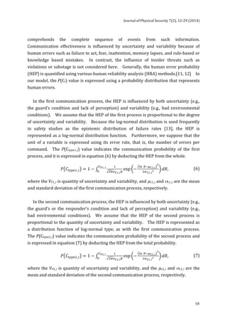 Journal 
of 
Physical 
Security 
7(2), 
12-­‐29 
(2014) 
comprehends 
the 
complete 
sequence 
of 
events 
from 
such 
information. 
Communication 
effectiveness 
is 
influenced 
by 
uncertainty 
and 
variability 
because 
of 
human 
errors 
such 
as 
failure 
to 
act, 
fear, 
inattention, 
memory 
lapses, 
and 
rule-­‐based 
or 
knowledge 
based 
mistakes. 
In 
contrast, 
the 
influence 
of 
insider 
threats 
such 
as 
violations 
or 
sabotage 
is 
not 
considered 
here. 
Generally, 
the 
human 
error 
probability 
(HEP) 
is 
quantified 
using 
various 
human 
reliability 
analysis 
(HRA) 
methods.[11, 
12] 
In 
our 
model, 
the 
18 
P(Ci) 
value 
is 
expressed 
using 
a 
probability 
distribution 
that 
represents 
human 
errors. 
In 
the 
first 
communication 
process, 
the 
HEP 
is 
influenced 
by 
both 
uncertainty 
(e.g., 
the 
guard’s 
condition 
and 
lack 
of 
perception) 
and 
variability 
(e.g., 
bad 
environmental 
conditions). 
We 
assume 
that 
the 
HEP 
of 
the 
first 
process 
is 
proportional 
to 
the 
degree 
of 
uncertainty 
and 
variability. 
Because 
the 
log-­‐normal 
distribution 
is 
used 
frequently 
in 
safety 
studies 
as 
the 
epistemic 
distribution 
of 
failure 
rates 
[13], 
the 
HEP 
is 
represented 
as 
a 
log-­‐normal 
distribution 
function. 
Furthermore, 
we 
suppose 
that 
the 
unit 
of 
a 
variable 
is 
expressed 
using 
its 
error 
rate, 
that 
is, 
the 
number 
of 
errors 
per 
command. 
The 
P(Ctype1_i) 
value 
indicates 
the 
communication 
probability 
of 
the 
first 
process, 
and 
it 
is 
expressed 
in 
equation 
(6) 
by 
deducting 
the 
HEP 
from 
the 
whole. 
!!!!!_!! exp − !" !!!!!_! 
푃 퐶!"#$!_! = 1 − ! 
! 
!!!!_!! 푑푅 !!!_! 
! , 
(6) 
where 
the 
VF1_i 
is 
quantity 
of 
uncertainty 
and 
variability, 
and 
μc1_i 
and 
σc1_i 
are 
the 
mean 
and 
standard 
deviation 
of 
the 
first 
communication 
process, 
respectively. 
In 
the 
second 
communication 
process, 
the 
HEP 
is 
influenced 
by 
both 
uncertainty 
(e.g., 
the 
guard’s 
or 
the 
responder’s 
condition 
and 
lack 
of 
perception) 
and 
variability 
(e.g., 
bad 
environmental 
conditions). 
We 
assume 
that 
the 
HEP 
of 
the 
second 
process 
is 
proportional 
to 
the 
quantity 
of 
uncertainty 
and 
variability. 
The 
HEP 
is 
represented 
as 
a 
distribution 
function 
of 
log-­‐normal 
type, 
as 
with 
the 
first 
communication 
process. 
The 
P(Ctype2_i) 
value 
indicates 
the 
communication 
probability 
of 
the 
second 
process 
and 
is 
expressed 
in 
equation 
(7) 
by 
deducting 
the 
HEP 
from 
the 
total 
probability. 
!!!!!_!! exp − !" !!!!!_! 
푃 퐶!"#$!_! = 1 − ! 
! 
!!!!_!! 푑푅 !!!_! 
! , 
(7) 
where 
the 
VF2_i 
is 
quantity 
of 
uncertainty 
and 
variability, 
and 
the 
μc2_i 
and 
σc2_i 
are 
the 
mean 
and 
standard 
deviation 
of 
the 
second 
communication 
process, 
respectively. 
 