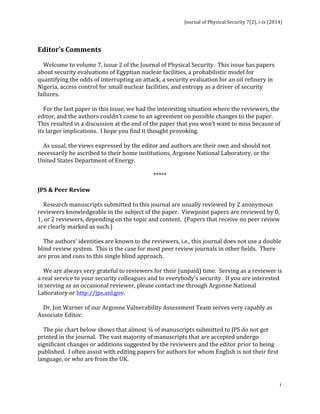 Journal 
of 
Physical 
Security 
7(2), 
i-­‐ix 
(2014) 
Editor’s 
Comments 
Welcome 
to 
volume 
7, 
issue 
2 
of 
the 
Journal 
of 
Physical 
Security. 
This 
issue 
has 
papers 
about 
security 
evaluations 
of 
Egyptian 
nuclear 
facilities, 
a 
probabilistic 
model 
for 
quantifying 
the 
odds 
of 
interrupting 
an 
attack, 
a 
security 
evaluation 
for 
an 
oil 
refinery 
in 
Nigeria, 
access 
control 
for 
small 
nuclear 
facilities, 
and 
entropy 
as 
a 
driver 
of 
security 
failures. 
For 
the 
last 
paper 
in 
this 
issue, 
we 
had 
the 
interesting 
situation 
where 
the 
reviewers, 
the 
editor, 
and 
the 
authors 
couldn’t 
come 
to 
an 
agreement 
on 
possible 
changes 
to 
the 
paper. 
This 
resulted 
in 
a 
discussion 
at 
the 
end 
of 
the 
paper 
that 
you 
won’t 
want 
to 
miss 
because 
of 
its 
larger 
implications. 
I 
hope 
you 
find 
it 
thought 
provoking. 
As 
usual, 
the 
views 
expressed 
by 
the 
editor 
and 
authors 
are 
their 
own 
and 
should 
not 
necessarily 
be 
ascribed 
to 
their 
home 
institutions, 
Argonne 
National 
Laboratory, 
or 
the 
United 
States 
Department 
of 
Energy. 
i 
***** 
JPS 
& 
Peer 
Review 
Research 
manuscripts 
submitted 
to 
this 
journal 
are 
usually 
reviewed 
by 
2 
anonymous 
reviewers 
knowledgeable 
in 
the 
subject 
of 
the 
paper. 
Viewpoint 
papers 
are 
reviewed 
by 
0, 
1, 
or 
2 
reviewers, 
depending 
on 
the 
topic 
and 
content. 
(Papers 
that 
receive 
no 
peer 
review 
are 
clearly 
marked 
as 
such.) 
The 
authors’ 
identities 
are 
known 
to 
the 
reviewers, 
i.e., 
this 
journal 
does 
not 
use 
a 
double 
blind 
review 
system. 
This 
is 
the 
case 
for 
most 
peer 
review 
journals 
in 
other 
fields. 
There 
are 
pros 
and 
cons 
to 
this 
single 
blind 
approach. 
We 
are 
always 
very 
grateful 
to 
reviewers 
for 
their 
(unpaid) 
time. 
Serving 
as 
a 
reviewer 
is 
a 
real 
service 
to 
your 
security 
colleagues 
and 
to 
everybody’s 
security. 
If 
you 
are 
interested 
in 
serving 
as 
an 
occasional 
reviewer, 
please 
contact 
me 
through 
Argonne 
National 
Laboratory 
or 
http://jps.anl.gov. 
Dr. 
Jon 
Warner 
of 
our 
Argonne 
Vulnerability 
Assessment 
Team 
serves 
very 
capably 
as 
Associate 
Editor. 
The 
pie 
chart 
below 
shows 
that 
almost 
¼ 
of 
manuscripts 
submitted 
to 
JPS 
do 
not 
get 
printed 
in 
the 
journal. 
The 
vast 
majority 
of 
manuscripts 
that 
are 
accepted 
undergo 
significant 
changes 
or 
additions 
suggested 
by 
the 
reviewers 
and 
the 
editor 
prior 
to 
being 
published. 
I 
often 
assist 
with 
editing 
papers 
for 
authors 
for 
whom 
English 
is 
not 
their 
first 
language, 
or 
who 
are 
from 
the 
UK. 
 