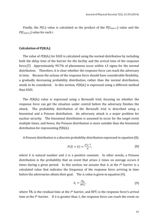 Journal 
of 
Physical 
Security 
7(2), 
12-­‐29 
(2014) 
19 
Finally, 
the 
P(Ci) 
value 
is 
calculated 
as 
the 
product 
of 
the 
P(Ctype1_i) 
value 
and 
the 
P(Ctype2_i) 
value 
for 
each 
i. 
Calculation 
of 
P(R|Ai) 
The 
value 
of 
P(R|Ai) 
for 
EASI 
is 
calculated 
using 
the 
normal 
distribution 
by 
including 
both 
the 
delay 
time 
of 
the 
barrier 
for 
the 
facility 
and 
the 
arrival 
time 
of 
the 
response 
force.[7] 
Approximately 
99.7% 
of 
phenomena 
occur 
within 
±3 
sigma 
for 
the 
normal 
distribution. 
Therefore, 
it 
is 
clear 
whether 
the 
response 
force 
can 
reach 
the 
adversary 
in 
time. 
Because 
the 
actions 
of 
the 
response 
force 
should 
have 
considerable 
flexibility, 
a 
gradually 
decreasing 
probability 
distribution, 
rather 
than 
the 
normal 
distribution, 
needs 
to 
be 
considered. 
In 
this 
section, 
P(R|Ai) 
is 
expressed 
using 
a 
different 
method 
than 
EASI. 
The 
P(R|Ai) 
value 
is 
expressed 
using 
a 
Bernoulli 
trial, 
focusing 
on 
whether 
the 
response 
force 
can 
get 
the 
situation 
under 
control 
before 
the 
adversary 
finishes 
the 
attack. 
The 
probability 
distribution 
of 
the 
Bernoulli 
trial 
is 
described 
using 
a 
binominal 
and 
a 
Poisson 
distribution. 
An 
adversary 
attack 
is 
a 
major 
problem 
for 
nuclear 
security. 
The 
binominal 
distribution 
is 
assumed 
to 
occur 
for 
the 
target 
event 
multiple 
times, 
and 
hence, 
the 
Poisson 
distribution 
is 
more 
suitable 
than 
the 
binominal 
distribution 
for 
representing 
P(R|Ai). 
A 
Poisson 
distribution 
is 
a 
discrete 
probability 
distribution 
expressed 
in 
equation 
(8). 
푃 푋 = 푘 = !!!!! 
!! , 
(8) 
where 
k 
is 
natural 
number 
and 
λ 
is 
a 
positive 
constant. 
In 
other 
words, 
a 
Poisson 
distribution 
is 
the 
probability 
that 
an 
event 
that 
arises 
λ 
times 
on 
average 
occurs 
k 
times 
during 
a 
given 
period. 
In 
this 
section, 
we 
assume 
that 
λi 
at 
the 
ith 
barrier 
is 
a 
calculated 
value 
that 
indicates 
the 
frequency 
of 
the 
response 
force 
arriving 
in 
time 
before 
the 
adversaries 
obtain 
their 
goal. 
The 
λi 
value 
is 
given 
in 
equation 
(9). 
휆! = TR! 
RFT! 
, 
(9) 
where 
TRi 
is 
the 
residual 
time 
at 
the 
ith 
barrier, 
and 
RFTi 
is 
the 
response 
force’s 
arrival 
time 
at 
the 
ith 
barrier. 
If 
λ 
is 
greater 
than 
1, 
the 
response 
force 
can 
reach 
the 
event 
on 
 