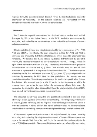 Journal 
of 
Physical 
Security 
7(2), 
12-­‐29 
(2014) 
response 
force, 
the 
assessment 
result 
does 
not 
reveal 
the 
real 
fluctuations 
caused 
by 
uncertainty 
or 
variability. 
If 
the 
random 
numbers 
are 
represented 
by 
real 
performance 
data, 
the 
real-­‐world 
27 
PI 
values 
can 
be 
calculated. 
Conclusions 
The 
PI 
value 
in 
a 
specific 
scenario 
can 
be 
calculated 
using 
a 
method 
such 
as 
EASI 
developed 
by 
SNL 
in 
the 
United 
States. 
In 
the 
EASI 
calculation, 
errors 
caused 
by 
uncertainty 
and 
variability 
are 
not 
considered 
in 
expressing 
the 
performance 
of 
sensors 
and 
communication. 
We 
attempted 
to 
devise 
a 
new 
calculation 
method 
for 
three 
components 
of 
PI: 
P(Di), 
P(Ci), 
and 
P(R|Ai). 
Specifically, 
the 
new 
calculation 
method 
for 
P(Di) 
and 
P(Ci) 
is 
expressed 
as 
a 
probability 
distribution 
that 
includes 
errors 
caused 
by 
uncertainty 
and 
variability. 
We 
assumed 
that 
fs+n(R) 
obeys 
a 
log-­‐normal 
distribution 
in 
the 
case 
of 
IR 
sensors, 
and 
a 
Rice 
distribution 
in 
the 
case 
of 
microwave 
sensors. 
The 
P(Di) 
values 
are 
equal 
to 
the 
distribution 
function 
of 
fs+n(R). 
Moreover, 
two 
communication 
processes 
are 
considered 
to 
calculate 
the 
P(Ci) 
value. 
We 
assumed 
that 
the 
HEP 
of 
these 
processes 
is 
represented 
as 
a 
long-­‐normal 
distribution 
function. 
The 
communication 
probability 
for 
the 
first 
and 
second 
processes, 
P(Ctype1_i) 
and 
P(Ctype2_i), 
respectively, 
are 
expressed 
by 
deducting 
the 
HEP 
from 
the 
total 
probability. 
In 
contrast, 
the 
new 
calculation 
method 
of 
P(R|Ai) 
is 
expressed 
using 
a 
Bernoulli 
trial, 
specifically 
a 
Poisson 
distribution. 
We 
assumed 
that 
λi 
at 
the 
ith 
barrier 
is 
the 
frequency 
at 
which 
the 
response 
force 
can 
arrive 
in 
time 
before 
the 
adversaries 
obtain 
their 
goal. 
By 
subtracting 
the 
probability 
when 
k 
is 
equal 
to 
0 
from 
the 
total 
probability, 
1, 
the 
P(R|Ai) 
value 
for 
each 
barrier 
is 
expressed 
as 
an 
exponential 
form. 
We 
calculated 
the 
PI 
value 
using 
the 
new 
quantification 
method 
in 
the 
case 
of 
an 
adversary’s 
attack 
against 
a 
hypothetical 
nuclear 
facility. 
The 
temporary 
performance 
of 
sensors, 
guards, 
adversary, 
and 
the 
response 
force 
were 
assigned 
numerical 
values 
in 
order 
to 
assess 
the 
PI 
value, 
because 
real 
values 
cannot 
be 
used 
for 
security 
reasons. 
The 
influence 
of 
uncertainty 
and 
variability 
are 
expressed 
using 
a 
Monte 
Carlo 
method. 
If 
the 
sensor’s 
operational 
performance 
is 
directly 
influenced 
by 
errors 
caused 
by 
uncertainty 
and 
variability, 
focusing 
on 
the 
fluctuations 
of 
the 
variables 
σs_i_IR, 
σs_i_M, 
and 
σn_i_M 
in 
the 
case 
of 
P(Di), 
that 
of 
VF1_i 
and 
VF2_i 
in 
the 
case 
of 
P(Ci), 
and 
that 
of 
λi 
in 
the 
case 
of 
P(R|Ai) 
is 
warranted. 
We 
assumed 
that 
these 
values 
are 
affected 
by 
uncertainty 
 